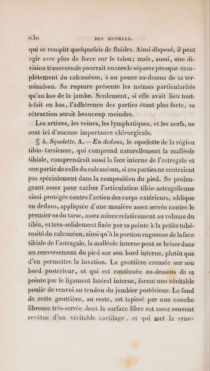 qui se remplit quelquefois de fluides. Ainsi disposé, il peut agir avec plus de force sur le talon; mais, aussi, une di- vision transversale pourrait encorele séparer presque com- plétement du calcanéum, à un pouce au-dessus de sa ter- minaison. Sa rupture présente les mêmes particularités qu'au bas de la jambe. Seulement, si elle avait lieu tout- à-fait en bas, l’adhérence des parties étant plus forte, sa rétraction serait beaucoup moindre. Les artères, les veines, les lymphatiques, et les nerfs, ne sont ici d'aucune importance chirurgicale. $ 9. Squelette. À.— En dedans, le squelette de la région tiblo-tarsienne, qui comprend naturellement la malléole tibiale, comprendrait aussi la face interne de l’astragale et une parte de celle du calcanéum, si ces partiesne rentraient pas spécialement dans la composition du pied. Sc prolon- geant assez pour cacher l'articulation tibio-astragalienne ainsi protégée contre l’action des corps extérieurs, oblique en dedans, appliquée d’une manière assez serrée contre le premier os du iarse, assez mince relativement au volume du tibia, ettrès-solidement fixée par sa pointe à la petite tubé- rosité du calcanéun, ainsi qu’à la portion rugueuse de la face tibiale de l’astragale, la malléole interne peut se briser dans un renversement du pied sur son bord interne, plutôt que d'en permettre la luxation. La gouttière creusée sur son bord postérieur, et qui est continuée au-dessous de sa pointe par le ligament latéral interne, forme une véritable poulie de renvoi au tendon du jambier postérieur. Le fond de cette gouttière, au reste, est tapissé par une couche fibreusc très-serrée dont la surface libre est assez souvent revêtae d’un véritable cartilage , et qui met la syno-