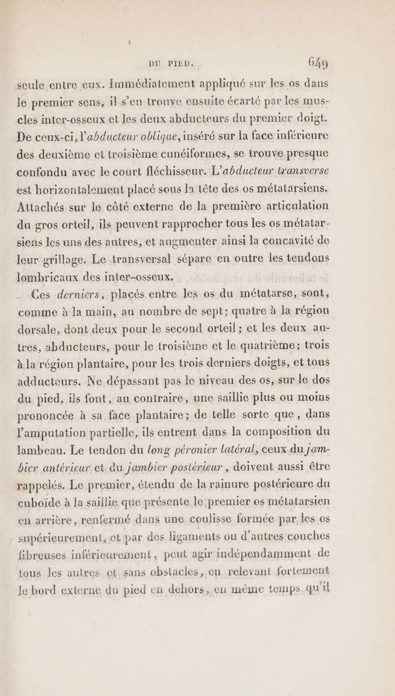 Ce seule entre eux. Immédiatement appliqué sur les os dans le premier sens, il s’en trouve ensuite écarté par les mus- cles inter-osseux et les deux abducteurs du premier doigt. De ceux-ci, l’abducteur oblique, inséré sur la face inférieure des deuxième et troisième cunéiformes, se trouve presque confondu avec le court fléchisseur. L’abducteur transverse est horizontalement placé sous la tête des os métatarsiens. Attachés sur le côté externe de la première articulation du gros orteil, ils peuvent rapprocher tous les os métatar- siens les uns des autres, et augmenter ainsi la concavité de leur grillage. Le transversal sépare en outre les tendons Jombricaux des inter-osseux, Ces derniers, placés entre les os du métatarse, sont, comme à la main, au nombre de sept; quatre à la région dorsale, dont deux pour le second orteil ;: et les deux au- tres, abducteurs, pour le troisième et le quatrième; trois à la région plantaire, pour les trois derniers doigts, et tous adducteurs. Ne dépassant pas le niveau des os, sur le dos du pied, ils font, au contraire, une saillie plus ou moins prononcée à sa face plantaire; de telle sorte que, dans l’amputation partielle, ils entrent dans la composition du lambeau. Le tendon du long péronier latéral, ceux du jam- bier antérieur et du jambier postérieur , doivent aussi être rappelés. Le premier, étendu de la rainure postérieure du cuboïde à la saillie que présente le premier os métatarsien en arrière, renfermé dans une coulisse formée par les os supérieurement, ot par des ligaments ou d’autres couches fibreuses inférieurement, peut agir indépendamment de tous les autres et sans obstacles, en relevant fortement le bord externe du pied en dehors, en même temps qu'il