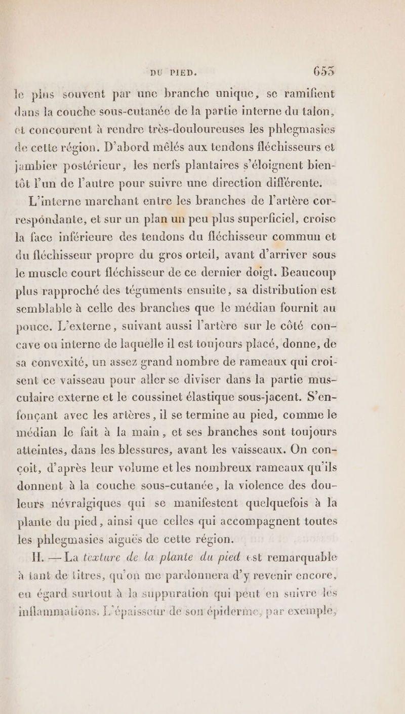 le plus souvent par une branche unique, se ramifient dans la couche sous-cutanée de la partie interne du talon, et concourent à rendre très-douloureuses les phlegmasies de cette région. D'abord mêlés aux tendons fléchisseurs et jambiee postérieur, les nerfs plantaires s’éloignent bien- tÔt l’un de l’autre pour suivre une direction différente. L’'interne marchant entre les branches de l'artère cor- respôndante, et sur un plan un peu plus superficiel, croise la face inférieure des tendons du fléchisseur commun et du fléchisseur propre du gros orteil, avant d’arriver sous le muscle court fléchisseur de ce dernier doigt. Beaucoup plus rapproché des téguments ensuite, sa distribution est semblable à celle des branches que le médian fournit au pouce. L’externe, suivant aussi l’artère sur le côté con- cave ou interne de laquelle il est toujours placé, donne, de sa convexité, un assez grand nombre de rameaux qui croi- sent ce vaisseau pour aller se diviser dans la partie mus- culaire externe et le coussinet élastique sous-jacent. S’en- fonçant avec les artères, il se termine au pied, comme le médian le fait à la main, et ses branches sont toujours atteintes, dans les blessures, avant les vaisseaux. On con- coit, d’après leur volume et les nombreux rameaux qu'ils donnent à la couche sous-cutanée, la violence des dou- leurs névraigiques qui se manifestent quelquefois à la plante du pied, ainsi que celles qui accompagnent toutes les phlegmasies aiguës de cette région. H. — La texture de la plante du pied est remarquable à iant de titres, qu'on me pardonnera d’y revenir encore, eu égard surtout à la suppuralion qui peut en suivre les FL inflammations, L'épaisseur de son'épiderme, par exemple,