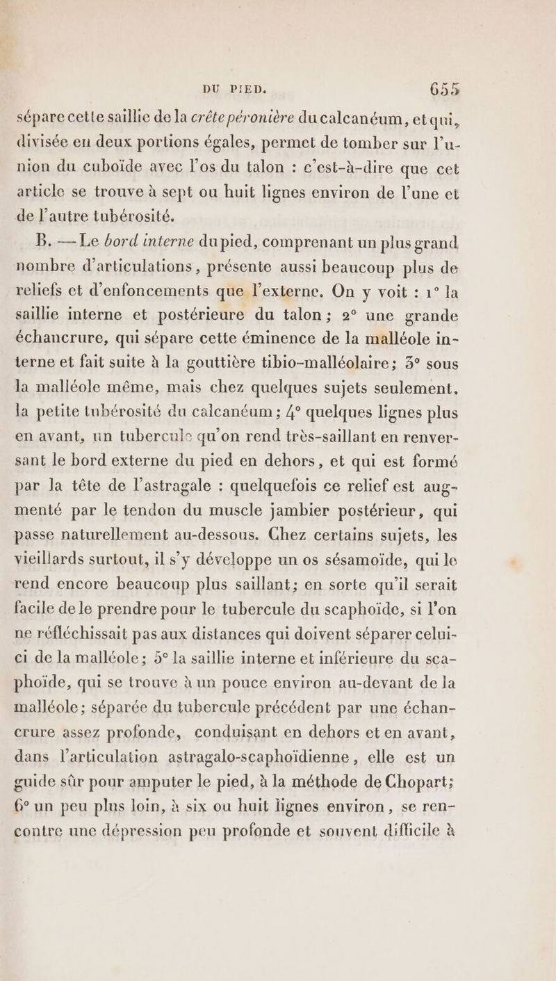 sépare cette saillie de Ja crête péronière du calcanéum, et qui, divisée en deux portions égales, permet de tomber sur l’u- nion du cuboïde avec los du talon : c’est-à-dire que cet article se trouve à sept ou huit lignes environ de l’une et de l’autre tubérosité. B. — Le bord interne du pied, comprenant un plus grand nombre d’articulations , présente aussi beaucoup plus de reliefs et d’enfoncements que l’externe, On y voit : 1° la saillie interne et postérieure du talon; 2° une grande échancrure, qui sépare cette éminence de la malléole in- terne et fait suite à la gouttière tibio-malléolaire; 3° sous la malléole même, mais chez quelques sujets seulement, la petite tubérosité du calcanéum ; 4° quelques lignes plus en avant, un tubercul® qu’on rend très-saillant en renver- sant le bord externe du pied en dehors, et qui est formé par la tête de l’astragale : quelquefois ce relief est aug- menté par le tendon du muscle jambier postérieur, qui passe naturellement au-dessous. Chez certains sujets, les vieillards surtout, il s’y développe un os sésamoïde, qui le rend encore beaucoup plus saillant; en sorte qu’il serait facile de le prendre pour le tubercule du scaphoïde, si l’on ne réfléchissait pas aux distances qui doivent séparer celui- ci de la malléole; 5° la saillie interne et inférieure du sca- phoïde, qui se trouve à un pouce environ au-devant de la malléole ; séparée du tubercule précédent par une échan- crure assez profonde, conduisant en dehors et en avant, dans l'articulation astragalo-scaphoïdienne, elle est un guide sûr pour amputer le pied, à la méthode de Chopart; 6° un peu plus loin, à six ou huit lignes environ, se ren- contre une dépression peu profonde et souvent difficile à