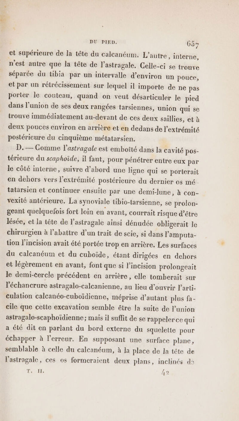 et supérieure de la tête du calcanéum. L'autre, interne, n'est autre que la tête de l'astragale. Celle-ci se trouve séparée du tibia par un intervalle d’environ un pouce, et par un rétrécissement sur lequel il importe de ne pas porter le couteau, quand on veut désarticuler le pied dans l'union de ses deux rangées tarsiennes, union qui se trouve immédiatement au-devant de ces deux saillies, et à deux pouces environ en arrière et en dedans de l'extrémité postéricure du cinquième métatarsien. D.— Comme l’astragale est emboîté dans la cavité pos- térieure du scaphoide, il faut, pour pénétrer entre eux par le côté mterne, suivre d’abord une ligne qui se porterait en dehors vers l'extrémité postérieure du dernier os mé. tatarsien et continuer ensuite par une demi-lune, à con- vexité antérieure, La synoviale tibio-tarsienne, se prolon- geant quelquefois fort loin en avant, courrait risque d’être lésée, et la tête de l’astragale ainsi dénudée obligerait le chirurgien à l’abattre d’un trait de scie, si dans l’amputa- tion l’incision avait été portée trop en arrière. Les surfaces du calcanéum et du cuboïde, étant dirigées en dehors et légèrement en avant, font que si l’incision prolongeait le demi-cercle précédent en arrière , elle tomberait sur l’échancrure astragalo-calcanienne, au lieu d’ouvrir larti- culation calcanéo-cuboïdienne, méprise d’autant plus fa- cile que cette excavation semble être la suite de l'union astragalo-scaphoïdienne; mais il suffit de se rappelerce qui a été dit en parlant du bord externe du squelette pour échapper à l'erreur. En supposant une surface plane, semblable à celle du calcanéum, à la place de la tête de l’astragale, ces os formeraient deux plans, inclinés d: