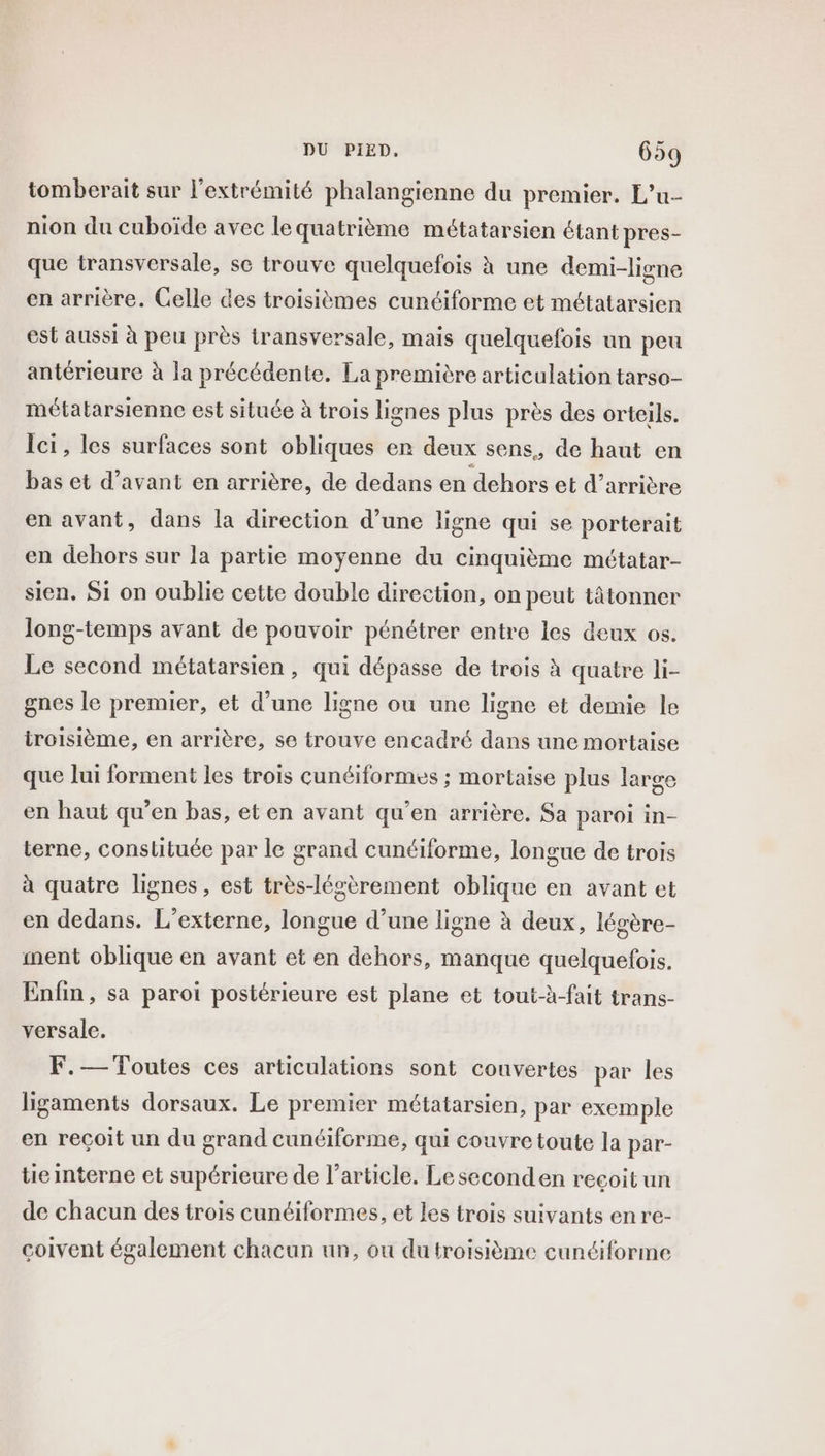 tomberait sur l'extrémité phalangienne du premier. L’u- nion du cuboïde avec lequatrième métatarsien étant pres- que transversale, se trouve quelquefois à une demi-ligne en arrière. Gelle des troisièmes cunciforme et métatarsien est aussi à peu près transversale, mais quelquefois un peu antérieure à la précédente. La première articulation tarso- métatarsienne est située à trois lignes plus près des orteils. Ici, les surfaces sont obliques er deux sens, de haut en bas et d’avant en arrière, de dedans en dehors et d’arrière en avant, dans la direction d’une ligne qui se porterait en dehors sur la partie moyenne du cinquième métatar- sien, Si on oublie cette double direction, on peut tâtonner long-temps avant de pouvoir pénétrer entre les deux os. Le second métatarsien, qui dépasse de trois à quatre li- gnes le premier, et d’une ligne ou une ligne et demie le troisième, en arrière, se trouve encadré dans une mortaise que lui forment les trois cunéiformes ; mortaise plus large en haut qu’en bas, et en avant qu’en arrière. Sa paroi in- terne, constituée par le grand cunéiforme, longue de trois à quatre lignes, est très-légèrement oblique en avant et en dedans. L’externe, longue d’une ligne à deux, légère- ment oblique en avant et en dehors, manque quelquefois. Enfin, sa paroi postérieure est plane et tout-à-fait trans- versale. F.— Toutes ces articulations sont couvertes par les ligaments dorsaux. Le premier métatarsien, par exemple en reçoit un du grand cunéiforme, qui couvre toute la par- teinterne et supérieure de l’article, Leseconden recoit un de chacun des trois cunéiformes, et les trois suivants en re- coivent également chacun un, ou du troisième cunéiforme