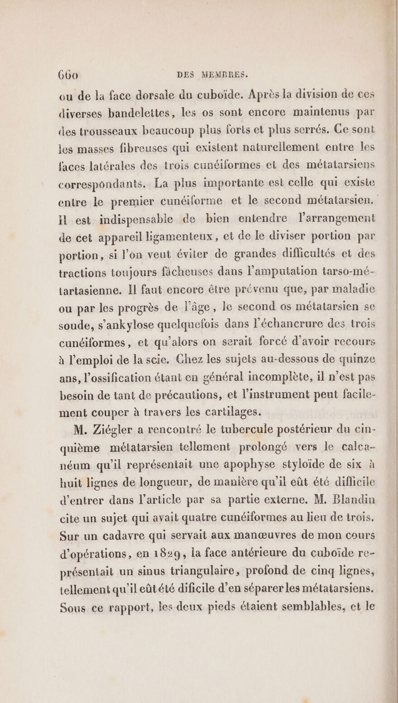 eu de la face dorsale du cuboïde. Après la division de ces diverses bandelettes, les os sont encore maintenus par des trousseaux beaucoup plus forts et plus serrés. Ce sont les masses fibreuses qui existent naturellement entre les faces latérales des trois cunéiformes et des métatarsiens correspondants. La plus importante est celle qui existe il est indispensable de bien entendre l’arrangement de cet appareil ligamenteux, et de le diviser portion par portion, si l’on veut éviter de grandes difficultés et des tractions toujours fâcheuses dans l’amputation tarso-mé- tartasienne. Il faut encore être prévenu que, par maladie ou par les progrès de l’âge, le second os métatarsien se soude, s’ankylose quelquefois dans l'échancrure des trois cunéiformes, et qu’alors on serait forcé d’avoir recours à l'emploi de la scie. Chez les sujets au-dessous de quinze ans, l’ossification étant en général incomplète, il n’est pas besoin de tant de précautions, et l'instrument peut facile- ment couper à travers les cartilages. M. Ziégler a rencontré le tubercule postérieur du cin- quième métatarsien tellement prolongé vers le calca- néum qu'il représentait une apophyse styloïde de six à huit lignes de longueur, de manière qu’il eût été diflicile d'entrer dans l’article par sa partie externe. M. Blandin cite un sujet qui avait quatre cunéiformes au lieu de trois, Sur un cadavre qui servait aux manœuvres de mon cours d’opérations, en 1829; la face antérieure du cuboïde re- présentait un sinus triangulaire, profond de cinq lignes, tellement qu’ileûtété dificile d’en séparer les métatarsiens. Sous ce rapport, les deux pieds étaient semblables, et le