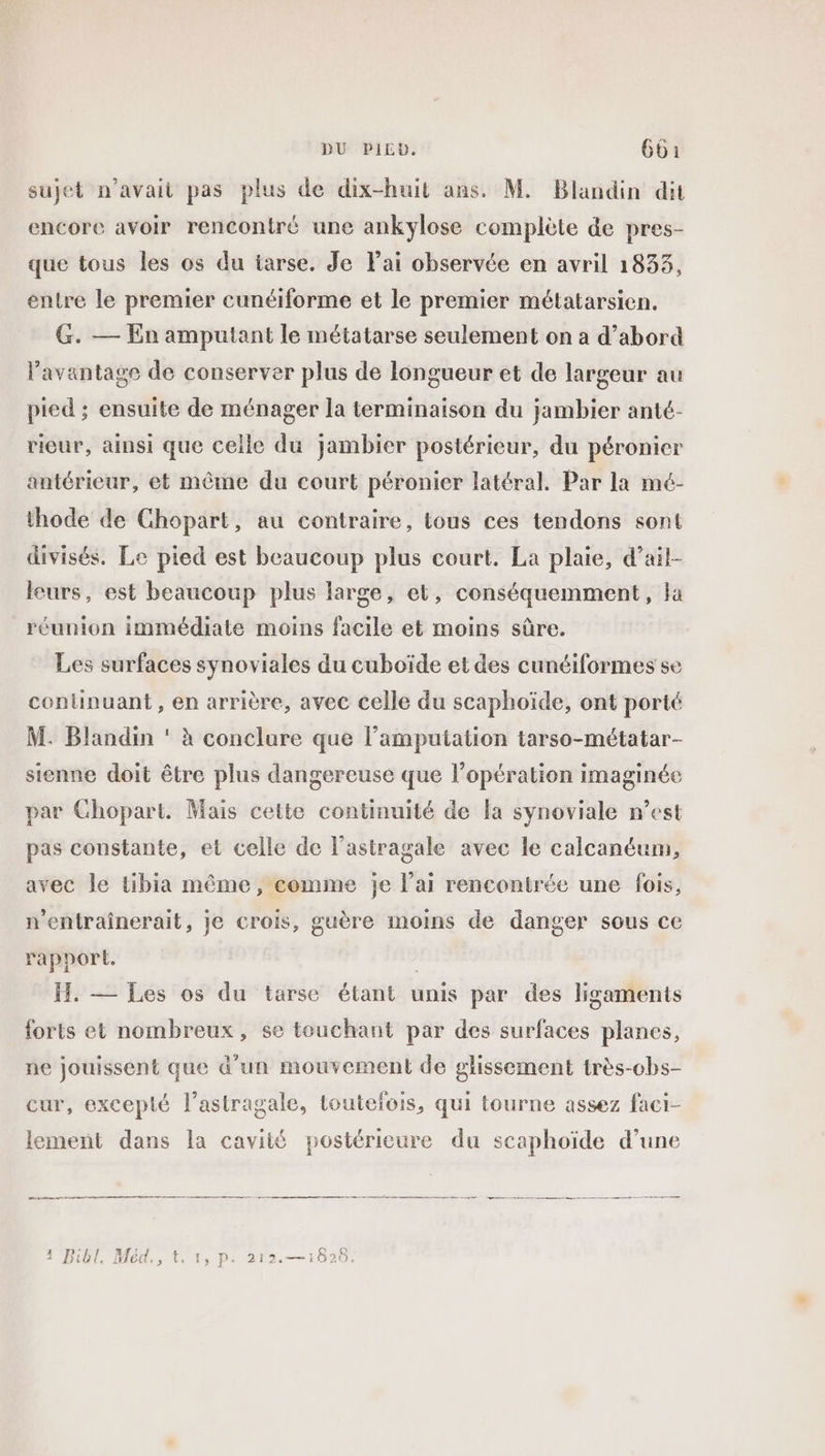 DU PIEU, 6601 sujet n'avait pas plus de dix-huit ans. M. Blandin dit encore avoir rencontré une ankylose complète de pres- que tous les os du iarse. Je FPai observée en avril 1833, entre le premier cunéiforme et le premier métatarsien. G. — En amputant le métatarse seulement on a d’abord l'avantage de conserver plus de longueur et de largeur au pied ; ensuite de ménager la terminaison du jambier anté- rieur, ainsi que celle du jambier postérieur, du péronicr antérieur, et même du court péronier latéral. Par la mé- thode de Ghopart, au contraire, tous ces tendons sont divisés. Le pied est beaucoup plus court. La plaie, d’ail- leurs, est beaucoup plus large, et, conséquemment, la réunion immédiate moins facile et moins sûre. Les surfaces synoviales du cuboïde et des cunéiformes se continuant, en arrière, avec celle du scaphoïde, ont porté M. Blandin ‘ à conclure que l’amputation tarso-métatar- sienne doit être plus dangereuse que l’opération imaginée par Chopart. Mais cette continuité de la synoviale n’est pas constante, et celle de l’astragale avec le calcanéum, avec le tibia même, comme je l’ai rencontrée une fois, n’entraînerait, je crois, guère moins de danger sous ce rapport. | HI. — Les os du tarse étant unis par des ligaments forts et nombreux, se touchant par des surfaces planes, ne jouissent que d’un mouvement de glissement très-cbs- cur, excepté l’astragale, toutelois, qui tourne assez faci- lement dans la cavité postérieure du scaphoïde d’une