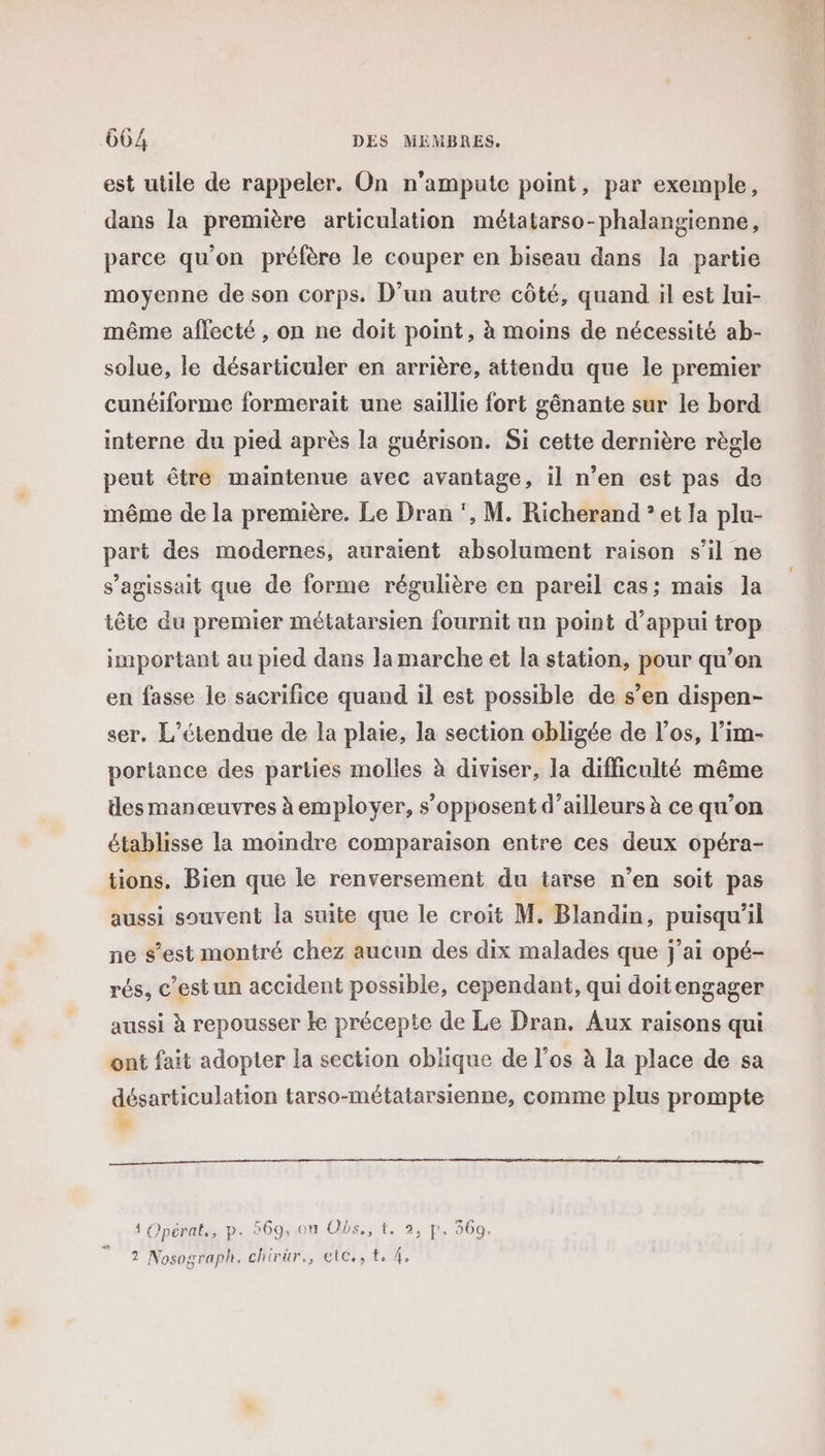 est utile de rappeler. On n'ampute point, par exemple, dans la première articulation métatarso-phalangienne, parce qu'on préfère le couper en biseau dans la partie moyenne de son corps. D'un autre côté, quand il est Iui- même aflecté , on ne doit point, à moins de nécessité ab- solue, le désarticuler en arrière, attendu que le premier cunéiforme formerait une saillie fort génante sur le bord interne du pied après la guérison. Si cette dernière règle peut être maintenue avec avantage, il n’en est pas de même de la première. Le Dran ‘, M. Richerand ? et la plu- part des modernes, auraient absolument raison s’il ne s'agissait que de forme régulière en pareil cas; mais la iête du premier métatarsien fournit un point d'appui trop important au pied dans la marche et la station, pour qu’on en fasse le sacrifice quand il est possible de s’en dispen- ser. L’étendue de la plaie, la section obligée de l’os, l’im- porlance des parties molles à diviser, la difficulté même des manœuvres à employer, s'opposent d’ailleurs à ce qu’on établisse la moindre comparaison entre ces deux opéra- tions, Bien que le renversement du tarse n’en soit pas aussi souvent la suite que le croit M. Blandin, puisqu'il ne s’est montré chez aucun des dix malades que j'ai opé- rés, c’est un accident possible, cependant, qui doitengager aussi à repousser ke précepte de Le Dran. Aux raisons qui ont fait adopter la section oblique de l'os à la place de sa QE meren tarso-métatarsienne, comme plus prompte ? Opérat., p. 969, ou Obs., t. 2, jp. 369. 2 Nosograph. chirür., etc., te 4.