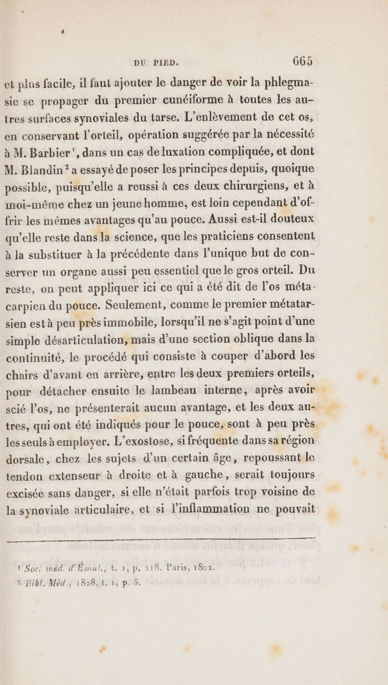 et plus facile, il faut ajouter le danger de voir la phlegma- sie se propager du premier cunéiforme à toutes les au- tres surfaces synoviales du tarse. L’enlèvement de cet os, en conservant l’orteil, opération suggérée par la nécessité à M. Barbier’, dans un cas de luxation compliquée, et dont M. Biandin ? a essayé de poser les principes depuis, quoique possible, puisqu'elle a reussi à ces deux chirurgiens, et à moi-même chez un jeune homme, est loin cependant d'of- frir les mêmes av antages qu’au pouce. Aussi est-il douteux qu’elle reste dans la science, que les praticiens consentent à la substituer à la précédente dans l'unique but de con- server un organe aussi peu essentiel que le gros ofteil. Du reste, on peut appliquer ici ce qui a été dit de l'os méta- carpien du pouce. Seulement, comme le premier métatar- sien est à peu près immobile, lorsqu'il ne s’agit point d’une simple désarticulation, mais d’une section oblique dans la continuité, le procédé qui consiste à couper d’abord les chairs d’avant en arrière, entre les deux premiers orteils, pour détacher ensuite le lambeau interne, après avoir scié l'os, ne présenterait aucun avantage, et les deux au- tres, qui ont été indiqués pour le pouce, sont à peu près les seuls employer. L’exostose, si fréquente dans sa région dorsale, chez les sujets d’un certain âge, repoussant le tendon extenseur à droite et à gauche, serait toujours excisée sans danger, si elle n’était parfois trop voisine de la synoviale articulaire, et si l’inflammation ne pouvait s ñ “ 1'Soc: med. d'Émul., t, 1, p. 218. Paris, 1602. 2 Bibl. Méd., 1828,t, 1, p. 5.