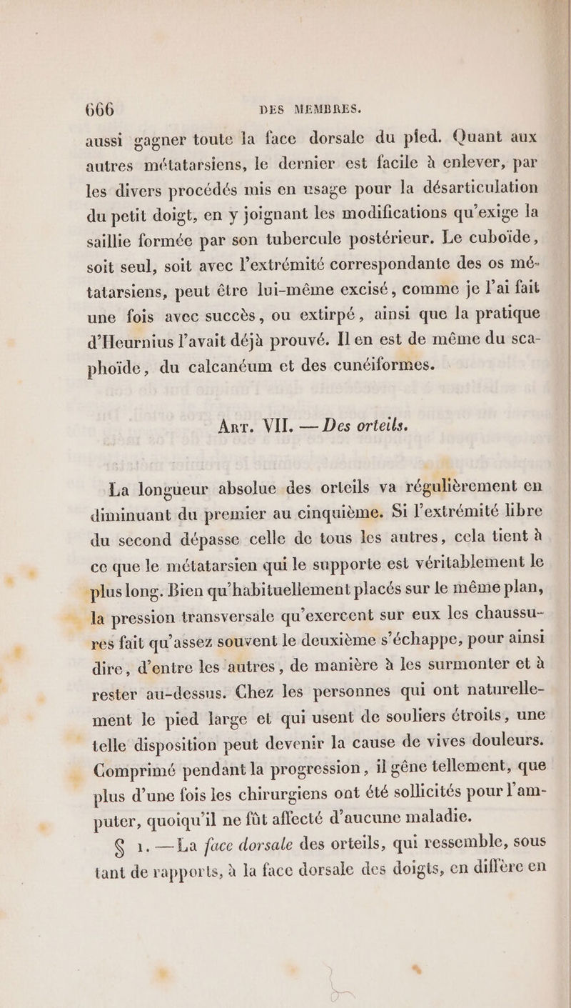 aussi gagner toute la face dorsale du pied. Quant aux autres métatarsiens, le dernier est facile à enlever, par les divers procédés mis en usage pour la désarticulation du petit doigt, en y joignant les modifications qu'exige la saillie formée par son tubercule postérieur. Le cuboïde, soit seul, soit avec l’extrémité correspondante des os mé- tatarsiens, peut être lui-même excisé, comme je l'ai fait une fois avec succès, ou extirpé, ainsi que la pratique d'Heurnius l'avait déjà prouvé. Il en est de même du sca- phoïde, du calcanéum et des cunéiformes. Arr. VII. — Des orteils. La longueur absolue des orteils va régulièrement en diminuant du premier au cinquième. Si l'extrémité Libre du second dépasse celle de tous les autres, cela tient à ce que le métatarsien qui le supporte est véritablement le plus long. Bien qu’habituellement placés sur le même plan, _ la pression transversale qu’exercent sur eux les chaussu- res fait qu'assez souvent le deuxième s'échappe, pour ainsi dire, d’entre les autres, de manière à les surmonter et à rester au-dessus. Chez les personnes qui ont naturelle- ment le pied large et qui usent de souliers étroits, une telle disposition peut devenir la cause de vives douleurs. Comprimé pendant la progression , il gêne tellement, que plus d’une fois les chirurgiens ont été sollicités pour l’am- puter, quoiqu'il ne fût affecté d'aucune maladie. Ç 1.—La face dorsale des orteils, qui ressemble, sous tant de rapports, à la face dorsale des doigts, en diffère en