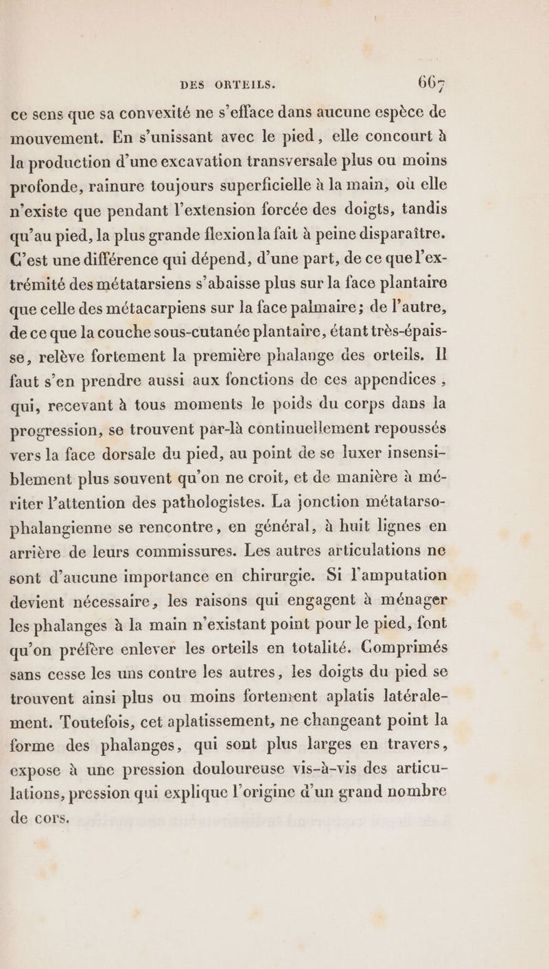 ce sens que sa convexité ne s’efface dans aucune espèce de mouvement. En s’unissant avec le pied, elle concourt à la production d’une excavation transversale plus ou moins profonde, rainure toujours superficielle à la main, où elle n'existe que pendant l'extension forcée des doigts, tandis qu’au pied, la plus grande flexion la fait à peine disparaître. C’est une différence qui dépend, d’une part, de ce que l’ex- trémité des métatarsiens s’abaisse plus sur la face plantaire que celle des métacarpiens sur la face palmaire; de l’autre, de ce que la couche sous-cutanée plantaire, étant très-épais- se, relève fortement la première phalange des orteils. Il faut s’en prendre aussi aux fonctions de ces appendices , qui, recevant à tous moments le poids du corps dans la progression, se trouvent par-R continuellement repoussés vers la face dorsale du pied, au point de se luxer insensi- blement plus souvent qu’on ne croit, et de manière à mé- riter l'attention des pathologistes. La jonction métatarso- phalangienne se rencontre, en général, à huit lignes en arrière de leurs commissures. Les autres articulations ne sont d'aucune importance en chirurgie. Si l'amputation devient nécessaire, les raisons qui engagent à ménager les phalanges à la main n'existant point pour le pied, font qu’on préfère enlever les orteils en totalité. Gomprimés sans cesse les uns contre les autres, les doigis du pied se trouvent ainsi plus ou moins fortement aplatis latérale- ment. Toutefois, cet aplatissement, ne changeant point la forme des phalanges, qui sont plus larges en travers, expose à une pression douloureuse vis-à-vis des articu- lations, pression qui explique l’origine d’un grand nombre de cors.