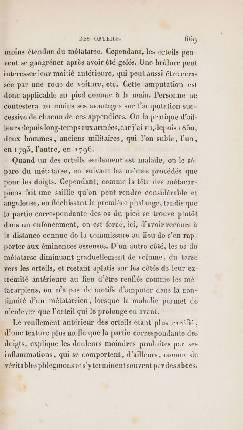 moins étendue du métatarse. Cependant, les orteils peu- vent se gangréner après avoir été gelés. Une brûlure peut intéresser leur moitié antérieure, qui peut aussi être écra- sée par une roue de voiture, etc. Gette amputation est donc applicable au pied comme à la main. Personne ne contestera au moins ses avantages sur l’'amputation suc- cessive de chacun de ces appendices. On la pratique d’ail- leurs depuis long-temps aux armées, car j'ai vu,depuis 1830, deux hommes, anciens militaires, qui l’on subie, l’un, en 1795, l’autre, en 1796. Quand un des orteils seulement est malade, on le sé- pare du métatarse, en suivant les mêmes procédés que pour les doigts. Gependant, comme la tête des métacar- piens fait une saillie qu'on peut rendre considérable et anguleuse, en fléchissant la première phalange, tandis que la partie correspondante des os du pied se trouve plutôt dans un enfoncement, on est forcé, ici, d’avoir recours à la distance connue de la commissure au lieu de s’en rap- porter aux éminences osseuses. D'un autre côté, les os du métatarse diminuant graduellement de volume, du tarse vers les orteils, et restant aplatis sur les côtés de leur ex- trémité antérieure au lieu d’être renflés comme les mé- tacarpiens, on n’a pas de motifs d'ampuler dans la con- tinuité d’un métatarsien, lorsque la maladie permet de n’enlever que l’orteil qui le prolonge en avant. Le renflement antérieur des orteils étant plus raréfié, d’une texture plus molle que la partie correspondante des doigts, explique les douleurs moindres produites par ses inflammations, qui se comportent, d’ailleurs, comme de véritables phlegmons ets’yterminent souvent par des abcès,