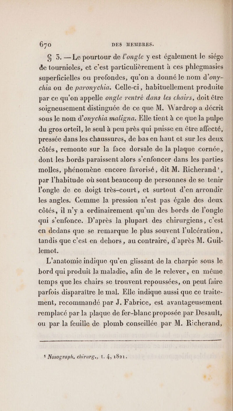 $ 3. —Le pourtour de l’ongle y est également le siége de tournioles, et c’est particulièrement à ces phlegmasies superficielles ou profondes, qu'on a donné le nom d’ony- chia ou de paronychia. Gelle-ci, habituellement produite par ce qu'on appelle ongle rentré dans les chairs, doit être soigneusement distinguée de ce que M. Wardrop a décrit sous le nom d’onychia maligna. Elle tient à ce que la pulpe du gros orteil, le seul à peu près qui puisse en être affecté, pressée dans les chaussures, de bas en haut et sur les deux côtés, remonte sur la face dorsale de la plaque cornée, dont les bords paraissent alors s’enfoncer dans les parties molles, phénomène encore favorisé, dit M. Richerand', par l’habitude où sont beaucoup de personnes de se tenir l’ongle de ce doigt très-court, et surtout d’en arrondir les angles. Comme la pression n’est pas égale des deux côtés, il n’y a ordinairement qu’un des bords de l’ongle qui s'enfonce. D’après la plupart des chirurgiens, c’est en dedans que se remarque le plus souvent l'ulcération, tandis que c’est en dehors, au contraire, d’après M. Guil- lemot. L’anatomie indique qu’en glissant de la charpie sous le temps que les chairs se trouvent repoussées, on peut faire parfois disparaître le mal. Elle indique aussi que ce traite- ment, recommandé par J,. Fabrice, est avantageusement remplacé par la plaque de fer-blanc proposée par Desault, ou par la feuilie de plomb conseillée par M. R'cherand, 1 Nosograph, chirurg., t. 4, 1821. “mt = &lt;a TS 9e ES RE PE ER SR