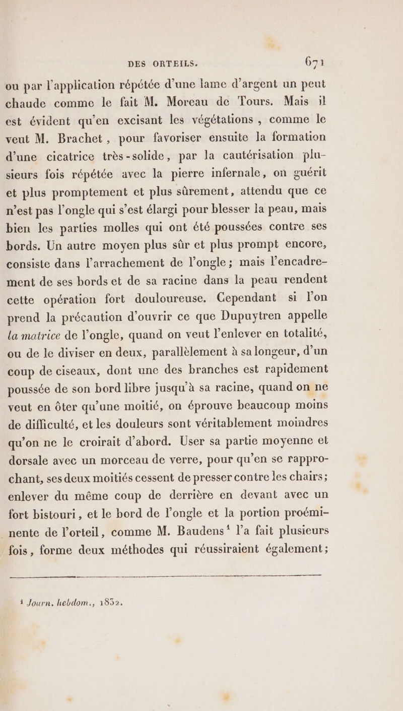 ou par l'application répétée d’une lame d'argent un peut chaude comme le fait M. Moreau de Tours. Mais :1l est évident qu'en excisant les végétations , comme le veut M. Brachet, pour favoriser ensuite la formation d’une cicatrice très-solide, par la cautérisation plu- sieurs fois répétée avec la pierre infernale, on guérit et plus promptement et plus sùrement, attendu que ce n’est pas l’ongle qui s’est élargi pour blesser la peau, mais bien les parties molles qui ont été poussées contre ses bords. Un autre moyen plus sûr et plus prompt encore, consiste dans l’arrachement de l’ongle; mais l’encadre- ment de ses bords et de sa racine dans la peau rendent cette opération fort douloureuse. Cependant si l’on prend Ja précaution d'ouvrir ce que Dupuytren appelle la matrice de l’ongle, quand on veut l'enlever en totalité, ou de le diviser en deux, parallèlement à sa longeur, d’un coup de ciseaux, dont une des branches est rapidement poussée de son bord libre jusqu’à sa racine, quand on ne veut en ôter qu’une moitié, on éprouve beaucoup moins de difficulté, et les douleurs sont véritablement moindres qu’on ne le croirait d’abord. User sa partie moyenne el dorsale avec un morceau de verre, pour qu’en se rappro- chant, ses deux moitiés cessent de presser contre les chairs; enlever du même coup de derrière en devant avec un fort bistouri , et le bord de l’ongle et la portion proémi- _nente de l’orteil, comme M. Baudens” l’a fait plusieurs fois, forme deux méthodes qui réussiraient également ; 1 Journ, hebdom., 1532,