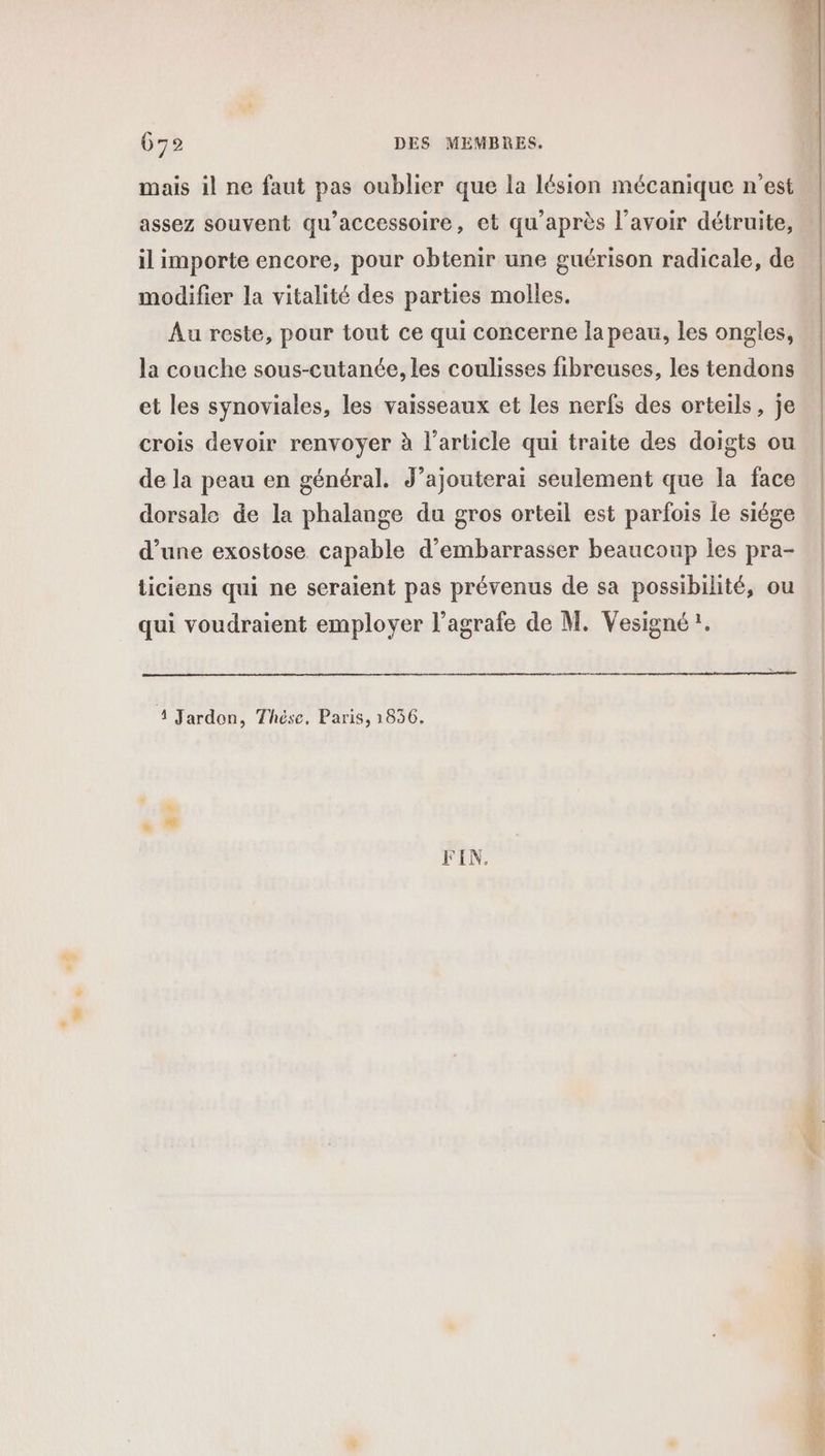 49 L] 672 DES MEMBRES. mais il ne faut pas oublier que la lésion mécanique n’est assez souvent qu'accessoire, et qu'après l'avoir détruite, il importe encore, pour obtenir une guérison radicale, de modifier la vitalité des parties molles. Au reste, pour tout ce qui concerne la peau, les ongles, la couche sous-cutanée, les coulisses fibreuses, les tendons et les synoviales, les vaisseaux et les nerfs des orteils, je crois devoir renvoyer à l’article qui traite des doigts ou de la peau en général. J’ajouterai seulement que la face dorsale de la phalange du gros orteil est parfois le siége d’une exostose capable d’embarrasser beaucoup les pra- ticiens qui ne seraient pas prévenus de sa possibilité, ou qui voudraient employer l’agrafe de M. Vesigné!. 4 Jardon, Thése. Paris, 1836. FIN. D