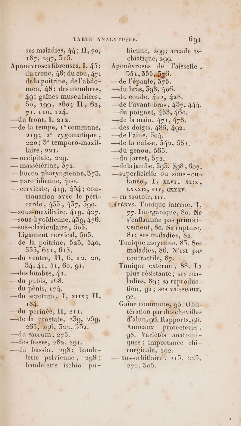 5 ses maladies, 44; IE, 70, 187, 297, 515 Aponévroses fibreuses, I, 45; du tronc, 46; du cou, 4; dela poitrine, de l’abdo- men, 48 ; des membres, _ 49; gaînes musculaires, D6; 199, 260; Il 62, 71, 110, 124. —du front, E, 212. —de la tempe, 1° commune, 219; 2° Zygomatique, 220 ; 9° temporo-maxil- läire ; 221. — occipitale, 229. — massétérine, 372. -— bucco-pharyngienne, 353. — parotidienne, 400. — cervicale, 419, 434; con- tinuation avec le péri- carde , 435, 437, 590. —sous-maxiliaire, 416, 427. —sous-hyoïdienne, 439, 476. —sus-Claviculaire, 505. Ligament cervical, 505. —de la poitrine, 523, 540, 555, G11, 615. —du ventre, IE, 6, 12, 20, —des lombes, 41. —du pubis, 168. —du pénis, 154. —du scrotum, F, XLIX ; +É, 184. —du périnée, IE, 211. —de la prostate, 239, 259; 365,806, 322, 332. —du sacrum, 275. —des fesses, 282, 291. —du bassin, 298; bande- lette pelvienne, 298 ; bandelette ischio - pu- 6gi bienne, 299; arcade is- chiatique, 299. Aponévroses de l’aisselle , 351, 359,950. —de l'épaule, 375. —du bras, 398, 406. —du coude, 4i2, 428. —de l’avant-bras, 459, 444, —du poignet, 453, 460. —de la main, 471, 458 —des doigts, 486, 492. —de l’aine, 504. —de la cuisse, 542, 55. —du genou, 565. —du jarret, 572, — dela jambe, 593, 598 , Goy. —superficielle ou SOUS-CtI- tanébh [9 KIVr, Kbix, LXXXIX, CIV, CXXXV. —en sautoir, LIV. Artères. Tunique interne, I, 77. Inorganique, 80. Ne s’enflamme pas primhi- vement, 80. Sa rupture, 81; ses maladies, 82. Tunique moyenne, 83. Ses maladies, 86. N'est pas contractile, 87. . plus résistante; ses ma- ladies, 89 ; sa reproduc- tion, 91; ses vaisseaux, 92. Gaîne commune, 93. Obli- tération par deschevilles d’alun, 96. Rapports, 96. Anneaux protecteurs , 98. Variétés anatomi- ques ; importance chi- rurgicale, 102. — $us-orbitlaire, 215, 270, 305. Fr 229,