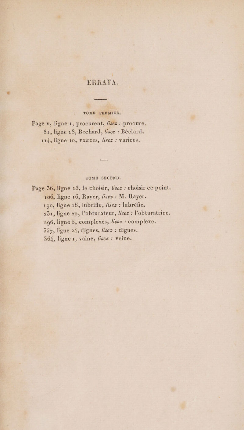 ERRATA. TOME PREMIER. Page v, ligne 1, procurent, lisez : procure. 81, ligne 18, Bechard, lisez : Béclard. 114, ligne 10, vairces, lisez : varices. TOME SECOND, Page 36, ligne 13, le choisir, lisez : choisir ce point. 106, ligne 16, Rayer, lisez : M. Rayer. 190, ligne 16, lubrifie, lisez : lubréfie, 231, ligne 20, l’obturateur, lisez : lobturatrice, 296, ligne 5, complexes, lisez : complexe. 357, ligne 24, dignes, lisez : digues. 364, ligne 1, vaine, lisez : veine.