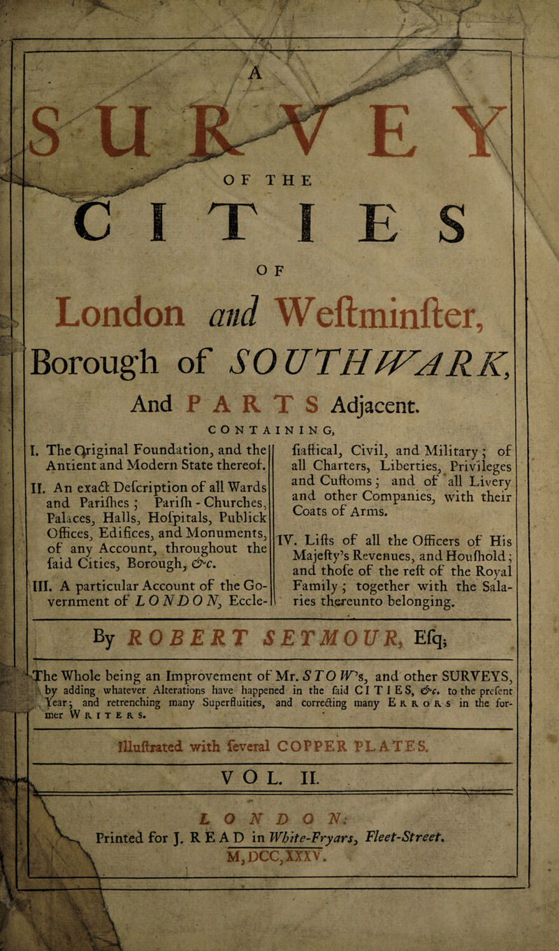 London and Weftminfter, Borough of SOUTHIVARK, And PARTS Adjacent. CONTAINING, I. The Original Foundation^ and the Antient and Modern State thereof. IL An exadl Defcription of all Wards and Pariihes ; Parifh - Churches, Palaces^, Halls, Hofpitals, Puhlick Offices, Edifices, and Monuments, of any Account, throughout the faid Cities, Borough, III. A particular Account of the Go¬ vernment of LONDON^ Eccle- fiaftical. Civil, and Military ; of all Charters, Liberties, Privileges andCuftomsj and of all Livery and other Companies, with their Coats of Arms. IV. Lifts of all the Officers of His Majefty’s Revenues, and Houfhold; and thofe of the reft of the Royal Family ; together with the Sala¬ ries thereunto belonging. ROBERT SETMOVJl,JL(q, ^>:^he Whole being an Improvement of Mr. STO W\ and other SURVEYS, by adding whatever Alterations have happened in the faid CITIES, ^c, to the prefent 1% ^ , Year ^ and retrenching many Superfluities, and correding many Errors in the for- ^ mer Writers. lUuftratcd with feveral COPPERPLATES. __. ___di__ VOL. II. LONDON; Printed for J. R E A D in Whlte-Fryars, Fleet-Street. M,DCC,IXXV.