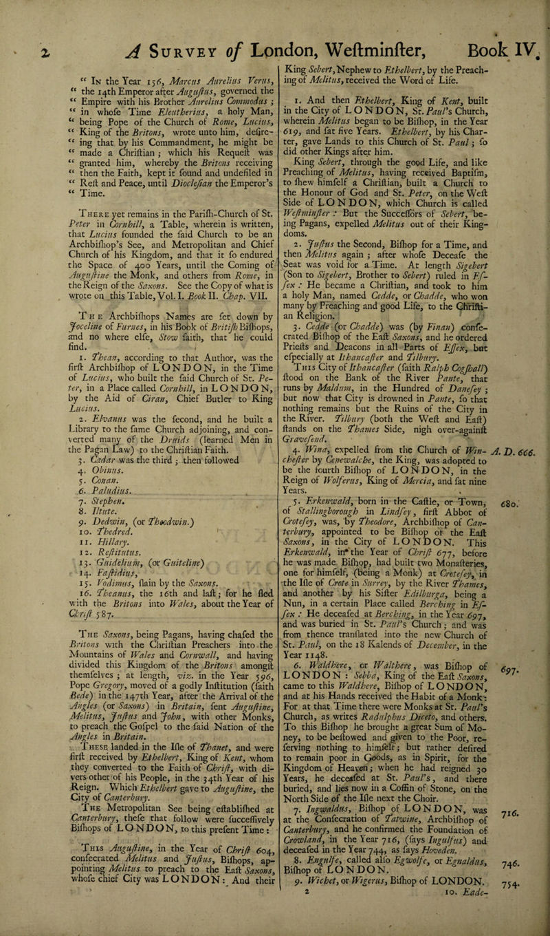 “ In the Year i5(^, Marcus Aurelius Verus^ the 14th Emperor after governed the “ Empire with his Brother Aurelius Commodtts ; “ in whofe Time EleutheriuSy a holy Man, “ being Pope of the Church of Roiney LuciuSy “ King of the BritonSy wrote unto him, deftre- ** ing that by his Commandment, he might be made a Chriftian ; which his Requeil was granted him, whereby the Britons receiving ‘‘ then the Faith, kept it found and undefiled in “ Reft and Peace, until Dioclejlan the Emperor’s “ Time. There yet remains in the Parifli-Church of St. Peter in Cornhilly a Table, wherein is written, that Lucius founded the faid Church to be an Archbifliop’s See, and Metropolitan and Chief Church of his Kingdom, and that it fo endured the Space of 400 Years, until the Coming of Augufine the Monk, and others from Rofncy in the Reign of the Saxons. See the Copy of what is wrote on this Table, Vol. I. Book 11. Chap. Vll. The Archbifliops Namts are fet down by Joceline of Fumesy in his Book of Brft^Bilhops, and no where elfe. Stow faith, that he could find. I 1. 'Theany according to that Author, was the firft Archbilhop of LONDON, in the Time of LuciuSy who built the faid Church of St. Pe¬ ter y in a Place called Cornhilly in LONDON, by the Aid of Cirany Chief Butler to King Lucius. 2. Ehanus was the fecond, and he built a Library to the fame Church adjoining, and con¬ verted many of the Druids (learned Men in the Pagan Law) to the Chriftian Faith. 3. Cadar was the third ; then followed 4. Ohinus. 5. Conan. 6. Paludius. 7. Stephen. 8. lit lit e. p. Dedwiny (or fheedwin.) 10. fhedred. ' 11. Hillary. 12. Rejiitutus. 13. Gtiideliumy (or Guiteline') 14. FaJiidiuSy 15. Vodimusy by the Saxons. 16. ’PheanuSy the 16th and lall; for he fled with the Britons into Walesy about the Year of Chriji 587. The Saxonsy being Pagans, having chafed the Britons with the Chriftian Preachers into the Mountains of Wales and Cornwally and having divided this Kingdom of the Britons amongft themfelves ; at length, viz. in the Year 5516, Pope Gregoryy moved of a godly Inftitution (faith Bede) in the 147th Year, after the Arrival of the Angles (or Saxons) in BritaiUy fent Augujliney MelituSy JuJlus and John, with other Monks, to preach the Gofpel to the faid Nation of the Angles in Britain. These landed in the Ifle of ^hanet, and were firft received by Ethelberty King of Kenty whom they converted to the Faith of Chrifiy with di¬ vers other of his People, in the 34th Year of his Reign. Which Ethelbert gave to Auguftiney the City of Canterbury. The Metropolitan See being eftablilhed at Canterburgy thefe that follow were fucceifively Bifhops of LONDON, to this prefent Time : This Augafiiney in the Year of ChriJl 604, conlecrated Melitus and JufiuSy Bilhops, ap¬ pointing Melitus to preach to the Eaft Saxonsy whofe chief City was LONDON: And their King Nephew to Ethelberty by the Preach¬ ing of AftAYi/j, received the Word of Life. 1. And then F.thelberty King of Keiity built in the City of LONDON, St. PauPs Church, wherein Melitus began to be Bilhop, in the Year 6ip, and fat five Years. Ethelberty by his Char¬ ter, gave Lands to this Church of St. Paul j fo did other Kings after him. King Seberty through the good Life, and like Preaching of MelituSy having received Baptifm, to fliew himfelf a Chriftian, built a Church to the Honour of God and St. Peter^ on the Weft Side of LONDON, which Church is called IVeJiminJier : But the Succelfdrs of Seberty be¬ ing Pagans, expelled Melitus out of their King¬ doms. 2. Juflits the Second, Bifliop for a Time, and then Melitus again ; after whofe Deceafe the .Seat was void for aJFime. At length Sigebert (Son to Sigeberty Brother to Sebert) ruled in F.f- fex : He became a Chriftian, and took to him a holy Man, named Ceddcy or Chaddey who won maiw by Preaching and good Life, to the Ghrifti- an Religion. 3. Cedde (ox Chadde)- was (by Fin an) confe- crated Bilhop of the Eaft SaxonSy and he ordered Priefts and Deacons in all Parts of EJJ'exy but efpecially at Ithancajler and ftlbiiry. This City of Ithancajler (faith Ralph Cogjhall) flood on the Bank of the River Pante, that runs by Maldurny in the Hundred of Danefey ; but now that City is drowned in Pante, fo that nothing remains but the Ruins of the City in the River. T^ilbury (both the Weft and Eaft) ftands on the L'hanies Side, nigh over-againft Grave/end. 4. Wina, expelled from the Church of Win- chejler by Cenewalche, the King, was adopted to be the fourth Bifliop of LONDON, in the Reign of Wolferusy King of Mercia, and fat nine Years. 5. Erkenwaldy born in the Caftle, or Town, of Stallingborough in Lindfey, firft Abbot of Crotefey, was, by Stheodore, Archbilliop of Can¬ terbury, appointed to be Bilhop of the Eaft Saxons, in the City of LONDON. This Erkenwaldy in'Yhe Year of Chrifl 677, before he was made. Bilhop, had built two Monafteries, one for himfelf, (being a Monk) at Crotefey, in 'the Ifle of Crete in Surrey, by the River Thames, and another by his Sifter Edilburga, being a Nun, in a certain Place called Berching in F^f- fex : He deceafed at Berching, in the Year 697, and was buried in St. PauVs Church; and was from thence tranflated into the new Church of St. Paul, on the 18 Kalends of December, in the Year 1148. 6. Waldhere, or Walthere, was Bilhop of LONDON : Sebba, King of the Eaft Saxons, came to this Waldhere, Bilhop of L O ND O N, and at his Hands received the Habit of a Monk': For at that Time there were Monks at St. PatiPs Church, as writes Radulphus Diceto, and others. To this Bilhop he brought a great Sum of Mo¬ ney, to be bellowed and given to the Poor, re- ferving nothing to himfelf; but rather defired to remain poor in Goods, as in Spirit, for the Kingdom of Heaven; when he had reigned 30 Years, he deceafed at St. PauPs, and there buried, and lies now in a Coffin of Stone, on the North Side of the Ifle next the Choir. 7. Ingwaldusy Bifliop of LONDON, was at the Confccration of fatwine, Archbilhop of Canterbury, and he confirmed the Foundation of Crowland, the Year 716, (^Oiys Ingulf us) and tv e den. or Egnaldus, LONDON. 2 10. Eade- decealed in the lear 744, as lays h 8. Engulfe, called allb Egwolfc, Bilhop of LONDON. 9. Wichet, or Wtgerus, Bilhop of A. D. 6C6. 680. <?97. 71(5. 746. 754-
