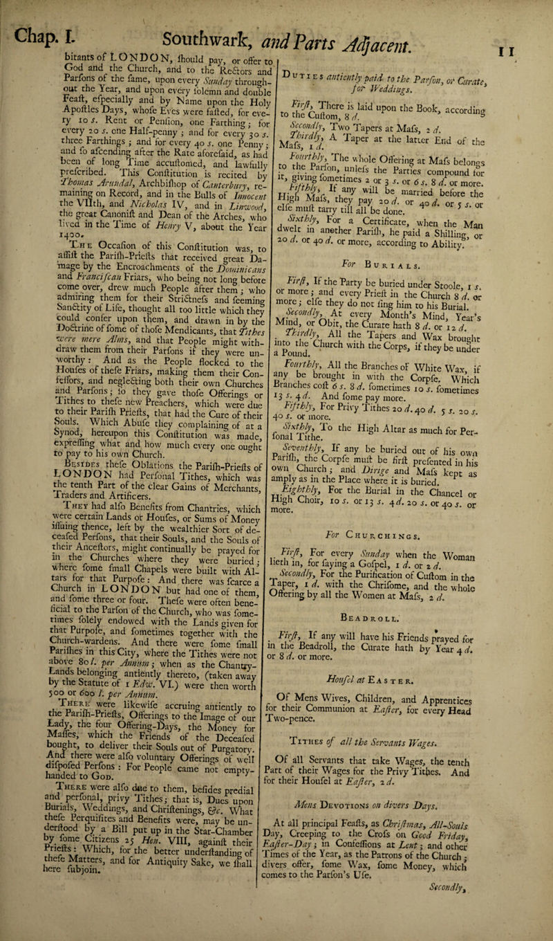 I. bitants of L O N D O N, Ihoiild pay, or offer to God iind the Church, and to the Re6tors and Parfons or the fame, upon every Sunday through¬ out the Year, and upon every Iblcmn and double reait, efpecially and by Name upon the Holy Apoftles Days, whofe Eyes were faffed, for eve¬ ry ro s. Rent or Penlion, one Farthing • for every 20 j. one Half-penny ; and for every 30 j. three Farthings ; and for every 40 j. one Penny • and fo afcending after the Rate aforefaid, as had been of long Time accuffomed, and lawfully {Mefcribed. Phis Conffitution is recited by ahonias jds’ttndalj Archbifliop of CantCYbiiTy^ re¬ maining on Record, and in the Bulls of Innocent the Vllth, and Nicholas IV, and in Lin’wood^ the great Canonift and Dean of the Arches, who lived in the Time of Henry V, about the Year 1400, X^H E Occafion ^ of this Conffitution was, to afliff the Parilh-Priefts that received great Da- mage by the Encroachments of the Hoininicatis and hi and fcan Friars, who being not long before come over, drew much People after them; who admiring them for their Stridlnefs and Teeming San6lity ot Life, thought all too little which they could confer upon them, and drawn in by the Doarinc of fome of thofe Mendicants, that tithes Ki'Ci e mere Ahnsy and that People might with¬ draw them from their Parfons if they were un¬ worthy : And as the People flocked to the Houfes of thefe Friars, making them their Con- felfors, and negleding both their own Churches mid Parfons - lo they gave thofe Offerings or Tithes to thefe new Preachers, which were due to their Parifh Priefts, that had the Cure of their Souls. Which Abufe they complaining of at a Synod, hereupon this Conffitution was made expreffing what and how much every one ou^ht to pay to his own Church. ^ Besides thefe Oblations the Parilh-Priefts of LONDON had Perfonal Tithes, which was the tenth Part of the clear Gains of Merchants Traders and Artificers. They had alfo Benefits from Chantries, which weie certain Lands or Houfes, or Sums of Money ifluing thence, left by the wealthier Sort of de- ceafcd Perfons, that their Souls, and the Souls of their AncellorSj might continually be prayed for in the Churches where they were buried • whcic fome fmall Chapels were built with Al- ^rs for that Purpofe: And there was fcarce a Church in LONDON but had one of them and fome three or four. Thefe were often bene- licial to the Parfon of the Church, who was fome- times folely endowed with the Lands given for diat Purpofe, and fometimes together with the Ourch-wardens. _ And there w^ere fome fmall Parilhes in this City, where the Tithes were not above 80 /. per Annum ,• when as the Chanuy- Lands belonging antiently thereto, (taken away by the Statute of i Edw. VI.) were then worth 500 or <5oo /. per An?ium. likewife accruing antiently to the Parifli-Prieffs, Offerings to the Image of our Lady, the four Offering-Days, the Money for Maffes, which the Friends of the Deceafed bought, to deliver their Souls out of Purgatory. And there were alfo voluntary Offerings Si well difpofed Perfons : For People came not empty- handed to God. ^ ^ There were alfo due to them, befides predial mid perfonal privy Tithes; that is, DueJ upon Burials, \\ eddings, and Chriftenings, ^c. What thefe Pcrquifites and Benefits w^ere, may be un- derft^ood by a Bill put up in the Star-Chamber Hen. VIII, againft their u better underftanding of thefe Matters, and for Antiquity Sake, we fliall here fubjoin. Southwark, and Parts Adjacent. Duties antiently paid to the Parfon y or Curate y jot' Weddings. Sccondiyy Two Tapers at Mafs, 2 d. Mafo7w/. ^ to Offering at Mafs belongs to the Parfon, ynlefs the Parties compound for 3 -y- 8 /or more. hU before the High Mafs, they pay 20 d. or 40 d. or ^ s or clfe muff tarry nil all be done. ^ ^ For a Certificate, when the Man dwelt in another Parilli, he paid a Shilling, or 20 d. or 40 d. or more, according to Ability. For Burials. Fir/iy If the Party be buried under Stoole, i j or more; and every Prieff in the Church 8 d. or more; elfe they do not fing him to his Burial. -^t every Month’s Mind, Year’s ^^^t, the Curate hath % d. or d. f^'^'^dlyy All the Tapers and Wax brought TpUid. Fourthlyy All the Branches of White Wax if any be brought in with the Corpfe. Which Branches coft 6 s. ^d. fometimes 10 .r. fometimes ■13 s, ^a. And fome pay more. Fifthlyy For Privy Tithes 20 40 A s s.-o s 40 s. or more. .» - • ‘^txthly To the High Altar as much for Per¬ fonal Tithe. Seventhly If any be buried out of his own Parifh the Corpfe muff be firft prefented in his own Church; and Hinge and Mafs kept amply as in the Place where it is buried. EighdAyy For the Burial in the Chancel as High more. Choir, 10 s. or 13 s. ^d. 20 s. or 40 s. or or For Churchings. Firfy For every Sunday when the Woman licth in, for faying a Gofpel, 1 d. or z d. Secondlyy For the Purification of Cuffom in the 1 aper, i d. with the Chrifome, and the whole Gftering by all the Women at Mafs, 2 d. Be A droll. Firjly If any will have his Friends prayed for the Beadroll, the Curate hath by Year 4 d» or 8 d. or more. ^ in Houfel E A S T E R. Of Mens Wives, Children, and Apprentices for their Communion at Eajiery for every Head Two-pence. Tithes of all the Sergeants Wages. Of all Servants that take Wages, the tenth Part of their Wages for the Privy Tithes. And for their Houfel at Eafler, 2 d. Mens Devotions on divers Hays. At all principal Feaffs, as ChriflmaSy AlUSouls Day, Creeping to the Crofs on Good Friday, Eafter-Day; m Confeffions at Lent; and other Times of the Year, as the Patrons of the Church ; divers offer, fome Wax, fome Money, which comes to the Parfon’s Ufe. I I Secondly,