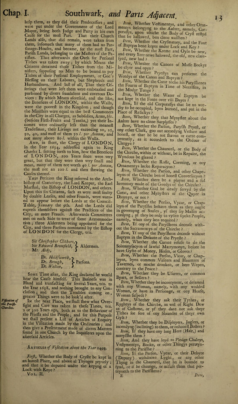 help them, as they did their PredeceiTors and were put under the Government of the Lord Mayor, being both Judge and Party in his own Caufe for the molt Part. That their Cliurch Lands alfo, that did remain, were taken from them, infomuch that many, of them had no Par- fonage-Houfes, and became, for the molt Part, Parifh Lands, belonging to the Mafters of the Pa- rifhes. That afterwards the Oath for Perfonal Tithes was taken away ; by which Means the Citizens detained thofe Tithes from the Mi- nilters, fuppofing no Man to be bound to pay Tithes of their Perfonal Employments, or God’s Blefling on their Labours, but Shepherds and Husbandmen. And lalt of all. That their Of¬ ferings that were left them were embezzled and purloined by divers fraudulent and covetous De¬ vices ; By which Means aforefaid, and the like, the Benefices of LONDON, within the Walls, were the poorefl in the Kingdom ,• and though the Minilfers were equal to the bell Commoners in the City in all Charges, as Subfidies, Arms, . (belides Firft-Fruits and Tenths,) yet their In¬ comes were ordinarily lefs than the meanell Tradefman, their Livings not exceeding 20, 25, 30, 40, and moll of them 50 /. per Annum^ and not many above 80 /. within the Walls. And, in fliort, the Clergy of LONDON, in the Year 1634, addrelfed again to King Charles. 1. fetting forth to him, how the Benefices of LONDON, 100 Years lince were very great, but that they were then very fmall and mean, many of them not worth 40 /. per Annum, the molt not an 100 /. and then Ihewing the Caufes thereof. This Petition the King referred to the Arch- bifliop of Canterbury, the Lord Keeper, the Earl Marllial, the Bilhop of LONDON, and others. Upon this fix Citizens, fuch as were moll faulty by double Leafes, and other Frauds, were warn¬ ed to appear before the Lords at the Council- Table, January the 9th. And the Lords did exprefs themfelves againll the Pradtices of the City, as mere Frauds. Afterwards Committees met on each Side to treat of fome Accommoda¬ tion ; three Aldermen being appointed for the City, and three Parfons nominated by the Bifhop of L O N D O N for the Clergy, mz. Sir Chrijlopher CHthero,'\ Sir Edward Bromfield, C Mr. Abdy, J Aldermen. Dr. HoJdfworth, Dr. Brough, Dr. Walton, Parfons. Item, Whether Veftimentys, and other Orna- mentys belongyng to the Aulter, namely, Cor- porafiys, upon whiche the Body of Crylt reltyd that be hallowed, ben dene waillien ? Item, Whether the Cryfmatory, and the Font or Baptym bene kepte under Lock and Key ? Item, Whether the Kreme and Oyle be new, and every Yere newe halowed, the old, new clare- tyed, new had ? Item^ Whether the Canons of MalTe Bookys be dyer and opyn ? ^diether Pryeftys can performe the Wordys of the Canon and Baptym ? Item, Whether the Curat teche his Paryflhenes the Pourm Baptym in Time of Necefllte, in the Modyr Tunge ? Item, Whether the Water of Baptym be not kept in the Fonte over viii Dayes ? Item, Yf the old Corporaflys that be no wor- thy to be occupied, byen burned, and put in the Place of Relickys ? Item, Whether they that Mynyller about the Aulter have no dene Surplylfes ? Item, Whether the Parfon, Paryflh Pryefl, or ony other Clark, goo out accordyng Velture and honeft, or that he be not lhaven or cutte com¬ petently , as it accordeth to the Ordour of Clergye ? Item, Whether the Chauncel, or the Body of the Chirche, within or without, be in Repaire, the Wyndous be glazed } item. Whether the Roffe, Covering, or ony Ornamentys lacke Reparacyon ? Item, VVhether the Parfon, and other Chape- leyns of the Chirche ben of honell Convcrfacyon ? Item, Whether there be a playne and a ful Inventory made of theGoodys ot the Chirche? Item, Whether God be dewly fervyd by the Curat, and other Mynyllers of the C^yer in Dioynys, or not ? Item, Whether the Perfon, Vycar, or Chap- leyn of the Paryflhe behave them as they ought in governyng of Soules , yf they fay Malfcs ac- cordyng ; yf they be redy to vylite fiycke People, namely, whan they ben required ? Item, Yf ony of the Paryflhens deceafe with¬ out the Sacramentys of the Chirche ? Item, Yf ony of the Paryflhens deceafe without Baptym in the Defaute of the Pryelle ? Item, Whether the Curate refufe to do the Solemnyfacyon of lawful Matrymonye, before he have Gyfte of Money, Hofen, or Gloves ? Item, Whether the Perfon, Vicar, or Chap- leyns, byen common Vifiters and Haunters of Tavernes, or moche dronken, or here Wepen, contrary to the Peace ? Viftatitm of the Parijb- Churchts. Some Time after, the King declared he would hear the Caufe himfelf. This Bufinefs was in Hand and tranfadling for feveral Years, viz. to the Year 153 8, and nothing brought to any Con- clufion ; and then the Troubles coming on, greater Things were to be look’d after. In the next Place, we lhall Ihew what Over¬ fight and Care was taken in thefe Times, viz. 2 or 300 Years ago, both as to the Behaviour of the Priells and the People; and for this Purpofe we lhall prefent a Lilt of Articles of Enquiry in the Vifitation made by the Ordinaries j and then give a Prefentment made of divers Matters found in one Church by the Inquifitors upon the aforefaid Articles. Articles of Vifitation about the Tear 1493. Eirjl, Whether the Body of Crylte be kept in an honell Place, and above al Thynges pryvely ; and that it be deputed under the kepyng of a Lock with Kcyc ? VoL. II. Item, Whether they be Ufurers, or common Byars, or Sellers ? Item, Whether they be incontynenr, or defamed with ony Woman, namely, with ony wedded Woman, or have in Perfonage, or ony Houfe, Woman fufpedl ? Item, Whether they ask their Tythes, or Ryghtys of the Chirche, as wel of Right Dew as of Cullome, or yf they dare not ask theyr Tithes for fere of ony Slaunder of theyr own Gylt? Item, Whether they be Difpleyers, Juglers, or incendyng (inclining) to them, or onhonell Boilers ? Item, Yf they have ony long Here (Hair,) and norryflhe them ? Item, And they have leyd to Pledge Chaleys, Vellymentys, Booke, or other Thingys perteyn- ning to the Pariflhe ? Item, Yf the Perfon, Vycar, or their Debyte (Deputy) withdrawe Lyght, or any other Thyng in the Chauncel, that he is bounde to fynd, or if he chaunge, or mifufc them that per- teyneth to the Pariflhcns ? E Item,