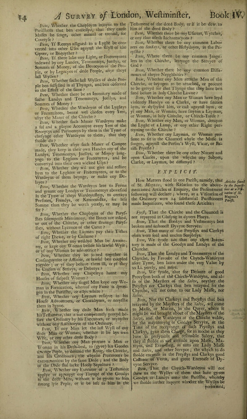 Item, Whether the Chapleyns injoyne to the •Pariffhens that ben coiticflyd, that they cauie Mafles be longe, other annual or trental, tor Covetyfe ? Item, Yf Rentysaffigned to a Lyght be con¬ verted into other Ufes agaynft the VVyll dt the Gyver, or Bequyther ? Item, Yf there lake ony Light, or Fraternytees indewed by ony Landes, Tenementys, Jiiellys, or Sommes of Money, of the Devocyon ot the Peo¬ ple, or byLegacyesof dede People, attyr theyr laft Wylies? r ^ ^ Item, Whether fuche laft Wylies of dede Peo¬ ple ben fulfylled in al Thynges, and ben obferved to the Effedf of the fame ? Item, Whether there be an Inventory made ot fuche Landys and Tenementys, Juellys, and Sommes of Money ? Item, W^hether the Wardeyns of the Lyghtys or Fraternitees, benne wel chofen every Yerc, aftyr the Maner ot the Chirche ? Item, Whether fuch Maner Wardeyns make a ful and a playne Accompte every Yere of the Receptys and Paymentys by them in the Tyme of chefynge other Wardejms to them, that they Hiolde do ? Item, Whether aftyr fuch Maner of Compte made, they^ keep in their own Handys ony of the Landys, Tenementys, Juellys, or Mopey long- ynge to the Lyghtes or Fraternytes, and be 'convertyd into their own wicked Ulys ? Item, Whether they wil not give and reftore hym to the Lyghtes or Fraternytees, or to the Wardeyns of them beynge, or make ony De- laves ? item. Whether the Wardeyns lete to Ferine and graunt ony Londys or Fenementys abovefaid in the Tyme of'theyr Wardeynlhyp, to certayn Perfones, Frendys, or Kennesfolke, for lefs Somme than they be worth yerely, or may be fet ? Item, Whether the Chapleyns of the Paryf- ihes folempnife Matrimony, the Banes not asked, or out of the Chirche, or other ftrannge Paryf- llies, without Lycence of the Curat ? Item, Whether the Laymen pay their Tithes of right Diewe, or by Cuitume ? Item^ Whether any weddyd Man be Avoute- rer, or kepe ony Woman beflde his lawful Wyfe ; or yf ony Woman be advoutrice ? Item, Whether they be joined together in Confanguynite or AfEnite, or lawful ben coupled togyder ; or yf they behave them ill, or yf they , be Gaufers of Strivys, or Debatys ? Item, Whether ony Chapelcyii haunt ony Houfes of fufpedf Woman ? Item-, Whether ony fingel Man kepe ony Wo¬ man in Fornication, whereof ony Fame is fpron- gen in the Pariffhe, or ellys where ? ^ Item, Whether ony Layman refayve in his Houfe Advouterers, or Corxtibynes, or noryflhe them in Synne; IteM, Whether ony dede Man hath made hisTeftament, that is not competently proVyd be¬ fore the Ordinary by his Executors, or mynyftcr vvithout ony Au6thoryte of the Ordinary. Item, Yf ony Man let the laft Wyll of ony dede Man or Woman, whether it be hys own Wife, or ony other dede Body ? Item, Whether ony Man procure a Man or Woman in his Deth-bed, to (gyve) his Goodes amongePeple, to defraud the Kyng, the Chirche, and his Creditours ; the whyche Procurours be excommunicat by the fame Dede j and the Body of the DhJe Aral lacke Hooly Sepulture ? Item, Whether ony Executor of a Teftament applye or appeopyr ony Thyiige of the Goodys of the dede Mein, without it be gyven to him among lyfe Pepic, or it be left to him in the Teftament of the deed Body, or if it be dew. to Him of the deed Body ? Item, Whether there be ony Ufurers, Wytehes, or ony that ufeth Iiichantacyons ? Item, Whether there be ony common Labo¬ rers on Sondap, or other Hdlydayes, in the Pa- ryflhc ? Item, Where tliere be ony common Jangu- lers in the Chirche, lertynge the Servyce of God ? Itent, Whether there be ony dommon Dift'a- raours of they re Neyghbours ? Item, Whether ony Men attache Men of the Chirche, or bryngen to be attached, or procure to be grevyd for that Thynge that they have ben filed before in holy Chirche Lawne ? Item, Whether ony Man or Woman have leyd violently Handys on a Clarke, or have fmiten hym, or dyfpyfed him, or call; agaynft hym; or yf ony Man, or Woman, have fmyten a Layman, or Woman, in holy Chirche, or Chirch-Yarde ? Item, Whether ony Man, or Woman, detayne the Lyght of a Lamp, or ony other Right per- teyning to the Chirche ? Item, Whether ony Layman, dr Woman pre- fume to fit in the Chauncel whyle the Malfe is fongen, agaynft thePerfon’s Wyll, Vicar, or Pa- rifh Pryelte ? Itetn, Whether there be ony other Notary and open Caufes, upon the whyche ony Subyer&gt; Clarke, or Layman, be diffamyd ? EXPLICIT^. How Matters ftood in one Parifh, namely, that j^UcUs founk of St. Magnus , with Relation to the ^bovc-by the Incjutfi- mentioned Articles of Enquiry, the Prefentment tw at a Vi^- following will declare j where, at a Vifitationof the Ordinary were 14 fubftantial Parilhioners made Inquifitors, who found thefe Articles : Fyrft, That the Chirche and the Chauncel is not repayred in Glafyng in dyvers Placys. Item, That the Bookys and Veftmentys beil broken and unhoneft Dyvyne Service. Item, That many of the Preyftys and ClerkyS often were foul and unclcn Surplelys. Item, We fynde not that ony clyre Inven¬ tory is made of the Goodys and Landys of the Chyrche'. Item, That the Londys and Tenementys of the Chyrche, by Favoiire of the Chyreh-WardeynS afore Tyme, ben laten under the very Value by XX Li. yerely, and more. Item, We fynde, that for Defaute of good Provyfyon both of the Chirch-Wardeyns, and al- fo of the Mayfters of the Salve, neyther the Preyftys nor Clarkys that ben retayned for the Chyrche, wil not come to our Lady Mafle, not Salve. Item, Nor the Clarkeys and Preyftys that ben retayned by the Mayfters of the Salve, \Vil come to Mafle, or Matins, in the Quyer, where it might be wel brought about of the Mayfters of the Salve, and the Wardeyns of the Chirche wolde, for the mayntenyng 61 Goddys Servyce, at the Time of the rcceyvynge of fuch Pryeftys and Clarkys^ gyve them Charge, for as moche as they have fo profytable and refonable Salery, that they al lliolde as wel attende upon Mafle, Ma- teyns, and Even-fong, as unto our Lady Mafle and Salve, and other Servyce • the whych to do fliolde encreafe in the Preyftys and Clarkys good Cuftome of Vcrtii, and grete Encreafe df Dy¬ vyne Servyce. Item, That the Chyreh-Wardeyns will not jfhew us the Wyllys of them that have gyven Goodys or Landys unto the PariflEcj whereby we ftiolde forther inquyre whether tlie Wyllys be 1 performed. L