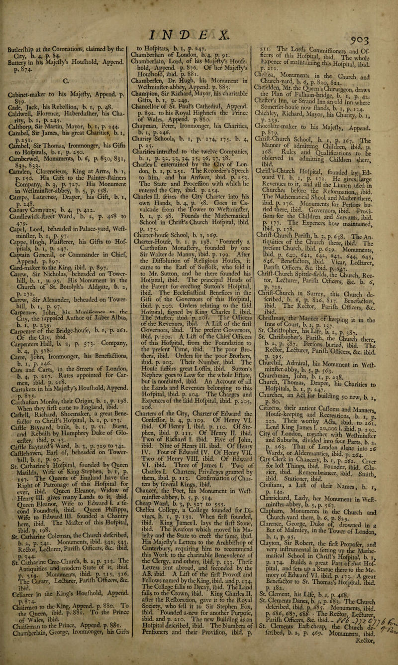 Butlerrtiip at the Coronations, claimed by the City, k 4&gt; P* 84- Buttery in his Majefty’s Houlhold, Append, p. 874. C. Cabinet-maker to his Majefty, Append, p. 879- Cade, Jack, his Rebellion, b. i, p. 48. Caldwell, Florence, Haberdalher, his Cha¬ rity, b. I, p. 245. Calthorp, Sir Martin, Mayor, b. i, p. 244. Cambel, Sir James, his great Charities, b. 1, p.251. Cambel, Sir Thomas, Ironmonger, his Gifts to Holpitals, b. I, p. 250. Camberwel, Monuments, b. p. 830, 851, 832, 833* Camden, Clarencieux, King at Arms, b. i, p. 150. His Gift to the Painter-ftainers Company, b. 3, P. 727. His Monument in Weftminfter-abky, b. 5, p. 558. Campe, Laurence, Draper, his Gift, b. i, p. 248. Canary Company, b. 4, p. 412. Candlewick-ftreet M'ard, b. 2, p. 46S to 479- Capel, Lord, beheaded in Palace-yard, Weft- minfter, b-I, P-97- Cappe, Hugh, Plaifterer, his Gifts to Hof- pitals, b. I, p. 247. Captain General, or Commander in Chief, Append, p. 897. Card-maker to the King, ibid. p. 897. Carew, Sir Nicholas, beheaded on Tower- hill, b. I, p. 95. His Monument in the Church of St. Botolph’s Aldgate, b. 2, p. 272. Carew, Sir Alexander, beheaded on Tower- hill, b. I, p. 97. Carpenter, John, his Mnmneence tn tke City, the iuppofed Author of Liber Albus, b. I, p. 239. Carpenter of the Bridge-houfe, b. i, p. 2(Ji Of the City, ibid. Carpenters Hall, b. 2, p. 573. Company, b. 4, p. 378. Carre, John, Ironmonger, his Benefadions, b. 1, p. 24(5’. Cars and Carts, in the Streets of London, b. 4, p- 217. Rates appointed for Car¬ men, ibid. p. 218. Cartakers in his Majefty’s Houfhold, Append, P- 875- Carthufian Monks, their Origin, b. i, p. 198 Wkn they firft came to England, ibid. Caftell, Richard, Shoemaker, a great Bene- fador to Chrift’s Hofpital, b. i, p. 173- Caftle Baynard, built, b. i, p. 51. Burnt, and Rebuilt by Humphrey Duke of Glo- cefter, ibid, p. 53. Caftle Baynard’s Ward, b. 3, p. 729 to 74; Caftlehaven, Earl of, beheaded on Tower- hill, b. I, p. 97- St. Catharine’s Hofpital, founded by Queen Matilda, Wife of King Stephen, b. i, p. 197. The Queens of England have the Right of Patronage of this Hofpital for ever, ibid. Queen Eleanor, Widow of Henry HI- gives many Lands to it, ibid, (keen Eleanor, Wife to Edward I. a fe- cond Foundrds, ibid. C^ueen Philippa, Wife to Edward III. founded a Chantry kre, ibid. The Mafter of this Holpital, ibid. p. 198. St. Catharine Coleman, the Church deferibed, b. 2, p. 341. Monuments, ibid. 542, 543. Reaor, Leaurer, Parilh Officers, &amp;c. ibid. p. 344. , St. Cadiarine Cree-Church, b. 2, p. 313. The Antiquities and modern State of it, ibid. p. 314. Monuments, ibid. p. 315, 3id. The Curate, Leaurer, Parifti Officers, &amp;c. Cellarer in the King’s Houfliold, Append. P- 874- Chairraen to the King, Append, p. 88c. To the Queen, ibid. p. 881. To the Prince of Wales, ibid. Chaifeman to the Prince, Append, p. 88i. Chamberlain, George, Ironmonger, his Gifts IN© E X. to Holpitats, b. i, p. 247. Chamberlain of London, b. 4, p. 91. Chamberlain, Lord, of his Majefty’s Houfe- hold, Append, p. 87d. Of her Majefty’s Houfhold, ibid. p. 881. Chamberlen, Dr. Hugh, bis Monument in Weftminfter-abbey, Append. 0. 885. Champion, Sir Richard, Mayor, his charitable Gifts, b. I, p. 249. Chancellor of St. Paul’s Cathedral, Append, p. 892. to his Royal Highnefs the Prince of Wales, Append, p. 880. Chapman, Peter, Ironmonger, his Charities, b. 1, p. 24d. Charity Schools, b. 1, p. 174, 175. b. 4, p. 25. Charities intrufted to the twelve Companies, b- I, p- 3^&gt; 33&gt; 34, 35&gt; 3d, 37&gt; 38- Charles 1. entertained by the City of Lon¬ don, b. I, p. 251. The Recorder’s Speech to him, and his Anfwer, ibid. p. 253. The State and Proceffion with which he entered the City, ibid. p. 254. Charles II. leizes the City Charter into his own Hands, b. 4, p. 58. Goes in Ca¬ valcade from the Tower to Weftminfter, b. I, p. 98. Founds the Mathematical School in Chrift’s Church Hofpital, ibid, p. 175. Charter-houle School, b. 1, id9. Charter-Houie, b. i. p. 198. ‘Formerly a Carthufian Monaftery,. founded by one Sir Walter de Manny, ibid. p. 199. After the Diffolution of Religious Houfes, it came to the Earl of Suffolk, who fold it to Mr. Sutton, and he there founded his Hofpital, ibid. The principal Heads of the Patent for erefting Sutton’s Holpital, ibid. The Ecclefiaftical Benefices in the Gift of the Governors of this Holpital, ibid. p. 200. Orders relating to the faid Holpital, figned by King Charles I. ibid. I'he Mafter, ibid. p. 201. The Officers of the Revenues, ibid. A Lift of the firft Governors, ibid. The prefent Governors, ibid. p. 202. A Lift of the Chief Officers of this Hofpital, from the Foundation to the prefent Time, ibid. The poor Bro¬ thers, ibid. Orders for the poor Brothers, ibid. p. 203. Their Number, ibid. The Houfe fuffers great Loffes, ibid. Sutton’s Nephew goes to Law for the whole Eftate, but is nonfuited, ibid. An Account of all the Lands and Revenues belonging to this Holpital, ibid. p. 204. The Charges and Expences of the laid Hofpital, ibid. p. 205, 206. Charters of the City, Charter of Edward the (Donfeflbr, b. 4, p, 109. Of Henry VI. ibid. Of Henry I. ibid. p. no. Of Ste¬ phen, ibid. p. III. Of Henry II. ibid. Two of Richard I. ibid. Five of John, ibid. Nine of Henry III. ibid. Of Henry IV. Four of Edward IV. Of Henry VII. Two of Henry VIII. ibid. Of Edward VI. ibid. Three of James I. Two of Charles I. Charters, Privileges granted by them, ibid. p. 113. Confirmation of Char¬ ters by leveral Kings, ibid. Chaucer, the Poet, his Monument in \Yeft- minfter-abbey, b. 5,p. 514. Cheap Ward, b. 3, p. 527 to 555. Chellea College, a College founded for Di¬ vines, b. _i, p. 131. When firft founded, ibid. King James I. lays the firft Stone, ibid. The Realbns which moved his Ma¬ jefty and the State to ereft the fame, ibid. His Majefty’s Letters to the Archbifhop of Canterbury, requiring him to recommend this Work to the charitable Benevolence of the Clergy, and others, ibid. p. 133. Thele Letters lent abroad, and feconded by the AB. ibid. A Lift of the firft Provoft and Fellows named by the King, ibid, and p. 13 4. The College falls to Decay, ibid. The Land falls to the Crown, ibid. King Charles II. after the Reftoration, gave it to the Royal Society, who fell it to Sir Stephen Fox, ibid. Founded a-new for another Purpofe, ibid, and p. 210. The new Building as an Holpital delcribed, ibid. The Numbers of Penfioners and their Provifion, ibid. p. 503 211, Lords Conaniiffioncrs and Of ficers of this Holpital, ibid. The whole Expcnce of maintaining this Hofpital, ibid. p. 2I2, Chellea, Monuments in the Church and Church-yard, b. (7, p. 820, 821. Chelelc^n, Mr. the C^iecn’s Chirurgeon, draws the Plan of Fulham-bridge, b. i, p. 42. Cheftcr s Inn, or Strand Inn an old Inn where Somcrlet-houfe now ftands, b. i, p. i;4, Chichlcy, Richard, Major, his Charity, b. i P- -39- Chocolatc-maker to his Majefty, Append. Chrift-Church School, b. i, p. 187. The Manner of admitting Chimren, ibid. p. i(J8. Rules and Qualifications to be oblerved in admitting Children -there, ibid. Chrift’s-Church Hofpital, founded by , Ed¬ ward VI. b. I, p. 172. He giveSilarge Revenues to it, and ull the Linnen ufel in before the Refonnation,. ibid. The Mathematical Shool and Mafter ^there, ibid. p. 178. Monuments for Perfons bu¬ ried there, ibid. Governors, ibid. Provi- fions for the Children and Servants, ibid. P. 177. The Expences how maintained, ^ ibid. p. 178. Chrift-Church Parilh, b. 3, p. The An¬ tiquities of the Church there, ibid. The prelent Church, ibid. p. 839, Monuments, - ibid. p. (540, &lt;5'4i, &lt;542, 843, &lt;544^ &lt;^45&gt; 6^6. Benefactors, ibid. Vicar, LeCiurer Parifti Officers, &amp;c. ibid. p. 847. * Chrift-Church Spittle-fields, the Church, Rec¬ tor, Lecturer, Parilh Officers, &amp;c. ’b. (T, p. 729- Chnft-Church in Surrey, this Church de- Icribed, b. 6, p. 8id, 817. Benefaaors, ibid. The Recdor, Parilh Officers, Sic. ibid. Chriltmas, the Manner of keeping it in the Inns of Court, b. i, p. 137. St. Chriftopher, his Life, b. 2, p 387 St Chriftopher’s Parifti, the Church there, b. 2, p. 387 Perlons buried, ibid. The Reftor, Leaurer, Parilh Officers, Sic. ibid. P- 395- Churchil, Admiral, his Monument in W’eft- minfter-abby, b. 5, p. 5^3. Churchman, John, b. i, p. 238. Church, Thomas, Draper, his Charities to Holpitals, b. i, p. 247. Churches, an Aa. for building 50 new, b. i,' Citizens, their antient Cuftoms and Manners Houfe-keeping and Recreations, b. i, p* 222. Their worthy Aas, ibid, to 261. Lend King James I. 20,000 I. ibid. p. 2 50. City of London, together with Weftminfter and Suburbs, divided into four Parts b. 2. p. 26'3. That of London alone into iS Wards, or Aldermanries, ibid. p. 2^4. City Clerk in Chancery, b. 1, p. ^2. Cryer for loft Things, ibid. Founder, ibid. Gla¬ zier, ibid. Remembrancer, ibid. Smith ibid. Stationer, ibid. * Civilians, a Lift of their Names, b, i p. 142. * ' * Clanrickard, Lady, her Monument in Weft¬ minfter-abbey, b. 5,p. 5(77. Clapham, Monuments in the Church and dhurch-yard there, b. &lt;7, p. 829. Clarence, George, Duke of drowned in a But of Malmley, in the Tower of London, b. I, p. 95- Clayton, Sir Robert, the firft Propofer, and very inftrumental in letting up the Mathe¬ matical School in Chrift’s Hofpital, b. i, p. 174. Builds a great Part of that Hof pital, and lets up a Statue there to the Me¬ mory ofEdwaru VI. ibid. p. 173. A great Benefador to St. Thomas’s Holpital. ibid, p. 182. St. Clement, his Life, b. a, p. 46S. St. Clements Danes, b. y, p. (783. The Church delcribed, ibid. p. &lt;78 5. Monuments, ibid, p. (788, &lt;787, 6S8. ' The Re(ftor, L(e(Jlurer Parifti Officers, &amp;c. ibid. ^ ^ ^77^ St. Clements Eaft-cheap, the Church de- Icribed, b. 2, p. 4(79. Monuments, ibid. ^ Redlor,