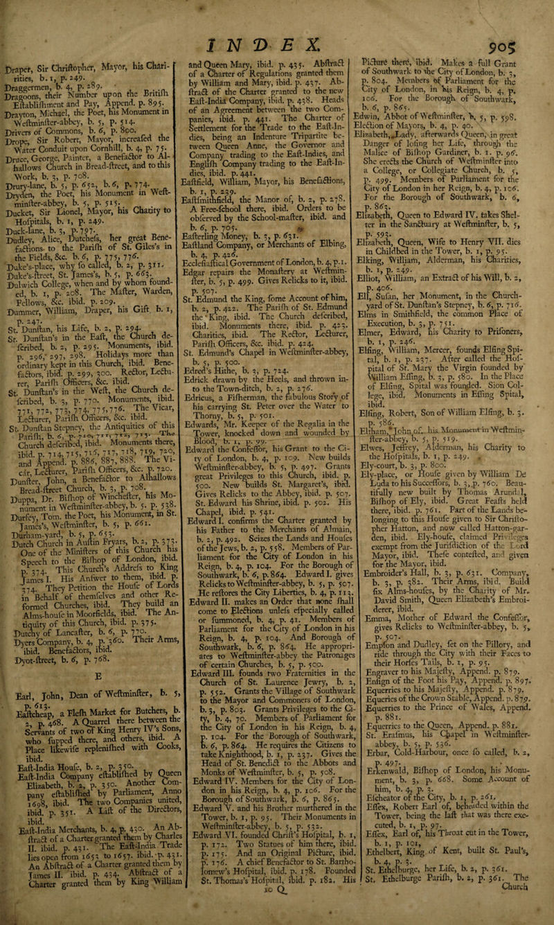 Draper, Sir Chriftoplier, Mayor, his Chari- rities, b.i, p.a49- Draggermen, b. 4, p. 189. u-.-n. Dragoons, their Number upon the Bntiih Eftablilhment and Pay, Append, p. 895. Drayton, Michael, the Poet, his Monument in ’Weftminfter-abbey, b. 5, p. 514- Drivers of Commons, b. &lt;J, p. 800. Drops, Sir Robert, Mayor, increafed the \Vater Conduit upon Cornhill, b. 4, p. 75- Druce, George, Painter, a Benefaftor to Al- hallows Church in Bread-ftrcet, and to this Work, b. 3, p. 708. Drury-lane, b. 5, P- ^5^^ P- 774- Dryden, the Poet, his Monument in Welt- minfter-abbey, b. 5, P- 5i5- „ . ^ Ducket, Sir Lionel, Mayor, his Chauty to Hofpitals, b. I, p. 249- Duck-lane, b. 3, p.797-^ , Dudley, Alice, Dutchels, her great Bene faftions- to the Parifli of St. Giles’s in the Fields, &amp;c. b. p. 775. 77&lt;^- Duke’s-place, why fo called, b. 2, P- Duke’s-ftreet, St. James’s, b. 5, p. ^&lt;55- Dulwich College, when and by whom found, ed, b. I, p. 2.08. The Mailer, Warden, Fellows, &amp;c. ibid. p. 209. Dummer, William, Draper, his Gift, b. i, p. 247. St. Dunilan, his Life, b. 2, p. 294. Sf. Dunftan’s in the Ball, the Church de- fcribed, b. 2, p. 295. Monuments, ibid, p. 296,- 297, 298. Holidays more than ordinary kept in this Church, ibid. Bene¬ factors, ibid. p. 299. 3°*^- _Re£lor, Lectu¬ rer, Parilli Officers, &amp;c. ibid. St. Dunftan’s in the Well, the Church de- icribed b. 2, p. 77^- hlonuments, ibid. 771, 77^, 773. 774, 77 5. 77&lt;J- The Vicar, Leaurer, Parilh Officers, &amp;c. ibid. St. Dunilan Stepney, the Antiquities of this Parilh, b. 6, p. 71°. 7*3* Church defcribed, ibid. Monuments there, ih\d v 7i4» 715? 7^7) and ’ Append.’ m 885, 887, 888. The Vi¬ car, Leaurer, Tarilli Officers, &amp;c p. 7^. Dunlter, John, a Benefaaor to Alhallows Bread-llreet Church, b. 3, P. 708. Duppa, Dr. Bilhop of Wincheller, his Mo nument in Wellminller-abbey, b. 5. P-, 538- Durfey, Tom. the Poet, his Monument, in St. Janes’s, Wellminller, b. 5, p. 55i. Durham-yard, b. 5, p. 853. Dutch Church in Aultin Fn^ars, 1x 2, P- 375- One of the Minillers of this Church his Speech to the Bilhop of London, ibid, p ,74 This Church’s Addrefs to King Tames I. His Anfwer to them, ibid. p. -74 They Petition the Houfe of Lords in Behalf of themfelves and other Re¬ formed Churches, ibid. They ^dd an Alms-houle in Moorfields, ibid. The An¬ tiquity of this Church, ibid. p. 375- Dutchy of Lancaller, b. 6, p. 770. _ Dyers Company, b. 4, p. xheir Arms, ibid. Benefaaors, ibid. Dyot-llrcet, b. 5, p. 788. E Earl, John, Dean of Wellminller, b. 5. EScheap, a Flelh Marka for Butchers, b. 2, p.V8. A Quarrel there between the Servants of two^ King Hrary who hipped there, and mhers, ibid. A Place litewife replenilhed with Cooks, ibid. Eall-India Houfe, b. 2, p. 3 50- Eall-India Company ellablilhed by C^een Elizabeth, b. 2, p. 3 50- Another Com¬ pany ellablilhed by Parliament, Anno 1508, ibid. The two Companies united, ibid. p. 351. A Lift of the Direaors, ibid. A A u Eall-India Merchants, b. 4, p. 43°; An Ab- ftraa of a Charter granted them by Charles II. ibid. p. 431. The Eall-India. Trade lies open from 1852 to 1557. ibid.-p. 43J- An AbHraft of a Charter granted them by James II. ibid. p. 434- Abllrad of a Charter granted them by King William and Queen Mary, ibid. p. 435. Abllraa of a Charter of Regulations granted them by William and Mary, ibid. p. 437. Ab- llradl of the Charter granted to the new Eall-India Company, ibid. p. 438. Heads of an Agreement between the two Com panics, ibid. p. 441. The Charter of Settlement for the Trade to the Eaft-In dies, being an Indenture Tripartite be¬ tween Queen Anne, the Governor and Company trading to the Eaft-Indies, and Englilh Company trading to the Eall-In- dies, ibid. p. 441. Eallfield, William, Mayor, his Benefadlions, b. I, p. 239. EaftfmitWid, the Manor of, b. 2, p. 278 A Free-lchool there, ibid. Orders to be oblerved by the School-mailer, ibid, and b. 5, p. 705. Eallerling Money, b. 5, p. ^31. Eallland Company, or Merchants of Elbing, b. 4, p. 425. Ecclefialtical Government of London, b. 4, p Edgar repairs the Monallery at W'eftmin- fter, b. 5, p. 499. Gives Relicks to it, ibid, p. 507. St. Edmund the King, fome Account of him, b. 2, p. 422. The Parilh of St. Edmund the'King, ibid. The Church defcribed, ibid. Monuments there, ibid. p. 423 Charities, ibid. The Reflor, Le6lurer, Parilli Officers, &amp;c. ibid. p. 424. St. Edmund’s Chapel in Weftminfter-abbey, b. 5, p. 500. Edred’s Mime, b. 3, p. 724. Edrick drawn by the Heels, and thrown in¬ to the Town-ditch, b. 2, p. 278. Edricus, a Filherman, the fabulous Stor'y of his carrying St. Peter over the Water to Thorny, b. 5, p. 501. Edwards, Mr. Keeper of the Regalia in the Tower, knocked down and wounded by Blood, b. 1, p. 99. - Edward the Confeflbr, his Grant to the Ci ty of London, b. 4, p. 109. Mew builds Weftminfter-abbey, b. 5, p. 497- Grants great Privileges to this Church, ibid. p. 500. New builds St. Margaret’s, ibid. Gives Relicks to the Abbey, Ibid. p. 507. St. Edward his Shrine, ibid. p. 502. His Chapel, ibid. p. 541. Edward I. confirms the Charter granted by his Father to the Merchants of Almain, b. 2, p. 492. Seizes the Lands and Houfes of the Jews, b. 2, p. 5 58. Members of Par¬ liament for the City of London in his Reign, b. 4, p. 104. For the Borough of Southwark, b. 6, p.854. Edward I. gives Relicks to Wellminller-abbey, b. 5, p. 507. He rellores the City Liberties, b. 4, p. 113. Edward II. makes an Order that none lhall come to lple£lions unlefs efpecially called or fummoned, b. 4, p. 41. Members of Parliament for the City of I/ondon in his Reign, b, 4, p. 104. And Borough of Southwark, b. 6, p. 8^4. He appropri¬ ates to Wellminller-abbey the Patronages of certain Churches, b. 5, p. 50,0. Edward III. founds two Fraternities in the Church of St. Laurence Jewry, b. 2, p. 552. Grants the Village of Southwark to the Mayor and Commoners of London, b. 3, p. 803. Grants Privileges to the Ci¬ ty, b. 4, 70. Members of l^arliament lor the City of liOndon in his Reign, b. 4, p. 104. For the Borough of Southwark, b. 5, p. 854. He requires the Citizens to take Knighthood, b. i, p. 237. Gives the Head 01 St. Benedi£l to the Abbots and Monks of Wellminller, b. 5, p. 508. Edward IV. Members for the City of Lon¬ don in his Reign, b. 4, p. io5. For the Borough of Southwark, b. 6, p. 8^5. Edward v. and his Brother murthered in the Tower, b. i, p. 95. Their Monuments in Weftminfter-abbey, b. 5, p. 532. Edward VI. founded Chrift’s Holpital, b. i, &gt;. 172. Two Statues of him there, ibid, i). 175. And an Original Pifhire, ibid. 7.175. A chief Benefeflor to St. Bartho- Pi^ura there, ibid. Makes a full Grant of Southwark to the City of London, b. 3, 6804. Members bf Parliament for the ity of London, in Kis Reign, b. 4, p. io5. For the Borough of Southwark, b. 5, p. 855. Edwin, Abbot of Wellminller, b, 5, p. 598. Eledlion of Mayors, b. 4, p. 40. Elizabeth,,Jjady, afterwards (JueenJ .in great Danger of lofing her Life, througb the Malice of Bilhop Gardiner, b. 1. p. She erefts the Church of Wellminller into a College, or Collegiate Church, b. 5, p. 499. Members Parliament for the City of London in her Reign, b. 4, p. ic5. For the Borough of Southwark, b. 5, p. 853. Elizabeth, Queen to Edward IV. takes Shel¬ ter in the Sanftuary at Wellminller, b. 5, P- 593- Elizabeth, Queen, Wife to Henry VII. dies in Childbm in the Tower, b. i, p. 95. Elking, JVilliam, Alderman, his Charities, b. 1, p. 24*9. Elliot, William, an Extrafl of his Will, b. 2, p. 4o5. Ell, Sufan, her Monument, in the Church¬ yard of St. Dunftan’s Stepney, b. 5, p. 715. Elms in Smithfield, the common Place of Execution, b. 3, p. 751. Elmer, Edward, his Charity to PriIbners, b. I, p. 245. Elfing, William, Mercer, founds Elfing Spi- tal, b. I, p. 257. After called the Hofr pital of St. Mary the Virgin founded by William Effing, b. 3, p. 580. In the Place of Elfing, Spiral was fouq^ed. Sion Col¬ lege, ibid. Monuments in Effing Spiral, ibid. Elfing, Robert, Son of William Elfing, b. 3. p. 585. Eltham,* John of., his Monument in Weftmin¬ fter-abbey, b. 5, p. 519. Elwes, Jeffrey, Alderman, his Charity to the Hofpitals, b. i, p. 249. . Ely-court, D., 3, p. 800. Ely-place, or Houfe given by William De Luda to his Succeflbrs, b. 3,p. 750. Beau¬ tifully new built by Thomas Arundal, Bilhop of Ely, ibid. Great Feafts held there, ibid. p. 751. Part of the Lands be¬ longing to this Houfe given to Sir Chrifto- pher Hatton, and now called Hatton-gar- den, ibid. Ely-houfe, claimed Privileges exempt from the Jurifdidion of the Lord Mayor, ibid. Theft contefted, and given for the Mayor, ibid. Embroider’s Hall, b. 3, p. 531. Company, b. 3, p. 382. Their Arms, ibid. Build fix Alms-houfcs, by the Charity of Mr, David Smith, Queen Elizabeth’s Embroi¬ derer, ibid. Emma, Mother of Edward the Confeffbr, gives Relicks to Weftminfter-abbey, b. 5, p. 507. Empfon and Dudley, fet on the Pillory, and ride through the City with their Faces to their Horfes Tails, b. i, p. 95. Engraver to his Majefty, Append, p. 879. Enfign of the Foot his Pgy, Append, p. 897. Equerries to his Majefty, Append, p. 879. Equeries of the Crown Stable, Append, p. 8 79. Equerries to the Prince of Wales, Append, p. 881. Equerries to the Queen, Append, p. 88 x. St. Erafmus, his Chapel in Weftminfter- abbey, b. 5, p. 535. Erbar, Cold-Harbour, once lb called, b. 2, ' omew’s Hofpital, ibid. p. i St. Thomas’s Hofpital, ibid 178. Founded 182. His io Q_ p. 497. Erkenwald, Bilhop of London, his Monu¬ ment, b. 3, p. 558. Some Account of him, b. 4, p. 3. El'cheator of the City, b. i, p. 25i, Effiex, Robert Earl of, beheaded within thd Tower, being the laft that was there exe¬ cuted, b. I, p. 97. . , Effiex, Earl of, his Throat cut in the Tower, b. I, p. loi, Ethelbert, King of Kent, built St. Paul’s, b. 4, p. 3. St. Ethelburge, her Life, b. 2, p. 351. St. Ethelburge Parilh, b. 2, p. 351. The Church