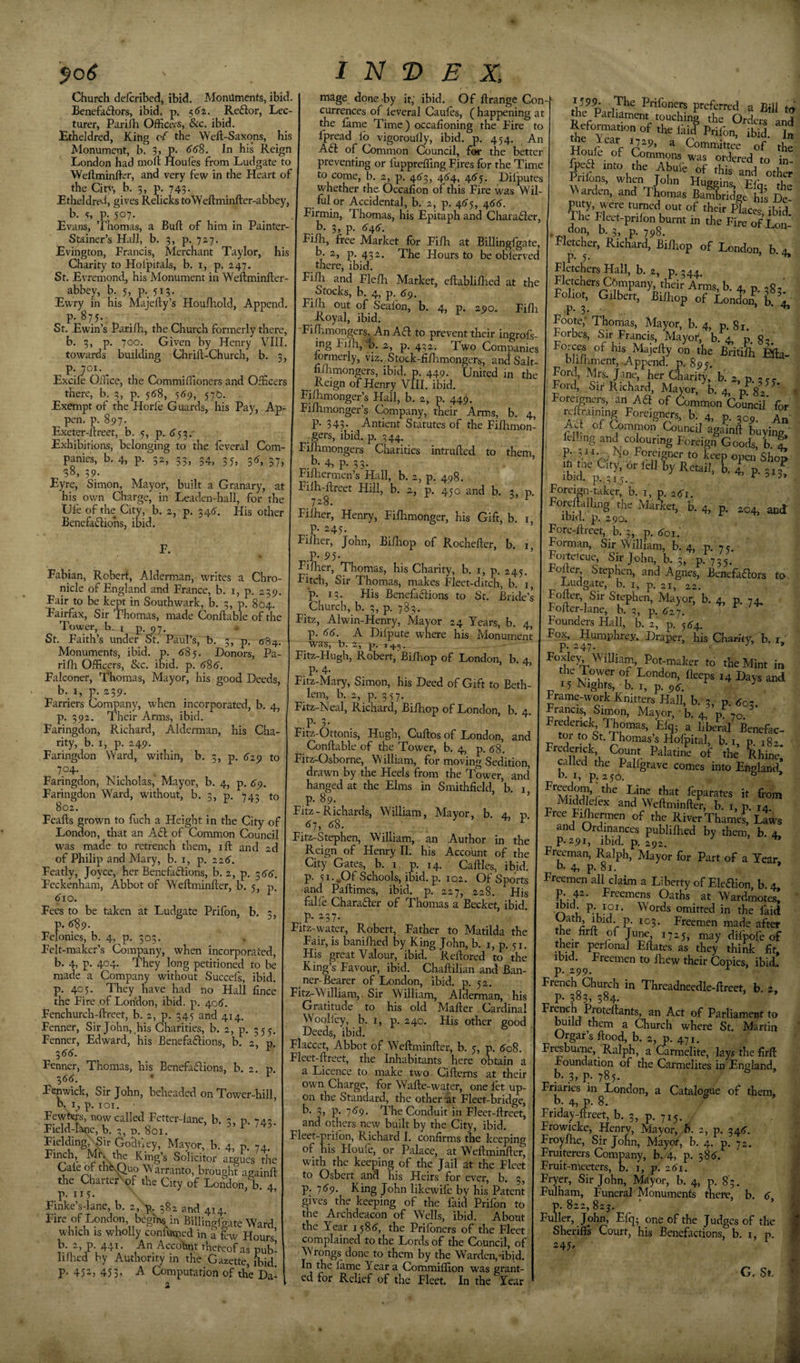 '$o6 Church delcribcd, ibid. Monuments, ibid. Benefadlors, ibid. p. Reflor, Lec¬ turer, Pari/h Office/S, &amp;c. ibid. Etheldred, King cf the Weft-Saxqns, his Monument, b. 3, P. (f/S. In his Reign London had moll Houles from Ludgate to Weftminfl-i^r, and very few in the Heart of the Citv, b. 5, p. 743. Etheldre^l, gives Relicks toWeftminfter-abbey b. p. 507. Evans, Thomas, a Bull of him in Painter- Stainer’s Hall, b. 3, p. 727. Evington, Francis, Merchant Taylor, his Charity to Hofpitals, b. i, p. 247. St. Evremond, his Monument in Weftminfter- abbey, b. 5, p., 513- Ewry in his Majefty’s Houfhold, Append. P- 875- St. Ewin’s Parim, the Church formerly there, b. 5, p. 700. Given by Henry VIII. towards building Chrill-Church, b. 3, I is! V E X. p. 701 Excile Office, the Commillioners and Officers there, b. 3, p. 5(J8, 5^9, 57D. Exempt of the Horfe Guards, his Pay, Ap- pen. p. 897. Exeter-flreet, b. 5, p. 6^^.- Exhibitions, belonging to the leveral Com¬ panies, b. 4, p. 52, 53, 34, 35, 35, 37, 38, 39. Eyre, Simon, Mayor, built a Granary, at his own Charge, in Leaden-hall, for the life of the City, b. 2, p. 34^. His other Benefafliohs, ibid. F. Fabian, Robert, Alderman, writes a Chro¬ nicle of England and France, b. i, p. 239. Fair to be kept in Southwark, b. 3, p. 804. Fairfax, Sir Thomas, made Conftable of the Tower, b. i p. py. ^ St. Faith’s under St. PauFs, b. 3, p. &lt;584. Monuments, ibid. p. 6'85. Donors, Pa- rilh Officers, &amp;c. ibid. p. 686. Falconer, Thomas, Mayor, his good Deeds, by I, p^. a 39- Farriers Cornpany, when incorporated, b. 4, p. 392. Their Arms, ibid. Faringdon, Richard, Alderman, his Cha¬ rity, b. I, p. 249. Faringdon Ward, within, b. 3, -p. 629 to 704. Faringdon, Nicholas, Mayor, b. 4, p. 6^. Faringdon Ward, without, b. 3, p. 743 to 802. Feafts grown to fuch a Height in the City of London, that an Afl of Common Council was made to retrench them, ift and 2d of Philip and Mary, b. i, p. 226'. Featly, Joyce, her Benefadions, b. 2, p. -^66. Feckenham, Abbot of Weftminfter, b. 5, p, ^10. Fees to be taken at Ludgate Prifon, b. 3, p. (^9. Felonies, b. 4, p. 505. Felt-maker’s Company, when incorporated, b. 4, p. 404. They long petitioned to be made a Company without Succels, ibid, p. 405. They have had no Hall fince the Fire of London, ibid. p. 406'. Fenchurch-ftreet, b. 2, p. 345 and 414. Fenner, Sir John, his Charities, b. 2, p. 355. Fenner, Edward, his Benefadions, b. 2, p ^66. ^ Fenner, Thomas, his Benefadions, b. 2. p. ■^66. ' ^ Fenwick, Sir John, beheaded on Tower-hill, b. i, p. lOI. ’ Fewbers, now called Fetter-lane, b. p. 7 a; Field-W, b. p. 801. F / 5- Fielding, Sir GoBtfey, Mayor, b. 4, p 74 Solicitor argSes^die Caieof thNOuo Warranto, brought againft the CharterXof the City of Lofidon, b 4 p. 115. Finke’s-lane, b. 2, -r. 382 and 414. BiHingigate Ward which IS wholly confurped in h Kw Hours’ b 2, p 441 An Accohnt thetcof as pub- hlhed by Authority in the Gazette, ibid. P- 45-&gt; 453&lt; Computation of the Da- mage done by it, ibid. Of ftrange Con currences of leveral Caufes, ( happening at the fame Time) occafioning the Fire to fpread lo vigoroully, ibid. p. 454. An Ad of Common Council, for the better preventing or luppreffing Fires for the Time to come, b. 2, p. 4^3, 46^, 46-j. Diiputes whether the Occafion of this Fire was Wil¬ ful or Accidental, b. 2, p. 46'), 466. Firmin, Thomas, his Epitaph and Chatader, b. 3, p. 646. Fifh, free Market for Fifh at BiUingfgate, b. 2, p. 432. The Hours to be obferved there, ibid. Fifli and Flefh Market, eflablifhed at the Stocks, b. 4, p. 6^. Fifh out of Sealbn, b. 4, p. 290. Fifli Royal, ibid. Fiflimongers. An Ad to prevent their ingrofs- mg Fi^-^b. 2, p. 432. Two Companies tormerly, viz. Stock-fiflamongcrs, and Salt- fi/limongers, ibid. p. 449. 'United in the Reign of Henry VIII. ibid. Fiihmonger’s Hall, b. 2, p. 449. Fifhmonger’s Company, their Arms, b. 4 p. 343. Antient Statutes of the Fifhmon ■ gets, ibid. p. 344. Filhmongers Charities intruded to them 33- Fiihermen’s Hall, b. 2, p. 498. Filh-ftreet Hill, b. 2, p. 450 and b. 3, ^ 1^8, Filher, Henry, Fifltmonger, his Gift, b. .P- “45- Fifher, John, Bifhop of Rochefter, b. P- 95- Fiflaer, Thomas, his Charity, b. i, p. 245 Fitch, Sir Thomas, makes Fleet-ditch, b. i, p. 13. His Benefadions to St. Bride’s Church, b. 3, p. 783. Fitz, Alwin-Henry, Mayor, 24 Years, b. 4, p. A Difpute where his Monument was, b. z, p. 1.^5. Fitz-Hugh, Robert, Bifliop of London, b. 4, p. 4' Fitz-Mary, Simon, his Deed of Gift to Beth lem, b. 2, p. 357. Fitz-Neal, Richard, Bifhop of London, b. 4 P- 3- Fitz-Ottonis, Hugh, Cuftos of London, and Conftable of the Tower, b. 4, p. d8. Fitz-Osborne, William, for moving Sedition, drawn by the Heels from the Tower, and hanged at the Elms in Smithfield, ’b. i p. 89. Fitz - Richards, William, Mayor, b. 4, p, &lt;^7, (J8. Fitz-Stephen, William, an Author in the Reign of Henry II. his Account of the City Gates, b. 1 p. 14. Caftles, ibid, p. 51-.Of Schools, ibid. p. 102. Of Sports and Paftimes, ibid. p. 227, 228. His falle Charader of Thomas a Becket, ibid, p. 237. Fitz-water, Robert, Father to Matilda the Fair, is banifhed by King John, b. i, p. 51 His great Valour, ibid. Reftored to the King’s Favour, ibid. Chaftilian and Ban ner-Bearer of London, ibid. p. 52. Fitz-W illiam,. Sir William, Alderman, his Gratitude to his old Mafter Cardinal Woolley, b. I, p. 240. His other good Deeds, ibid. Flaccet, Abbot of Weftminfter, b. 5, p. (JoS. Flect-ftreet, the Inhabitants here obtain a a Licence to make two Cifterns at their own Charge, for Wafte-water, one fet up¬ on the Standard, the other-at Fleet-bridge, b. 3, p. 7^9. The Conduit in Fleet-ftreet, and others new built by the City, ibid. Fleet-prilon, Richard I. confirms the keeping of his Houle, or Palace, at Weftminfte^ with the keeping of the Jail at the Fleet to Osbert and his Heirs for ever, b. 5, p_. •j6^. King John likewife by his Patent gives the keeping of the faid Prifon to the Archdeacon of Wells, ibid. About the Year i58(J, the Prilbners of the Fleet complained to the Lords of the Council, of Wrongs done to them by the Warden,-ibid In the iame Year a Comniiilion was grant ed for Relief of the Fleet. In the Year Pnfoners preferred a Bill ta the Parliament touching the Orders and Reformation of the Ikid Prifon, ibid. In e Year 1729, a Committee of the Houfe of Commons was ordered to in! fpea into the Abul’e of thR and oth!; Prilons, when John Huoninc T?-r l ^^arde„, and rLmaa BaXdga Si ]5! Piuy. were mrned ou, of their placea, ibid. The Fleet-pnlon burnt in the Fire of Lon- don, b. 3, p. 798. Fletcher, Richard, Biftiop of London, b 4. P-5- ’ • ‘t* Fletchers Hall, b. ,2, p. 344, Fletchers Company, their Arms, b. 4, p. og ' Foliot, Gilbert, Biihop of London, b . P- 3- . ’ ^ Foote; Thomas, Mayor, b. 4, p. 81. Forbes, Sir Francis, Mayor, b. 4, p. g- his^Majefty on the Britifii blilhment. Append, p. 895. Ford, Mrs. Jane, her Charity, b. 2, p. -&gt; c ? j. Ford, Sir Richard, Mayor, b. 4, p. 82. ' » Foreigners, an Ad of Common Council' for rcftraimng Foreigners, b. 4, p. 305,. Ad of Oimmon Council againft buying, felhng and colouring Foreign^Goods, 1. f* p. 311.^ No Foreigner to keep open Sho» ift the City, or fell by Retail, b. ^ p. 313^ ibid. p.,3ij.. ’ ‘r, p. 315. Foreign-taker, b. i, p. 261. Foreftalhng the Market, b. 4, p. 204, and ibid. p. 290. Fore-ftreet, b. 3, p. 601.' Forman, Sir William, b. 4, p. 7 c Fortelcue, Sir John, b. 3, p. 735. Fofter Stephen, and Agnes, Benefaflors to Ludgate, b. i, p. 21, 22. Fofter, Sir Stephen, Mayor, b. 4, p. 74. Fofter-lane, b. 3, p. 62 y. Founders Hall, b. 2, p. ^64. ^°p’ 2 Draper, his Charity, b. r, Foxiey William Pot-maker to the Mint in r. ^ ^4 Days and 15 Nights, b. I, p. p6. Frame-work Knitters Hall, b. 3, p. ^03. Francis, Simon, Mayor, ■ b. 4, p. 70. Frederick Thomas, EJq- a libeml Benefac- tor to St. Thomas’s Hofpital, b. 1, p. 182. ailed the Pallgravc comes into England, b. I, p. 250. * feparates it fi-om Middkfex and Weftminfter, b. i, p. 14. Free Fiftermen of the River Thamei, lIws and Ordinances publiftied by them, b. 4. P-29I) ibid. p. 292. Freeman, Ralph, Mayor for Part of a Year, b. 4, p. 81. » Freemen all claim a Liberty of Eleflion, b. 4 p. 42. Freemens Oaths at Wardmotes! L Words omitted in the I'aid ^‘^3- Freemen made after the hrlt 01 June, 1725, may difpofe of their perfonal Eftates as they think fit. Ibid. Freemen to Ihew their Copies, ibid, p. 299. French Church in Threadneedle-ftreet, b 2, P- 383, 384. u Parliament to build them a Church where St. Martin Orgar’s ftood, b. 2, p. 471. Fresburne, Ralph, a Carmelite, lays the firft Foundation of the Carmelites in England, b. 3,p. 785. ^ Friaries in London, a Catalogue of them, b. 4, p. 8. * ’ Friday-ftreet, b. 3, p. 715. Frowicke, Henry, Mayor, fi. 2, p. 34&lt;5'. Froyfhe, Sir John, Mayor, b. 4. p. 72. Fruiterers Company, b. 4, p. 385. Fruit-meeters, b. i, p. 261. Fryer, Sir John, Mayor, b. 4, p. 8 3. Fulham, Funeral Monuments there, b. &lt;r p. 822, 823. ’ Fuller, John, Efq; one of the Judges of the ^ Sheriffs Court, his Benefactions, b. i, p. ;g 245' G. St. •