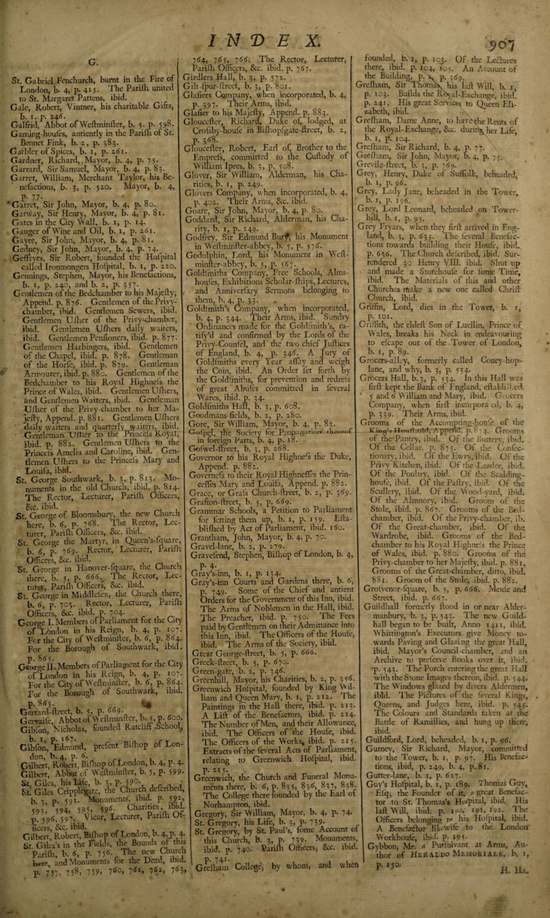 London, b. 4, p&gt; 4t5* The Parilh united to St. Margaret Pattens, ibid. Gale, Robert, Vintner, his charitable Gifts, b. I. p. 24*5'. Galfrid, Abbot of Weftminfter, b. 5. p. 59°- Gaming-houles, antiently in the Parilh of St, Bennet Fink, b. 2, p. 583. Garbler of Spices, b, i, p. 161. Gardner, Richard,.Mayor, b. 4, p- 7 5* Garrard, Sir Samuel, Mayor, b. 4, p-83. Garret, William, Merchant Taylor, his Be¬ nefactions, b. 3, p. 520. Mayor, b. 4&gt; P- 7.7- * Garret, Sir John, Mayor, b. 4, p. 80. Gatway, Sir Henry, Mayor, b. 4&gt; p. 81. Gates in the City Wall, b. i, p. 14- Gauger of Wine and Oil, b. i, p. 2^1. Gayre, Sir John, Mayor, b. 4, p. 81. Gedney, Sir John, Mayor, b. 4, p. 74 I N T&gt; E X; 7^4, 76'5, ']66: The Rector, Lecturer, PariHi Officers, &amp;c. ibid. p. 757. Gilt-fpur-llreet, b. 3, p. 801. Glafiers Cqmpany, when incorporated, b. 4, p. 3517. Their Arms, ibid. Glafier to his Majefty, Append, p. 883. Gloucefter, Richard, Duke of, lodged, at Crolsby-houie in Bifliopfgate-ftreet, b. 2, p. 31^8. Gloucefter, Robert, Earl of. Brother to the Emprefs, committed to the Cuftody of I William Ipres, b. 3, p. 508. Glover, Sir William, Alderman, his Cha¬ rities, b. I, pi. 249. Glovers Company, when incorporated, b. 4, p. 402. Their Arms, &amp;c. ibid. Goare, Sir John, Mayor, b. 4, p. So. Goddard, Sir Richard, Alderman, his Cha¬ rity, b. I, p. 249. Godfrey, Sir Edmund Bui*;^, his Monument in Weftminfter-abbey, b. 5, p. 57t&gt;. J05 907 Of the Leflurcs An Account of Geffiryes, Sir Robert, founded the Holpital I Godolphin, Lord, his Monument in Weft- called Ironmongers Hofpital, b. i, P. 220. I minfter-abbey, b. 5, p. Gennings, Stephen, Mayor, his Benefactions, Goldlmiths Company, Free Schools,' Alms- b. I, p. 240, and b. 2, p. 357 Gentlemen of the Bedchamber to his Majefty, Append, p. 875. Gentlemen of the Privy- chamber, ibid. Gentlemen Sewers, ibid. Gentlemen Uftier of the Privy-chamber, ibid. Gentlemen Ufhers daily waiters, ibid. Gentlemen Penftoners, ibid. p. 877. Gentlemen Harbingers, ibid. Gentlemen of the Chapel, ibief. p. 878. Gentleman of the Horfe, ibid. p. 879. Gentleman Armourer, ibid. p. 880. Gentlemen of the Bedchamber to his Royal Highnefs the Prince of Wales, ibid. Gentlemen Ufhers, and Gentlemen Waiters, ibid. Gentleman Ufher of the Privy-chamber to her Ma¬ jefty, Append, p. 881. Gentlemen Ufhers daily waiters and quarterly waiters, ibid. Gentleman UfTier to the Princels Royal, ibid. p. 882. Gentlemen Ufhers to the Princels Amelia and Caroline, ibid. Gen¬ tlemen Ufhers to the Princels Mary and Louifa, ibid. St. George Southwark, b. 3, p. 813. Mo¬ numents in the old Church, ibid. p. 814. The Rector, Lecturer, Parilh Officers, Bcc. ibid. St. George of Bloomsbury, the new Church here, 'b. d, P- 7&lt;^8. The Rector, Lec- Parifta Officers, Sic. ibid. houses, Exhibitions Scholar-fliips, Lectures, and Anniverfary Sermons belonging to them, b. 4, p. 33. . _ Goldlmith’s Company, w’hen incorporated, b. 4, p. 344. Their Arms, ibid. Sundry Ordinances made for the Goldlmith’s, ra- tify’d and confirmed by the Lords of the Privy'-Counfel, and the two chief Juftices of England, b. 4, p. 34&lt;5'. A Jury of Goldlmiths every Year aftay and weigh the Coin, ibid. An Order fet forth by the Goldlmiths, for prevention and redrels of great Abulcs committed in leveral Wares, ibid. p. 54. Goldfmiths Halt, b. 3, p. ^oS. Goodmans-fields, b. 2, p. 280. Gore, Sir William, Mayor, b. 4, p. 83. Golpel, the Society for PrOpagai-ir&gt;n thereof in foreign Parts, b. 4, p. 18. Gofwel-ftreet, b. 3, p. 2(^8. Governor to his Royal Highnefs the Duke, Append, p. 882. Governefs to their Royal Highnefles the Prin- cefTes Mary and Louifa, Append, p. 882. Grace, or Grafs Church-ftreet, b. 2, p. 389. Grafton-ftreet, b. 5, p. 669. Grammar Schools, a Petition to Parliament for letting them up, b. i, p. 159. Efta- blifhed by Act of Parliament, ibid. 180. ’ 70. St^^George the Martyr, in Queen’s-fouare, 1 Grantham, 'John, Mayor, b. 4, p. Officers, &amp;c. ibid. , u St George in Hanover-fquare, the Church there, b. 5, p- The Rector, Lec¬ turer, Parilh Officers, Sic. ibid. St. George in Middlefex, the Church there, b. 8, p. 703. Rector, Lecturer, Parilh Officers, &amp;c. ibid. p. 704. George I. Members of Parliament for the City of London in his Reign, b. 4, p. 107. For the City of Weftminfter, b. 6, p. 884. For the Borough of Southwark, ibid. P 8 &lt;5 5 Oewge ILMembers of Parliagaent for the City 107. 884. ibid. 800. of London in his Reign, b. 4, p. For the City of Weftminfter, b. 8, p. For the Borough of Southwark, p. 885. . ^ Gerfard-ftreet, b. 5, p. 889. Gervaife, Abbotof yv cftminfter, b; 5, p. Gibfon, Nicholas, founded Ratcliff .School, Gffifon, ^Edmund, prefent Biftiop of Lon^ don, b. 4, p. 8. Gilbert, Robert, Bifttop of London, b. 4, P- 4- Gilbert, Abbot of Weftminfter, b. 5, p. 599- St. Giles, his Lite, b. 3, P- 59°- , ■ St. Giles Cripplegate, the Church defcribed, b. 2 p. 591- Monumelits, ibid. p. 592, 59l’ 594&gt; 595, 598- p. 598, 597- Yicar, Lecturer, Panfh Of¬ ficers, &amp;c. ibid. (-T j 1 Gilbert, Robert, Bifhop of Tendon, b. 4j^p. 4- St. Giles’s in the Fields, the Bounds of this Parilh, b. 8, p. 7 58- The new Church Iwre, and Monuments for the Dead, ibid. P- 7 57) 7 5^’ ’'&gt;9, 78°) 78i&gt; 782', 783&gt; Gravefend, Stephen, Bifhop of London, b. 4, p. 4. Gray’s-inn, b. i, p. 134. Gray’s-inn Courts and Gardens there, b. 8, p. 749. Some of the Chief and antient Orders for the Government of this Inn, ibid. The Arms of Noblemen in the Hall, ibid. The Preacher, ibid. p. 750. The Fees paid by Gentlemen on their Admittance into this Inn, ibid. The Officers of the Houle, ibid. The Arms of the Society, ibid. Great George-ftreet, b. 5, p. 888. Greek-ftreet, b, 5, p. 870, Green-gate, b, 2, p. 348, Greenhill, Mayor, his Charities, b. 2, p. 3 58. Greenwich Hofpital, founded by King W il- liam and Queen Mary, b. i, p, 212. The Paintings in the Hall there, ibid. p. 213. A Lift of the Benefactors, ibid. p. 214. The Number of Men, and their Allowance, ibid. The Officers of the Houfe, ibid. The Officers of the Works, ibid. p. 215. Extracts of the leveral Acts of Parliament, relating to Greenwich Hofpital, ibid, p. 215. Greenwich, the Church and Funeral Monu¬ ments there, b. 8, p. 835, 838, 837, 838. \ Guj^s Hofpitd, b. i The College there founded by the Earl of Norhampton, ibid. Gregory, Sir William, Mayor, b. 4, p. 74- St. Gregory, his Life, b. 3, p. 739* St. Gregory, by St. Paul’s, fome Account ot this Church, b. 3, p. ibid, p p, 741 740. Parifli 39, Monuments, Officers^ Sic. ibid. Grcfliam College, by whom, and when founded, b.'i, p. 103 there, ibid. p. 404, the Building, p.'v p. -(fp. Grefliam, Sir Thom^his laft Will, b. p, 103. Builds the Rbyal-Exchange, ibid! p. 241. His great Servitsa^ to Queen Eli¬ zabeth, ibid. \ Grefham, Dame Anne, to hat^he Rents of the Royal-Exchange, &amp;c. during her Life, b. I, p. 104, \ Grefham, Sir Richard, b. 4, p. 77. Grefham, Sir John, Mayor, b. 4, p. 75. Grevile-ftrect, b. 3, p. 789. Grey, Henry, Duke of Suffolk, beheaded, b. I, p. 98. Grey, Lady Jane, beheaded in the Tower, b. I, p. 198. Grey, Lord Leonard, beheaded on Tower- hill, b. I, p. 95. Grey Fryars, when they firft arrived in Eng¬ land, b. 3, p. 835. The leveral Benefac¬ tions towarefs building their Houfe, ibid, p. 838. The Church defcribed, ibid. Sur¬ rendered 30 Henry VIII. ibid. Shut up and made a Stofehoule for lome Time, ibid. The Materials of this and other Churches make a new one called Chrift Church, ibid. Griffin, Lord, dies in the Tower, b. i, p. lOI. Griffith, the eldeft Son of Luellin, Prince of Wales, breaks his Neck in endeavouring to elcape out of the Tower of London, b. I, p. 89. Grocers-alley, formerly called Coney-hop- lane, and why, b. 3, p. 534. Grocers Hall, b. 3, p. 534. In this Hall was firft kept the Bank of England, eftabli.'l^ed 5 and 8 William and Mary, ibid. Giccers Company, when firft incorpora ed, b. 4, p. 339. Their Arms, ibid. Grooms of the Accompting-ffioufo, of the K-ing’oHoufliold, Append. 0.874. Grooms of the-Pantry, ibid. Of the Butterv, ibid. Of the Cellar, p. 875. Of the Confec¬ tionary, ibid. Of the Ewry, ibid. Of the Privy Kitchen, ibid. Of the Larder, ibid. Of the Poultry, ibid. Of the Scalding- houle, ibid. Of the Paltry, ibid. Of the Scullery, ibid. Of the Wood-yard, ibid.. Of the Almnory, ibid. Groom of the Stole, ibid. p. 887.’ Grooms of the Bed¬ chamber, ibid. Of the Privy-chamber, ib. Of the Great-chamber, ibid. Of the Wardrobe, ibid. Grooms of the Bed¬ chamber to his Royal Highnels the Prince of Wales, ibid. p. 880. Grooms of the; Privy-chamber to her Majefty, ibid. p. 881. Grooms of the Great-chamber, ditto, ibid. 881. Groom of the Stole, ibid. p. 882. Grolvenor-lquare, b. 5, p. 888. Meufe and Street, ibid. p. 887. Guildhall formerly ftood in or near Alder- manbury, b. 3, p. 543. The new Guild¬ hall began to be built, Anno 1411, ibid. Whittington’s Executors give Money to¬ wards Paving and Glazing the great Hall, ibid. Mayor’s Council-chamber, and an Archive to preferve Books over it, ibid, •p. 543. The Porch entering the great Hall with the Stone Images thereon, ibid. p. 544, The Windows glazed by divers Aldermen, ibid. The PiHures of the leveral Kings, Qiieens, and Judges here, ibid. p. 545. The Colours and Standards taken at the Battle of Ramiilies, and hung up there, ibid. Guildford, Lord, beheaded, b. i, p. 98. Gurney, Sir Richard, Mayor, committed to the Tower, b. i, p. 97. His Penelac- tions, ibid, p. 249, b. 4, p. 81. Gutter-lane, b. 3, p. 827. p. 189. Thomas Guy, • Efq^ the Founder of it, a great Benefac¬ tor to St. Thomas’s Ho^pit^, ibid. His laft Will, ibid. p. loo,' 191, 192. The Officers belonging to his Holpital, ibid. A Benefaftor lik^wife to the London Workhoule, ibid. p. 195. Gybbon, Mr; a Purfuivant at Arms, Au¬ thor of HERA.LDO Memorials, b, i, P' ' H.