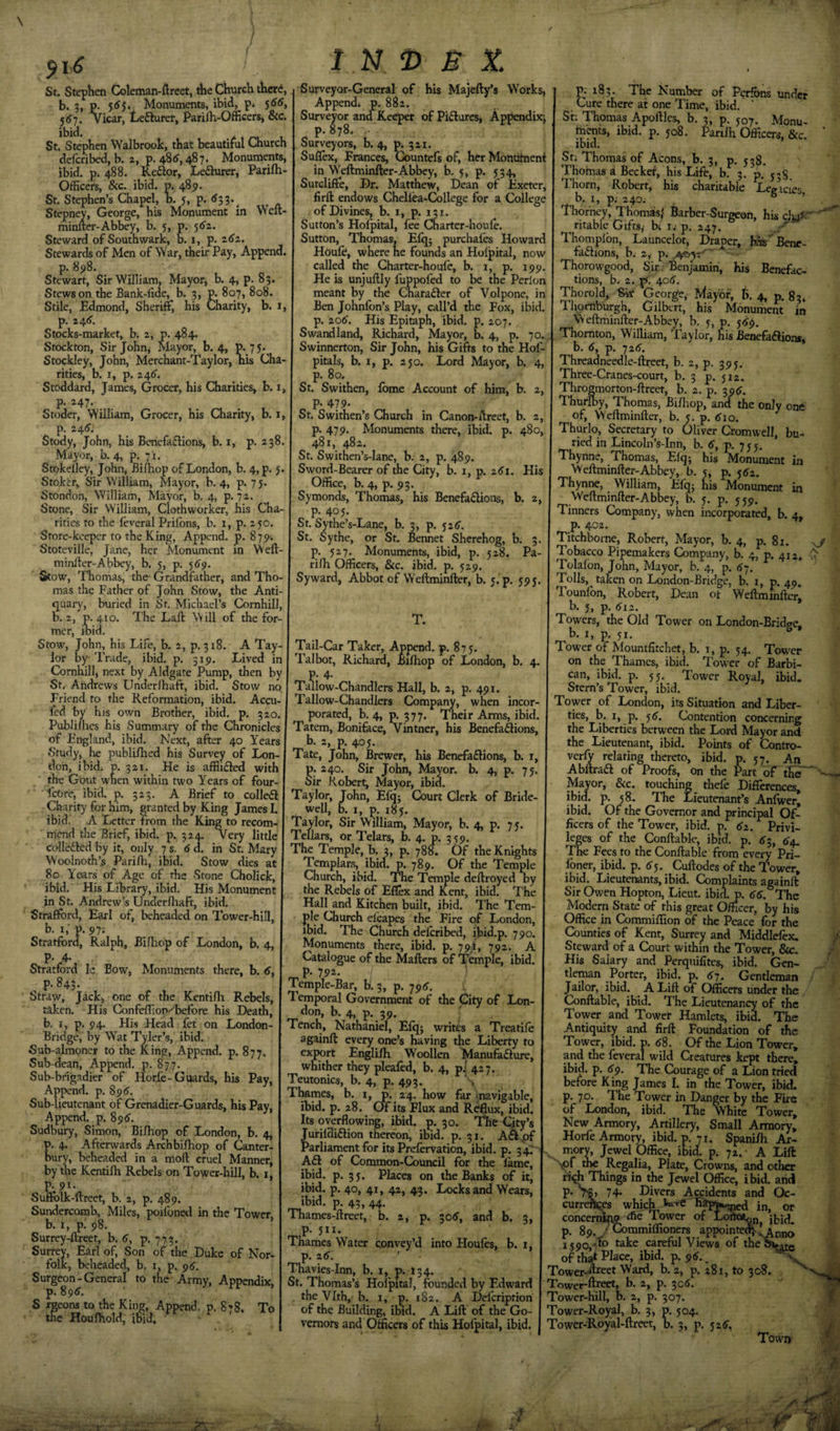 $i6 1 B 1. St. StepKen Coleman-ftreet, the Church there, 1 Surveyor-General of his Majefty’s Works, b. 3, p. 5&lt;y5* Monuments, ibid, p* 5^5, Append* p. 882. 5d'7. Vicar, ticfturer, Parifh-Omcers, &amp;c. Surveyor ana Keeper of Figures, Appendix^ ibid. 1 f, P’ , St. Stephen Walbrook, that beautiful Church I Surveyors, b. 4, p. 321. deferibed, b. 2, p. 48^,487. Monuments, | Suflex, Frances, Gquntefs of, herMottuhienf ibid. p. 488. Keilor, Lefturer, Parifh- Officers, &amp;c. ibid. p. 489. St. Stephen’s Chapel, b. 5, p. &lt;533.^ Stepney, George, his Monument in Wcll- minfter-Abbey, b. 5, p. ^6z. Steward of Southwark, b. i, p. Stewards of Men of War, their Pay, Append. p. 8p8. Stewart, Sir William, Mayor, b. 4, p. 83. Stews on the Bank-lide, b. 3, p. 807, 808. Stile, Edmond, Sheriff, his Charity, b. i, p. 24^. Stocks-market, b. 2, p. 484. Stockton, Sir John, Mayor, b. 4, P-75*^ Stockley, John, Merchant-Taylor, nis Cha¬ rities, b. I, p. 246'. Stoddard, James, Grocer, his Charities, b. i, I SC Swithen, ibme Account of him, b. 2, p. 247. , . , P- 479* Stoder, William, Grocer, his Charity, b. 1, St. Swithen’s Church in Canon-Areet, b. 2, p, 24^: p. 479. Monuments there, ibid. p. 480, Stody, John, his Benefaflions, b. i, p. 238. 481, 482. Mayor, b. 4, p. 71. St. Swithen’s-Iane, b. 2, p. 489. Stokelley, John, Bilhop of London, b. 4, p. 5. Sword-Bearer of the City, b. i, p. 2&lt;Ji. His o:_ \v:ii:— - u . , I Office, b. 4, p. 93. Symonds, Thomas, his Benefadions, b. 2, p. 405. St. Sythe’s-Lane, b. 3, p. 5 2 &lt;7. St. Sythe, or St. Bennet Sherehog, b. p. 527. Monuments, ibid, p. 528. Pa rifh Officers, &amp;c. ibid. p. 529. in Weftminfter-Abbey, b. 5, p. 534, Sutcliffe, Dr. Matthew, Dean or Exeter, firll endows Chellea^College for a College of Divines, b. i, P-i3i* Sutton’s Hofpital, fee Charter-houfe. Sutton, Thomas, Efqj purchafes Howard Houfe, where he founds an Hofpital, now called the Charter-houfe, b. i, p. 199. He is unjuflly fuppofed to be the Perlon meant by the Gnarader of Volpone, in Ben Johnfon’s Play, call’d the Fox, ibid, p. 20(7. His Epitaph, ibid. p. 207. S wand land, Richard, Mayor, b. 4, p. 70. Swinnerton, Sir John, his Gifts to the Hof- pitals, b. X, p. 250. Lord Mayor, b. 4, p. 80. Stoker, Sir William, Mayor, b. 4, p. 7 5 Stondon, William, Mayor, b, 4, p. 72. Stone, Sir William, Clothworker, his Cha rides to the Ib'eral Prilbns, b. i, p. 250. Store-keeper to the King, Append, p. 879* Stoteville, Jane, her Monument in Wefl- minfter-Abbey, b. 5, p. 5(79. Stow, Thomas, the Grandfather, and Tho-I Syward, Abbot of Weftminfter, b. 5. p. 595. mas the Father of John Stow, the Anti¬ quary, buried in St. Michael’s Cornhill, b. 2, p. 410. The Laft Will of the for¬ mer, ibid. T. Stow, John, his Life, b. 2, p. 318. A Tay- Tail-Car Taker, Append, p. 875. ior by Trade, ibid. p. 319. Lived in Talbot, Richard, Bilhop of London, b. 4. Cornhill, next by Aldgate Pump, then by p. 4. St, Andrews Underfhaft, ibid. Stow no Tallow-Chandlers Hall, b. 2, p. 491. Friend to the Reformation, ibid. Accu- Tallow-Chandlers Company, when incor- fed by his own Brother, ibid. p. 320. porated, b. 4, p. 377. Their Arms, ibid. Publilhcs his Summary of the Chronicles Tatem, Boniface, Vintner, his Benefaflions, of England, ibid. Next, after 40 Years I b. 2, p. 405. Study, he publifhed his Survey of Lon- I Tate, John, Brewer, his Benefaflions, b. i, don, ibid. p. 321. He is affiifled with I p. 240. Sir John, Mayor, b. 4, p. 75. the Gout when within two Years of four- Sir Robert, Mayor, ibid. fcOre, ibid p. 323. A Brief to collefl Taylor, John, Efqj Court Clerk of Bride- Charity for him, granted by King James I. well, b. i, p. 185. ibid. A Letter from the King to recom- Taylor, Sir William, Mayor, b. 4, p. 75. ■ mend the Brief, ibid. p. 324. Very little Tellars, or Telars, b. 4. p. 359. collefkd by it, only 7 s. 6 d. in St. Marv The Temple, b. 3, p. 788. Of the Knights Woolnoth’s Parifti, ibid. Stow dies at | Templars, ibid. p. 789. Of the Temple 80 Years of Age of the Stone Cholick, ibid. His Library, ibid. His Monument in St. Andrew’s Underfhaft, ibid. Strafford, Earl of, beheaded on Tower-hill, b. 1,' p. 97; Stratford, Ralph, Bifliop of London, b. 4, p. 4- Stratford le Bow, Monuments there, b. tf, P-843- Church, ibid. The Temple deftroyed by the Rebels of Eflex and Kent, ibid. The Hall and Kitchen built, ibid. The Tem¬ ple Church efcapes the Fire of London, ibid. The Church deferibed, ibid.p. 790. Monuments there, ibid. p. 79;!, 792. A Catalogue of the Mailers of Temple, ibid, p. 792. Temple-Bar, b. 3, p. 79(7. Straw, Jack, one of the Kentifla Rebels, Temporal Governnient of the City of Lon- taken. His Confeffion^before his Death, don, b. 4, p. 39. ■ b. I, p. 94. His Head fet on London- I Tench, Nathaniel, Efqj writes a Treatife Bridge, by Wat Tyler’s, ibid. I againll every one’s having the Liberty to Sub-almoner to the King, Append, p. 877. export Engli/h Woollen &gt;Ianufaaure, Sub-dean, Append, p. 877. , whither they pleafed, b. 4, pi 4^7. Sub-bngadier of Horfe-Guards, his Pay, Teutonics, b. 4, p. 493 Append, p. 898. ‘ Sub-lieu tenant of Grenadier-Guards, his Pay, ^ ■ Append, p. S96. Sudbury, Simon, Bilhop of London, b. 4, p. 4. Afterwards Arch bilhop of Canter Thames, b. i, p. 24. how far jnavigable, ibid. p. 28. Of its Flux and R^ux, ibid. Its overflowing, ibid. p. 30. Tfie City’s Jurilcliftion thereon, ibid. p. 31. AA pf Parliament for its Prelervation, ibid. p. 34^ A£l of Common-Council for the lame, ibid. p. 35. Places on the Banks of it, ibid. p. 40, 41, 42, 43. Locks and Wears, ibid. p. 43, 44. p. 508, and b. 3, bury, beheaded in a moft cruel Manner, by the Kentilh Rebels on Tower-hill, b. i, p. 91. Suffolk-ftreet, b. 2, p. 489. . Sundercomb, Miles, poifonetl in the Tower, Thames-ftreet b. b. I, pips. p. 511. Surrey-flieet, P-7j3- Thames Water convey’d into Houles, b. i, Surrey, Earl of. Son of the Duke of Nor- p. 2(7. ' • folk, beheaded, b, i, p. 95. I Thavies-Inn, b. i p. t‘*4 Surgeon-General to the Army, Appendix, St. Thomas’s Holpiml, founded by Edward c ^ ' .1 ir. . , „ „ theVfth, b. I, p. 182. A Defeription S reeom to the King Append, p. 878. To of the Building, ibid. A Lift of the Go- Ihc Houmold, ibid. | vemors and Officers of this Hofpital, ibid. x/ P; 183. The Number of Pijrfbns under Cure there at one Time, ibid. ' Sh Thomas Apoftles, b. 3, p. 507. Monu¬ ments, ibid. p. 508. Parilh Officers, &amp;c. ibid. Sti Thomas of Aeons, b. 3, p. 538. Thomas a Becker, his Life, b. 9. p. 535 I’horn, Robert, his charitable Legicies b. I, p. 240; Tbofney, THomas,&lt; Barber-Surgeon, his clia*. “ ' ritable Gifts,' bi i. p. 247. Thomplbn, Launcelot, Draper, Kfe Bene- faflions, b. 2, p. ' Thorowgood, Sir Benjamin, his Benefac¬ tions, b. 2. p. 40(7. Thorold, Sir George, Mayor, b. 4, p. Thornburgh, Gilbert, his Monument in Vveftminfter-Abbey, b. 5, p. 5(79. Thornton, William, Taylor, his Benefaftione, b. (7, p. 72(7. Threadneedle-ftreet, b. 2, p. 395. Three-Cranes-court, b. 3 p. 512. Throgmorton-ftreer, b. 2. p. 30(7. Thurlby, Thomas, Bifliop, a.nd the only one of, VVeftminfter, b. 5. p. &lt;7io. Thurlo, Secretary to Oliver Cromwell, bu¬ ried in Lincoln’s-Inn, b. &lt;7, p. 755. Thynne, Thomas, Elq; his Monument in Weftminfter-Abbey, b. 5, p. 5172. Thynne, William, Efqj his Monument in W'eftminfter-Abbey, b. 5. p. 559. Tinners Company, when incorporated, b. 4, p. 402. Titchborne, Robert, Mayor, b. 4, p. 81. Tobacco Pipemakers Company, b. 4, p. 412 Tolalbn, John, Mayor, b. 4, p. &lt;77. Tolls, taken on London-Bridge, b. i, p. 49, Tounlbn, Robert, Dean ot Weftminfter, b. 5, p. (7x2. Towers, the Old Tower on London-Bridee, b. I, p, 51. ® Tower of Mountfitchet, b. i, p. 54. Tower on the Thames, ibid. Tower of Barbi¬ can, ibid. p. 55. Tower Royal, ibid. Stern’s Tower, ibid. Tower of London, its Situation and Liber¬ ties, b. I, p. 5&lt;7. Contention concerning the Liberties between the Lord Mayor and the Lieutenant, ibid. Points of Contro¬ vert relating thereto, ibid. p. 57. An Abftraift of Proofs, on the Part of tfic Mayor, &amp;c. touching thele Di^rences, ibid. p. 58. The Lieutenant’s AnfWer| ibid. Of the Governor and principal Of¬ ficers of the Tower, ibid. p. &lt;72. Privi¬ leges of the Conftable, ibid. p. &lt;75, &lt;74. The Fees to the Conftable from every Pri- Ibner, ibid. p. (75. Cuftodes of the Tower, ibid. Lieutenants, ibid. Complaints againft Sir Owen Hopton, Lieut, ibid. p. (7(7. The Modem State of this great Officer, by his Office in Commiffion of the Peace for the Counties of Kent, Surrey and Middlefex. Steward of a Court within the Tower, &amp;c. His Salary and Perqnifites, ibid. Gen¬ tleman Porter, ibid. p. 6y. Gentleman Jailor, ibid. A Lift of Officers under the Conftable, ibid. The Lieutenancy of the Tower and Tower Hamlets, ibid. The Antiquity and firft Foundation of the Tower, ibid. p. &lt;78. Of the Lion Tower, and the feveral wild Creatures kept there, ibid. p. (79. The Courage of a Lion tried before King James I. in the Tower, ibid, p. 70. The Tower in Danger by the Fire of London, ibid. The White Tower, New Armory, Artillery, Small Armory, Horfe Armory, ibid. p. 71. Spani/h Ar¬ mory, Jewel Office, ibid. p. 72. • A Lift Plate, Crowns, and otha Things in the Jewel Office, ibid, arid P- 74- Divers Aeddents and CJc- curra^es which in, or concernW Tower of LorioUn p. 89.7 &lt;^nimilfioners appointe&lt;fi- 1590,^^0 take careful Views of the^^^je of thaf Place, ibid. p. 9(7. s. Tower-Areet Ward, b. 2, p. 281, to 308. ^ Tower-ftreet, b. 2, p. ^c6. Tower-hill, b. 2, p. 307. Tower-Royal,^b. 3, p. 504. &gt; 3&gt; P 5^*^? - -» ~ j t Tower-Royal-ftreet, Town