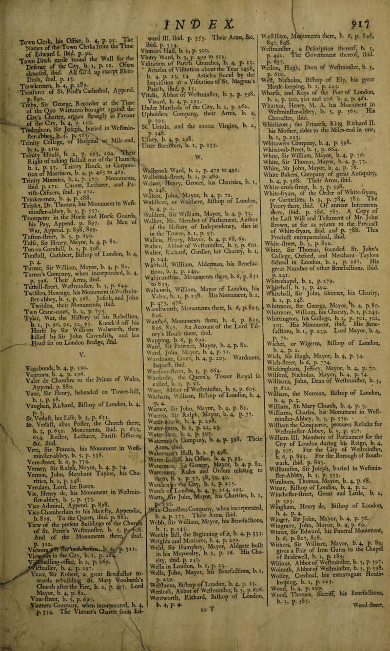 a \ Town a?rk, his Office, b. 4, P- 9f - The Names of the Town Clerks from the Time pf Edward 1. ibid. 9\ Towri Ditch made round the Wall tor the P^ive of the City, b, i, p. li. Often ckanlW, ibid. All fill’d up except Pleet- Ditch, ibid. p. 13. Trawkrmen, K 4&gt; P- , , , , Treafurcr of St. Paul’s Cathedral, Append. p. 892. , Treby, Sir George, Recorder at the Time of the (^o Warranto brought againft the City’s Charter, argues ftrongly in Favour of the City, b. 4,. P- *r°-ft • Trwknham, Sir Jpjeph, buried in \Neftmin- ftcr-abbcy,^b.^, R 5/5-. . , Trinity College, or Holpital 'at Mile-end, b. I, p. aio. . Trinity Houle, b. 2 p. 293, 294. Jheir Right of taking Ballaft out of the Thames, b. I, p. 37. Trinity Houle, or Corpora¬ tion of Marriners, b. 4, p. 4'5'5 to 4^9. Trinity Minories, b. 2, p. 270. Monuments, ibid. p. 271. Curate, Le^urer, and Pa- rifh-Officers, ibid. p. 272. Trinker-men, b. 4, p-. - Triplet, Dr. Thomas, his Monument m Welt- minfter-abbey, b. 5, p. 5 57* Trumpeter in the Horle and Horle Guards, his Pay, Append, p. 897. In Men of War, Appenffi p. 898, 899. Tufton-ftreet, b. 5, p. &lt;^90- Tulfe, Sir Henry, Mayor, b. 4,P-oa- Tun on Cornhill, b. 2, p. 398. Tunftall, Cuthbert, Bifliop of London, b. 4, p. 4. Turner, Sir William, Mayor, b. 4, p. 82. Turner’s Company, when incorporated, b. 4, p, ;9tf. Their Arms, ibid. Tuthill-ftreet, Weftminfter, b. 5, p. ^44. Twifden, Heneage, his Monument inWellmm- Rer-abbey, b. 5, p. 5&lt;J8. Jofiah, and John Twiiden, their Monuments, ibid. Two Crane-court, b. 3, P- 79 5- Tylar, Wat, the Hiftory of his Rebellion, b. 1, p. 90, 91, 9^&gt; 9?- Knock’d off his Horfe by Sir William Walworth, then killed by Sir John Cavendilh, and his — Head fet on London Bridge, ibid. V. Vagabonds, b. 4, p. 39° Vagrants, b. 4, p. 29^. r xxr i Valet de Chambre to the Prince of Wales, Append, p. 880. Vane, Sir Henry, beheaded on Tovver-hill, b. I, p. 98. Vaughan, Richard, Biffiop of London, b. 4i St.^edaft, his Life, b ?, p-/?!- , , St. Vedaft, alias Fofter, the Church there, b. 3, p. &lt;^32. Monuments, ibid, m ^33, &lt;534. Redor, I-eaurer, Pariffi Officers, &amp;c. ibid. , Vere, Sir Francis, his Monument in Weft- minfter-abbey, b. 5, p. 531?. Vere-ftreet, b. (J, p. 774&gt; Verney, Sir Ralph, Mayor, b. 4, p. 74- Vernon, John, Merchant Taylor, his Cha¬ rities, b. 1, p. 248. Verulam, Lord, lee Bacon. Vic, Henry de, his Monument in W’eltmin fter-abbey, b. 5;, p. 573- Vice-Admiral, Append, p. 09S. 1 N‘D E Z ward III. ibid. p. 35’5. Their Arms, &amp;c. ibid. p. 3 54. Vintners Hall, b. 2, p. 500. Vintry Ward, b. 3, p. 499 to 512. Vilitation. of Parilh Churches, b. 4, p. iS- ■’ Articles of Vilitation about the Year 1498* b. 4, p. 13, 14 Articles found by the Inquifition at a Vilitation of St. Magnus’s Parifh, ibid. p. 15- VitaHs, Abbot of W'eftminfter, b. 5, p. 598. Vizard, b. 4, p. 293. Under Marlhals of the City, b. i, p. 2(?2. Upholders Company., their Arms, b. 4 p- „ . . St. Uriula, and the ncoo Virgins, b. 2, p. 348. Ulury, b. 4, p. 298. Utter Barriiters, b. i, p. 135. W. Walbrook Ward, b. 2, p. 479 to 49K W'albrook-ftreet, b. i, p, 489. _ _ Walcot, Henry, Grocer, his Charities, b. i, p. 248. Walcot, John, Mayor, b. 4, p. 72. Waldh. re, or Walthere, Bi/hop of London, b. 4, p. 2. Waldren, Sir W'llliam, Mayor, b. 4, p. 73 Walker, Mr. Member of Parliament, Author of the Hiftory of Independency, dies in in the Tower, b. i, p. 97. Walleis, Henry, Mayor, b. 4, p. 88, 89 W alter, Abbot of W eftminfter, b. 5, p. 801. Walter, Richard, Girdler, his Charity, b. i, p. 244. Walthall, William, Alderaian, his Benefac¬ tions, b. 1, p. 249. W'aUhamftow, Moi\umcnts there, b. 8, p. 8 51 to 855. r T 3 Walworth, W'illiam, Mayor of London, his Value, b. 1, p. 238. His Monument, b.2, p. 47 5, 478. Wandlworth, Monuments there, b. 8, p. 825, 828. W'anfted, Monuments there, b. 8, p. 855, 858, 857. An Account of the Lord Til- ney’s Houle there, ibid. Wapping, b. 8, p. 899. Ward, Sir Patience, Mayor, b. 4, p. 82. Ward, John. Mayor, b. 4, p. 71. W'ardmotc, Court, b. 4, p. 203. Wardmote, Inqueft, ibid. W’ardour-ftreet, b. 5, p. 884 Wardrobe, the Queen’s, Tower Royal fo called, b. I, R 93- ^ , W'are, Abbot of Weftminfter, b. 5, p. 805. W'arham, W illiam, Bilhop of London, b. 4, p, 4. Warner, Sir John, Mayor, b. 4, p. 81. Warren, Sir Ralph, Mayor, b. 4, p. 77. Water-4ourle, b. 4, p. 298. Water-gates, b. t, p. 22, 23. Watei-^line, b. 2, p. 307* Watermafn’s Company, b. 4, P- SPS* Their Arms, '*bid. Waterman’s Hall, b. 2, p. 498. Water-Baip; his Office, b. 4, P, 95- Waterman; Sir George, Mayor, b. 4i P- 82. _f onfl Orners relatinp to pii Watermen, Rules and Orders relating to them, b. 1. p- 37, 38, 59, 40- Watches in the City, b. i, p. 235- Watch ok London, b. 4, p. 214, 2-93- WattSj^^ir John, M-iyor, his Charities, b. 1, Wai-Chandlers Company, when incorporated, ^ 1 __ A -rvic ;KiH Vice-Chamberlain to his Majefty, Appendix, b. 878. To the Queen, ibid. p. 881. / b. 4, P. 375. Iheir Arras, ibid. ViPVT, thp nrefra^uildings ot the Churaffi Webb, Sir William, Mayor, his e View of the prelaitBuildings ot the of St. Peter’s Weftminfter, b. 5, p^ , And of the Monuments thercj/ ibid, p. 512. ,/ 4^8p‘ 5^** Vievp^in the City, b. i, p. Vvfii^aUing-office, b. 2, p. 289. . ^'^'^fhialler, b. 4, p. 297. ^ Viner, Sir Robert, a great Benefafiot td- U'ards rebuilding St. Mary Woolnoth’s Church after the Fire, b. 2, p. 427. Lord Mayor, b. 4, p. 82. Vine-ftreet, b. 5, p. 890. Vintners Company, when incorporated, b. 4, p. 354. The Vintner’s Charter from Ed- \ Webb^ sir William, Mayor, his Benefadions, b. I, p. 245. Weekly Bill, the Beginning of it, b. 4, p. 33 5. Weights and Moafures, b. 4, p. 299. Weld, Sir Humphry, Mayor, Aldgate built in his Mayoralty, b. 1, p. 18. His Cha¬ rity, ibid. p. 250. Wells in London, b. i, p. 23. Wells, John, Mayor, his Benefattions, b. i, p. 239. Welftanus, Biftiop of I&lt;ondon, b. 4&gt; P* ^3- Werilock, Abbot of Weftminfter, b. 5, p. 808. Wentworth, Prichard, Biftiop of Ijondon, b- 4, P- 4- _ xo ) WeftHam, M^puments there, b. 8, p. 848, 847,848. ■ Weftminfter, a Delcription thereof, b. 5, p. 491. The Government thereof, ibid, p. 837. Wefton, Hugh, Dean of Weftminfter, b. 5, p. 810. Weft, Nicholas, Biftiop of Ely, his great Houle-keeping, b. 1, p. 225. Wharfs, and Keys of the Port of London, b. 2, p. 300, 301 and 308. b. 4, p. 481. ^ Wharton, Henry, M. A. his Monument in Weftminfter-abbey, b. 5, p. 585* His . Charafter, ibid, Whirlicote 3 the Prineefs, King Richard II; his Mother, rides to the Miles-end in onCj h. I, p. 223. Whitawers Company, b. 4, p, 398. Whitebmb-ftreet, b. 5, p. 884. White, Sir William, Mayor, b. 4, p. 78; Whife, Sir Thomas, Mayor, b. 4, p. 77. White, Sir John, Mayor, b. 4, p, 78. White Bakers, Company of great Antiquity* b. 4, p. 388: Their Arms, ibid. White-crols-ftrest, b. 3, p. 598. White-fryars, of the Order of W hite-fryars, or Carmelites, b. 3, p, 784, 785. The Priory there, ibid. Of antient Interments there, ibid. p. 788, 787. A Copy of the Laft Will and Teftaraent of Mr, John Brown, as far as relates to the Precinft of Whife-ftyars, ibid, and p. 788; This Precin£l extraparochial, ibid. White-ftreet, b. 3, p. 822. White, Sir Thomas, founded St. John’s College, Oxford, and Merchant-Taylors Schom in London, b, i, p. 187. His great Number of other Benefaftions, ibid, p. 241. Whitechapel, b. 2, p. 279. WKjtehalf, b, 5, p. 494. Vmitehall, Sir John, Skinner, his Charity* b. I, p. 248. ^ W hitmore. Sir George, Mayor, b. 4, p. 80. Whitmore, William, fiis Charity, b. i, p. 245. Whittington, his College, b. 3, p, 501, 502, 503. His Monument, ibid. His Bene- faftions, b. 1, p. 259. Lord Mayor, b. 4, p. 72. Wichet, or Wigerus, Biftiop of London, b. 4, p. 2. Wich, Sir Hugh, Mayor, b. 4, p. 74. Wich-ftreet, b. 8, p. 774. Wickingham, Jeffrey, Mayor, b. 4, p. 70. Wilford, Nicholas, Mayor, b. 4, p. 74. Williams, John, Dean of Weftminfter, b. 5* S812. iam, the Norman, Biftiop of London, b. 4, p. 3- William, St. Mary Church, b. 4, p. 3. Williams, Charles, his Monument in Weft¬ minfter-Abbey, b, 5, p. 579; ' William the Conqueror, procures Relicks for Weftminfter-Abbey, b. 5, p. 507. William III. Members of Parliament for the City of London during his Reign, b. 4, p. 107. For the City of Weftminfter, b. 8, p. 883. For the Borough of South¬ wark, ibid. p. 885. Williamfon, Sir Joleph, buried in Weftmin¬ fter-Abbby, b. 5, p. 553. Wimbom, Thomas, Mayor, b. 4, p. 88. Winar, Biftiop of London, b. 4, p. 2. Winchefter-ftreet, Great and Little, b. 2, P* 3 9 5- Wingham, Henry de, Biftiop of London, b. 4, p. 4- Winger, Sir John, Mayor, b. 4, p. 78. Wingrave, John, Mayor, b. 4, p. 8R Winter, Sir Edward, his Funeral Monument, b. 8, p. 827, 828. Withers, Sir William, Mayor, b. 4, P. 83. gives a Pair of Iron Gates to the Chapel of Bridewell, k i, p. 185. Wlfinus, Abbot of Weftminfter, b. 5, p. 597. Wolnuth, Abbot of Weftminfter, b. 5&gt; R598. Wolfey, Cardinal, his extravagant Houie» keeping, b. i, p. 225. Wood, b. 4, p. 299. „ r n- W^ood, Thomas, Sheriff, his Benefactions, b. 3&gt; P- 5^5- Wood-ftreet,