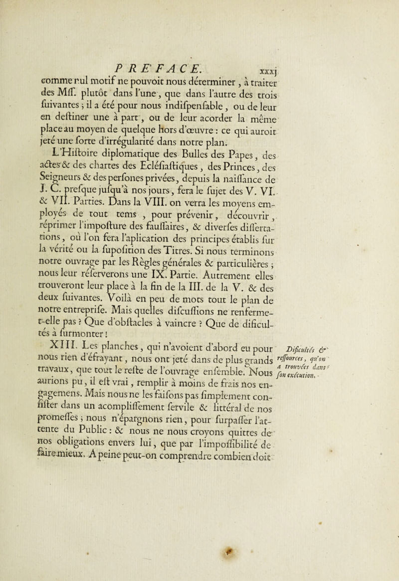 PREFACE. *xxj comme nul motif ne pouvoit nous déterminer , a traiter des MIT. plutôt dans lune, que dans l’autre des trois fuivantes j il a été pour nous indifpenfable , ou de leur en deftiner une à part, ou de leur acorder la même place au moyen de quelque hors d’œuvre : ce quiauroit jeté une forte d’irrégularité dans notre plan. L’Hiftoire diplomatique des Bulles des Papes, des aéles'&amp;c des chartes des Ecléfîaftiques , des Princes, des Seigneurs &amp; des perfones privées , depuis la naiflànce de J. C. prefque jufqu a nos jours, fera le fujet des V. VL &amp; VII. Parties. Dans la VIII. on verra les moyens em¬ ployés de tout tems , pour prévenir, découvrir, réprimer l’impofture des faufiaires, &amp; diverfes diflèrta- rions, où ion fera Implication des principes établis fur la vérité ou la fupohtion des Titres. Si nous terminons notre ouvrage par les Règles générales &amp; particulières ; nous leur réferverons une IX. Partie. Autrement elles trouveront leur place à la fin de la III. de la V. &amp; des deux fuivantes. Voila en peu de mots tout le plan de notre entreprife. Mais quelles difcufiions ne renferme- t-elle pas ? Que d’obftacles à vaincre ? Que de dificul- tés à furmonter ! XIII, Les planches, qui navoient d’abord eu pour Dificuites 6 nous rien defrayant, nous ont jeté dans de plus o-rands ref0!mes; travaux, que tout le refte de l’ouvrage enfemble. Nous fiZtâutim” aurions pu, il ell vrai, remplir à moins de frais nos en- gagemens. Mais nous ne les faifons pas fimplement con- lilfer dans un acomplilîement fervile &amp; littéral de nos promefTes ; nous n’épargnons rien, pour furpaffer l’at¬ tente du Public : 8c nous ne nous croyons quittes de nos obligations envers lui, que par l’impofiibilité de fitiremieux» A peine peut-on comprendre combien doit