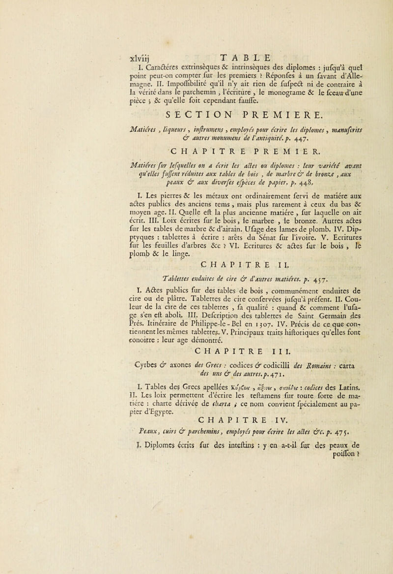 xlvîirj _ TABLE I. Cara&amp;éres extrinsèques 8c intrinsèques des diplômes : jufqu’à quel point peut-on compter fur les premiers ? Réponfes à un favant d’Alle¬ magne. II. Impoflibilité qu’il n’y ait rien de fufped ni de contraire à la vérité dans le parchemin , l’écriture , le monograme 8c le fceau d’une pièce ; 8c qu’elle foit cependant faulfe. SECTION PREMIERE, Matières , liqueurs, inftrumens , employés pour écrire les diplômes , manufcrits &amp; autres monumens de l'antiquité, p. 447. CHAPITRE PREMIER. Matières fur lefquelles on a écrit les allés ou diplômes : leur variété avant qu’elles fnjfent réduites aux tables de bois , de marbre &amp; de bronze , aux peaux &amp; aux diverfes efpèces de papier, p. 448,, I. Les pierres 8c les métaux ont ordinairement fervi de matière aux aéles publics des anciens tems, mais plus rarement à ceux du bas 8c moyen âge. II. Quelle eft la plus ancienne matière , fur laquelle on ait écrit. III. Loix écrites fur le bois, le marbre , le bronze. Autres aétes fur les tables de marbre 8c d’airain. Ufage des lames de plomb. IV. Dip- ptyques : tablettes à écrire : arêts du Sénat fur l’ivoire. V. Ecritures fur les feuilles d’arbres &amp;c ? VI. Ecritures 8c a&amp;es fur le bois , le plomb 8c le linge. CHAPITRE IL Tablettes enduites de cire &amp; dé autres matières, p. 457. I. Adfces publics fur des tables de bois , communément enduites de cire ou de plâtre. Tablettes de cire confervées jufqu’à préfent. II. Cou¬ leur de la cire de ces tablettes , fa qualité : quand 8c comment l’ufa- ge s’en eft aboli, III. Defcription des tablettes de Saint Germain des Prés. Itinéraire de Philippe-le - Bel en 1307. IV. Précis de ce que con-* tiennent les mêmes tablettes. V. Principaux traits hiftoriques quelles font conoitre : leur âge démontré. CHAPITRE III. Cyrbes &amp; axones des Grecs : codices &amp; codicilli des Romains : carta des uns &amp; des autres, p. 471. I. labiés des Grecs apellées Ki'fus , cavlèic : codices des Latins. IL Les loix permettent d’écrire les teftamens fur route forte de ma¬ tière : charte dérivée de ebarta ; ce nom convient fpécialement au pa¬ pier d’Egypte. CHAPITRE IV. Peaux, cuirs &amp; parchemins, employés pour écrire les allés &amp;c. p. 475. I. Diplômes écrits fur des inteftins : y en a-t-il fur des peaux de