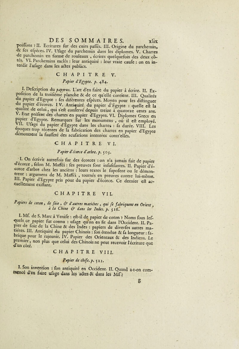 poilTons ? II. Ecritures fur des cuirs pafîes. III. Origine du parchemin, les efpèces. IV. Ufage du parchemin dans les diplômes. V. Chartes de parchemin en forme de rouleaux , écrites quelquefois des deux co¬ tes. VI. Parchemins raclés : leur antiquité : leur vraie caufe : on en in¬ terdit l’ufage dans les aétes publics. CHAPITRE V. Papier d’Egypte, p. 484. L Defcription du papyrus. L’art d’en faire du papier à écrire. II. Ex- polïtion de la troifième planche &amp; -de ce quelle montrent. III. Qualités du papier d’Egypte : fes difércntes efpèces. Moyen pour les diftinauer du papier d’écorce. IV. Antiquité du papier d’Egypte : quelle eft la qualité de celui, qui s’eft confervé depuis treize à quatorze cents ans. V. Etat préfent des chartes en papier d’Egypte. VI. Diplômes Grecs ai papier d’Egypte. Remarques fur les monumens , où il eft employé. VIL Ufage du papier d’Egypte dans les chartes : fa durée. VIII. Les époques trop récentes de la fabrication des chartes en papier d’Egypte démontrent la faulfeté des aeufations intentées contr’clles. CHAPITRE VI. Papier d’e'corce d'arbre, p. 503. I. On écrivit autrefois fur des écorces : on n’a jamais fait de papier decorce , félon M. Mafféi : fes preuves font infufifantes. II. Papier de- corce d’arbre chez les anciens : leurs textes le fupofent ou le démon- ' argumens de M. Mafféi , tournés en preuves contre lui-même. IH. Papier d’Egypte pris pour du papier d’écorce. Ce dernier eft ac¬ tuellement exiftant. CHAPITRE VIL Papiers de coton , de foie , &amp; d’autres matières , qui fe fabriquent en Orient, a la Chine &amp; dans les Indes, p. 5 iÇ, I. Mf. de S. Marc à Venife : eft-il de papier de coton ? Noms fous lef- ■quels ce papier fut connu : ufage qu’on en fit dans l’Occident. II. Pa¬ pier de foie de la Chine &amp; des Indes : papiers de diverfes autres ma¬ tières. III. Antiquité du papier Chinois : fon étendue &amp; fa longueur : fa¬ brique pour le rajeunir. IV. Papier des Orientaux &amp; des Indiens. Le premier, non plus que celui des Chinois ne peut recevoir l’écriture que 4 un cote. 1 CHAPITRE VIII. Papier de chife.p. 521. I. Son mvention : fon antiquité en Occident. II. Quand a-t-on cotn- ttence d’en faire ufage dans les attes &amp; dans les Mif? S