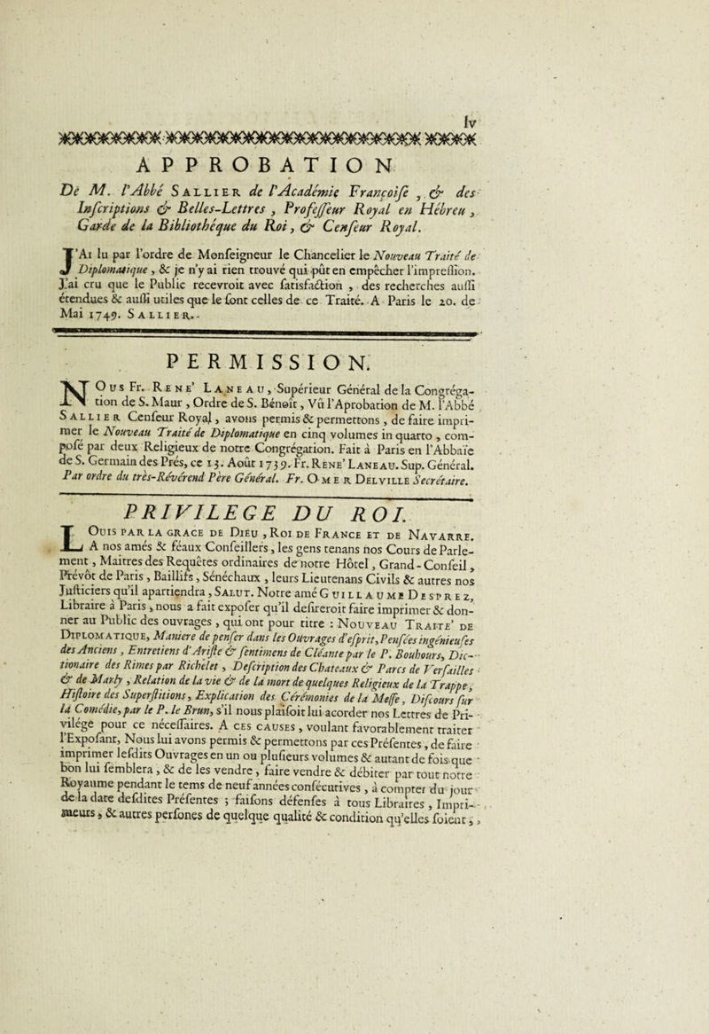 &gt;lOfO«OiOeOtOtOK--&gt;»OIO*9tOeOCO»0(OtOtOtOCOtOtO«Ofê(OeOtDK&gt;(0(OtOt€ APPROBATION De M. l'Abbé Salli er de rAcadémie Françoife , dr des Infcriptiows &amp; Belles-Lettres , Profejfeur Royal en Hébreu , Garde de la Bibliothèque du Roi, &amp; Cenfeur Royal. J’Ai lu par l’ordre de Monfeigneur le Chancelier le Nouveau Traité de Diplomatique , &amp; je n’y ai rien trouvé qui pût en empêcher l’impreflion. J.’ai cru que le Public recevroit avec fatisfa&amp;ion , des recherches auflî étendues &amp; aulïi utiles que le font celles de ce Traité. A Paris le zo. de Mai 1749. Saluer.. PERMISSION. NO u s Fr. Re ne L an eau. Supérieur Général de la Congréga¬ tion de S. Maur , Ordre de S. Benoît, Vu l’Aprobation de M. l’Abbé S a l l 1 e r Cenfeur RoyaJ, avons permis &amp; permettons, de faire impri¬ mer le Nouveau Traité de Diplomatique en cinq volumes in quarto , com- pofé par deux Religieux de notre Congrégation. Fait à Paris en l’Abbaïe de S. Germain des Prés, ce 13. Août 17 3 9. Fr. Rene’ Lane au. Sup. Général. Par ordre du tres-Reverend Pere Général. Fr. Omer Del ville Secrétaire. PRIVILEGE DU ROI IOüIS PAR LA GRACE DE DlÊU , Roi DE FRANCE ET DE NAVARRE. -J A nos amés 5c féaux Confeillers, les gens tenans nos Cours de Parle¬ ment, Maîtres des Requêtes ordinaires de notre Hôtel, Grand-Confeil , Prévôt de Paris , Baillifs, Sénéchaux , leurs Lieutenans Civils &amp; autres nos Jufticiers qu’il aparriçndra, Salut. Notre amé GuillaumiDesprez, Libraire a Paris , nous a fait expofer qu il delîreroit faire imprimer ôc don¬ ner au Public des ouvrages , qui ont pour titre ; Nouveau Traite’ de Diplomatique, Maniéré de penfer dans Us Ouvrages defpriî, P en fées ingénieufes des Anciens , Entretiens d’Arijle &amp; fentimens de C léante par le P. Boubours, Dic- tionaire des Rimes par Richelet, Defcription des Châteaux &amp; Parcs de Ver failles • &amp; de Marty , Relation de la vie &amp; de la mort de quelques Religieux de la Trappe, Hiftoire des Superfiitions, Explication des Cérémonies de la Meffe, Di foursfur la Comédie, par le P. le Brun, s’il nous plaifoit lui acorder nos Lettres de Pri¬ vilège pour ce necelTaires. A ces causes , voulant favorablement traiter l’Expofant, Nous lui avons permis &amp; permettons par ces Préfentes, de faire imprimer lefdits Ouvrages en un ou plufieurs volumes &amp; autant de’fois que ‘ bon lui femblera , &amp; de les vendre , faire vendre &amp; débiter par tout notre Royaume pendant le tems de neuf années confécurives, d compter du jour de la date defdites Préfentes j faifons défenfes à tous Libraires , Impri-- meurs autres per&amp;nes de quelque qualité &amp; condition quelles foient s,