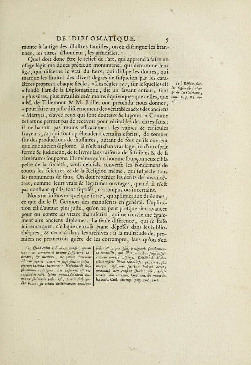 monte à la tige des illuftrcs familles, on en cl illingue les bran- ches , les titres d’honneur , les armoiries. Quel doit donc être le relief de l’art, qui apprend à faire un ufage légitime de ces précieux monumens, qui détermine leur âge, qui difeerne le vrai du faux, qui dillipe les doutes, qui marque les limites des divers degrés de fufpicion par les cara¬ ctères propres à chaque iiècle ? *« Les règles ( e), fur lefquelles eft «fondé l’art de la Diplomatique , dit un favant auteur, font » plus sûres, plus infaillibles &amp;: moins équivoques que celles, que « M. de Tillemont M. Bailler ont prétendu nous donner i « pour faire un jufte difcernementdes véritables aCtes des anciens « Martyrs, d’avec ceux qui font douteux &amp;; fupofés. » Comme cet arme permet pas de recevoir pour véritables des titres faux ; il ne bannit pas moins efficacement les vaines ridicules frayeurs, (4) qui font apréhender à certains efprits , de tomber fur des productions de fauffaires , autant de fois qu’ils ouvrent quelque ancien diplôme. Il n’eft ni d’un vrai fage, ni d’un efprit ferme &amp; judicieux, de fe livrer fans raifon à de li foibles &amp;; de fi téméraires foupçons. De meme qu’un homme foupçonneux eft la pefte de la fociété , ainfi celui-là renverfe les fondemens de toutes les fciences &amp; de la Religion meme , qui fufpeCte tous les monumens de faux. On doit regarder les écrits de nos ancê¬ tres , comme leurs vrais &amp; légitimes ouvrages, quand il n’eft pas conltant qu’ils font fupofés x corrompus ou&gt; incertains. Nous nefaifons en quelque forte , qu’apliqueraux diplômes, ce que dit le P. Germon des manuferits en général. L’aplica- tion eft d’autant plus jufte y qu’on ne peut prefque rien avancer pour ou contre les vieux manuferits, qui ne convienne égale- ment aux anciens diplômes, La feule diférence , qui fe faffe ici remarquer, c’eft que ceux-là étant dépofés dans les biblio¬ thèques , ceux-ci dans les archives : fi la multitude des pre¬ miers ne permettoit guère de les corrompre, fans qu’on s’en (e) Refte'x.fur. les réglés &amp; l'ufa¬ ge de la Critique , tom. 1. p, 2). in- 4°. (4.) Quid enim ridiculum mugis} qudm •vanà ac temerarià ubique fufpicione la- borare, &amp; metuere , ne qnoties -veterem librum aperis, toties in fuppofttitias falfa- riorum lacinias incurvas ? H'ujufmodt fuf- picionibus indulgere , nec fapientis eft nec tonflantis viri. Igitur quemadmodum hu¬ mant, focietatis pefiis eft , prave fufpicio- fus homo ; ftc eùctm doclrinarum omnium peftis eft atque ipftus Religionis fundamen- ta convellit, qui libris omnibus falftfufpi- cionem temere afpergit. Rclicios à Marc- ribus noftris libros tandiu pro genuinis, p?o integris ipforum fœtibus haberi decet 3 quamdiu non confiât fpurios effe, adul- teratos aut incertos. Germon, de veterib. hæretic. Cod. corrup. pag. 560, géi.