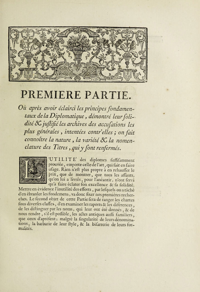 PREMIERE PARTIE. I Ou après avoir éclairci les principes fondamen¬ taux de la Diplomatique > démontré leurfoli- dité SC juflifié les archives des accufations les plus générales , intentées contr elles ; on fait connoître la nature , la variété SC la nomen¬ clature des Titresy qui y font renfermés, ’U TI L I T E' des diplômes fuffiffammenc prouvée, emporte celle de l’art, qui fait en faire ufage. Rien n’eft plus propre à en rehauffer le prixj que de montrer, que tous les affauts, qu’on lui a livrés, pour l’anéantir, n’ont fervi qu’à faire éclater fon excellence &amp; fa folidité. Mettre en évidence l’inutilité des efforts , parlefquels on a tâché d’en ébranler les fondemens, va donc fixer nos premières recher¬ ches. Le fécond objet de cette Partie fera de ranger les chartes fous diverfes claffes, d’en examiner les raports &amp; les différences, de les diftinguer par les noms, qui leur ont été donnés, &amp; de nous rendre , s’il eftpoflible, les aéles antiques aufii familiers que ceux d’apréfent; malgré la fingularité de leurs dénomina¬ tions , la barbarie de leur ftyle , &amp; la bifarrerie de leurs for¬ malités.