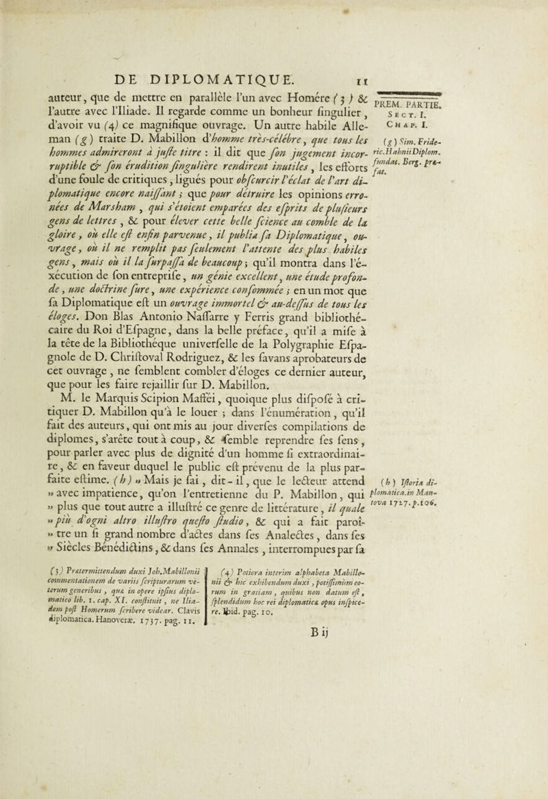 auteur, que de mettre en parallèle l’un avec Homère ( $ ) &amp;c p—- PAR^jT l’autre avec l’Iliade. Il regarde comme un bonheur fingulier, Sect. 1. d’avoir vu (4) ce magnifique ouvrage. Un autre habile Aile- Chat. i. man ( g ) traite D. Mabillon &amp; homme tres-célébre, que tous les (g ) Sim. F ride- hommes admireront à jufie titre : il dit que fon jugement incor- ric-H*hniiDiplom. ruptible &amp; fon érudition finguliére rendirent inutiles, les efforts Bers‘ ^ d’une foule de critiques , ligués pour obfcurcir Véclat de l'art di¬ plomatique encore naijfant ,• que pour détruire les opinions erro¬ nées de Marsham , qui s'étoient emparées des efprits de plusieurs gens de lettres , &amp; pour élever cette belle fcience au comble de U gloire, oit elle eft enfin parvenue, il publia fa Diplomatique, ou¬ vrage , oit il ne remplit pas feulement l'attente des plus habiles gens, mais oit il la furgaffa de beaucoup ; qu’il montra dans l'é¬ xecution de fon entreprife, un génie excellent, une étude profon¬ de , une doélrine fure, une expérience confommée ; en un mot que fa Diplomatique eft un ouvrage immortel &amp; au-de[fus de tous les éloges. Don Blas Antonio Naffarre y Ferris grand bibliothé¬ caire du Roi d’Efpagne, dans la belle préface, qu’il a mife à la tète de la Bibliothèque univerfelle de la Polygraphie Efpa- gnole de D. Chriftoval Rodriguez, &amp;: les favans aprobateurs de cet ouvrage , ne femblent combler d’éloges ce dernier auteur, que pour les faire rejaillir fur D. Mabillon. M. le Marquis Scipion Maftéi, quoique plus difpofé à cri¬ tiquer D. Mabillon qu’à le louer ; dans l’énumération, qu’il fait des auteurs, qui ont mis au jour diverfes compilations de diplômes, s’arête tout à coup, &amp;: Temble reprendre fes fens , pour parler avec plus de dignité d’un homme fi extraordinai¬ re , &amp;: en faveur duquel le public eft prévenu de la plus par¬ faite eftime. (h) «Mais je fai, dit - il, que le leéteur attend {h ) ificria di- « avec impatience, qu’on l’entretienne du. P. Mabillon, qui pl»matic».m Mm- ” plus que tout autre a illuftré ce genre de littérature, il quale tova I77-l-106- »piit d'ogni altro illuftro quefto fiudio, &amp; qui a fait paroî- » tre un fi grand nombre d’actes dans fes Analeétes, dans fes l&gt; Siècles Benédiétins, dans fes Annales, interrompues par fa (3 J Vr&amp;termittendum duxi Joh.Mabillonii cowraentationem de variis feripturarum ve- terum generibus , qu&amp; in opéré ipjius diplo- matico lib. I. cap. XI. conflituit, ne I/ia- dem pofl Homerum feribere videur. Clavis diplomatica. Hanoveræ. 1737. pag. 11. (4) Voticra intérim a’phabeta Mabillo- nii hic exhibendum duxi, pottffimum eo- rum in grettiam, quibus non datum eft, fplendidum hoc rei diplomatictt opus mfptce- re. Ifrid. pag. 10. Bij