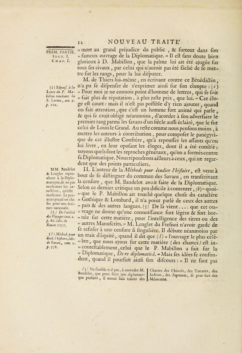 S E C T. I. C H A P. I. ( i ) Réponf. a la lettre du P. Ma¬ billon touchant la S. Larme 3 art. 9. p. 101. MM. Baüdelot &amp; Lenglet repro¬ chent à la Diplo¬ matique, de ne pas renfermer les ca- raiféres, quelle renferme. Le pre¬ mier prend un chi- fre pour une écri¬ ture nationale. ( k ) De l'utilité des Voyages tom. z. p. 8tf. édit. de Rouen 1717. ( l ) Méthod. pour ttud. l'hiJloire,e'dit. de Rouen, tom. 1. b 378. iz NOUVEAU TRAITE' » mort au grand préjudice du public , 6c furtout dans Ton » fameux ouvrage de la Diplomatique. « Il eft fans doute bien glorieux à D. Mabillon , que la palme lui ait été ajugée fur tous fes rivaux , par celui qui n’auroit pas été fâché de fe met¬ tre fur les rangs, pour la lui difputer. M. de Thiers lui-même , en écrivant contre ce Bénédiétin, n’a pu fe difpenfer de s’exprimer ainfi fur fon compte : ( i ) » Pour moi je ne connois point d’homme de lettres, qui fe foit » fait plus de réputation , à plus jufte prix , que lui. « Cet élo¬ ge eft court : mais il n’eft pas poftible d’y rien ajouter, quand on fait attention, que c’eft un homme fort animé qui parle , &amp; qui fe croit obligé néanmoins , d’acorder à fon adverfaire le premier rang parmi les favans d’un fiècle auiïi éclairé, que le fut celui de Louis le Grand. Au refte comme nous penfons moins , à mettre les auteurs à contribution , pour compofer le panégyri¬ que de cet illuftre Confrère, qu a repoulfer les alfauts qu’on lui livre , en leur opofant les éloges, dont il a été comblé ; voyons quels font les reproches généraux, qu’on a forméscontre fa Diplomatique. Nous répondrons ailleurs à ceux, qui ne regar¬ dent que des points particuliers. II. L auteur de la Méthode 'pour étudier Vhijloire, eft venu à bout de fe diftinguer du commun des Savans , en tranferivant la çenfure , que M. Baudelot avoit faite de la Diplomatique. Selon ce dernier critique un peu dificile à contenter, (k) « quoi- R B• Mabillon ait touché quelque chofe du caraêlére » Gothique 6c Lombard, il n’a point parlé de ceux des autres &gt;^pais 6c des autres langues.(yJ Delà vient. ... que cet ou- » vrage ne donne qu’une connoiftance fort légère 6c fort bor- » nee fur cette matière, pour l’intelligence des titres ou des ” autres Manufcrits. « M. Lenglet du Frefnoi n’avoit garde de R refufer a une cenfure û ftngulière. Il débute néanmoins par un trait d équité, quand il dit que (l) *» l’ouvrage le plus célé- » bre, que nous ayons fur cette matière ( des chartes ) eft in- ** conteftablement, celui que le P. Mabillon a fait fur la « Diplomatique, Dere diplomaticâ. « Mais fes idées fe confon¬ dent, quand il pourfuit ainft fon difeours : « Il ne faut pas (j) Ne femble-t-il pas, à entendre M. I Chartes des Chinois, des Tartares, des. Baudelot, que pour faire une d.iplomati- I Indiens, des Japonois, &amp; peut-être des gue parfaite , il auroit falu traiter des | Mémcaius.