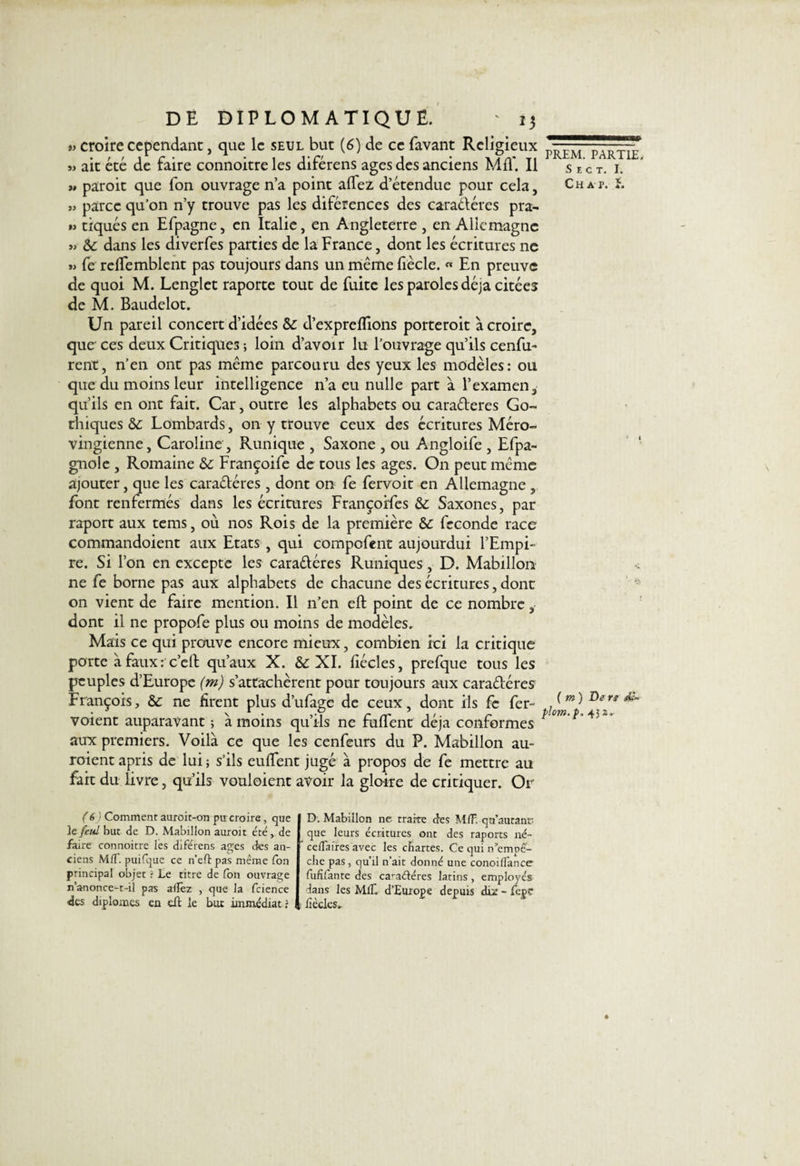 » croire cependant, que le seul but (6) de ce favant Religieux » ait été de faire connoitre les diférens âges des anciens Mil*. Il » paroit que fon ouvrage n’a point allez d’étendue pour cela, » parce qu’on n’y trouve pas les diférences des caractères pra- « tiqués en Efpagne, en Italie, en Angleterre , en Allemagne » dans les diverfes parties de la France, dont les écritures ne »&gt; fe reliemblent pas toujours dans un même liècle. « En preuve de quoi M. Lenglet raporte tout de fuite les paroles déjà citées de M. Baudelot. Un pareil concert d’idées &amp; d’exprclïions porteroit à croire, que ces deux Critiques ; loin d’avoir lu l’ouvrage qu’ils cenfu- rent, n’en ont pas même parcouru des yeux les modèles: ou que du moins leur intelligence n’a eu nulle part à l’examen, qu’ils en ont fait. Car, outre les alphabets ou caraéteres Go¬ thiques &amp;; Lombards, on y trouve ceux des écritures Méro¬ vingienne, Caroline , Runique , Saxone , ou Angloife , Efpa- gnole , Romaine &amp; Françoife de tous les âges. On peut même ajouter, que les caractères , dont on fe fervoit en Allemagne , font renfermés dans les écritures Françoifes &amp; Saxones, par raport aux tems, où nos Rois de la première &amp;: fécondé race commandoient aux Etats , qui compofent aujourdui l’Empi¬ re. Si l’on en excepte les caractères Runiques , D. Mabillon ne fe borne pas aux alphabets de chacune des écritures, dont on vient de faire mention. Il n’en eft point de ce nombre, dont il ne propofe plus ou moins de modèles. Mais ce qui prouve encore mieux, combien ici la critique porte à faux : c’e11 qu’aux X. &amp; XI. fiécles, prefque tous les peuples d’Europe (m) s’attachèrent pour toujours aux caractères François, &amp; ne firent plus d’ufage de ceux, dont ils fe fer- voient auparavant ; à moins qu’ils ne fuffent déjà conformes aux premiers. Voilà ce que les cenfeurs du P. Mabillon au¬ raient apris de lui ; s’ils euffent jugé à propos de fe mettre au fait du livre, qu’ils vouloient avoir la gloire de critiquer. Or PREM. PARTIE. S e c t. I. Chap. ( m ) De rg dg~ ptom.p. 432. (6) Comment auroit-on pu croire, que le feul but de D. Mabillon auroit été, de faire connoitre les diférens âges des an¬ ciens Mff. puifque ce n’eft pas même fon principal objet ï Le titre de fon ouvrage n’anonce-t-il pas allez , que la fcience des diplômes en eft le but immédiat ? D. Mabillon ne traire des M/F. qu’autant- que leurs écritures ont des raports né- ce/Taires avec les chartes. Ce qui n’empê'- che pas, qu’il n’ait donné une conoi/fance fufifante des ca’aéléres latins, employés dans les MC d’Europe depuis diz - fepe lîècles_ *