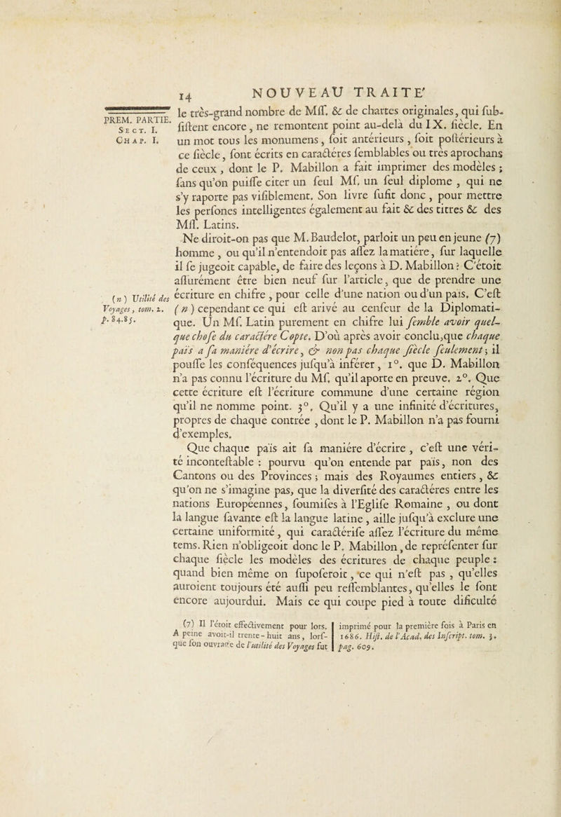 irr ■■■'- ie très-grand nombre de MIT. &amp; de chartes originales, qui fub- ------ liftent encore, ne remontent point au-delà du IX. lîècle. Eli Ch ap. I. Un mot tous les monumens , Toit antérieurs , foit poftérieurs à ce liècle, font écrits en caradéres femblables ou très aprochans de ceux , dont le P. Mabillon a fait imprimer des modèles ; fans qu’on puifte citer un feul Mf un feul diplôme , qui ne s’y raporte pas vifiblement. Son livre fufit donc , pour mettre les perfones intelligentes également au fait 6c des titres 6c des MIL Latins. Ne diroit-on pas que M.Baudelot, parloit un peu en jeune (y) homme , ou qu’il n’entendoit pas aftez la matière, fur laquelle il fe jugeoit capable, de faire des leçons à D. Mabillon ? Cétoit afturément être bien neuf fur l’article, que de prendre une (n) Utilité des écriture en chifre , pour celle d’une nation ou d’un pais. C’eft Voyages, tom. z. ( n ) cependant ce qui eft arivé au cenfeur delà Diplomati- /. 84.8;. que. Un Mf. Latin purement en chifre lui femble avoir quel¬ que choft du caraclére Copie. D’où après avoir conclu,que chaque païs a fa manière d'écrire, cd non pas chaque fiècle feulement -, il poufte les conféquences jufqu’à inférer, i°. que D. Mabillon n’a pas connu l’écriture du Mf qu’il aporte en preuve. z°. Que cette écriture eft l’écriture commune d’une certaine région qu’il ne nomme point. 30, Qu’il y a une infinité d’écritures, propres de chaque contrée ,dont le P. Mabillon n’a pas fourni d’exemples. Que chaque pais ait fa manière d’écrire , c’eft une véri¬ té inconteftable : pourvu qu’on entende par pais, non des Cantons ou des Provinces ; mais des Royaumes entiers, 6c qu’on 11e s’imagine pas, que la diverftté des caradéres entre les nations Européennes, foumifes à l’Eglife Romaine , ou dont la langue favante eft la langue latine , aille jufqu’à exclure une certaine uniformité , qui caradérife aftez l’écriture du même tems. Rien n’obligeoit donc le P. Mabillon ,de repréfenter fur chaque fiècle les modèles des écritures de chaque peuple : quand bien même on fupoferoit, ce qui n’eft pas , qu’elles auroient toujours été aufti peu reftemblantes, qu elles le font encore aujourdui. Mais ce qui coupe pied à toute dificulté (7) H l’étoit effeélivement pour lors. A peine avoit-i] trente - huit ans, lorf- tjue fou ouvrage de Vutilité des Voyages fut imprimé pour la première fois a Paris en 1686. Hift. de l’Acad, des Infcript. tom. 5. pag. 609.