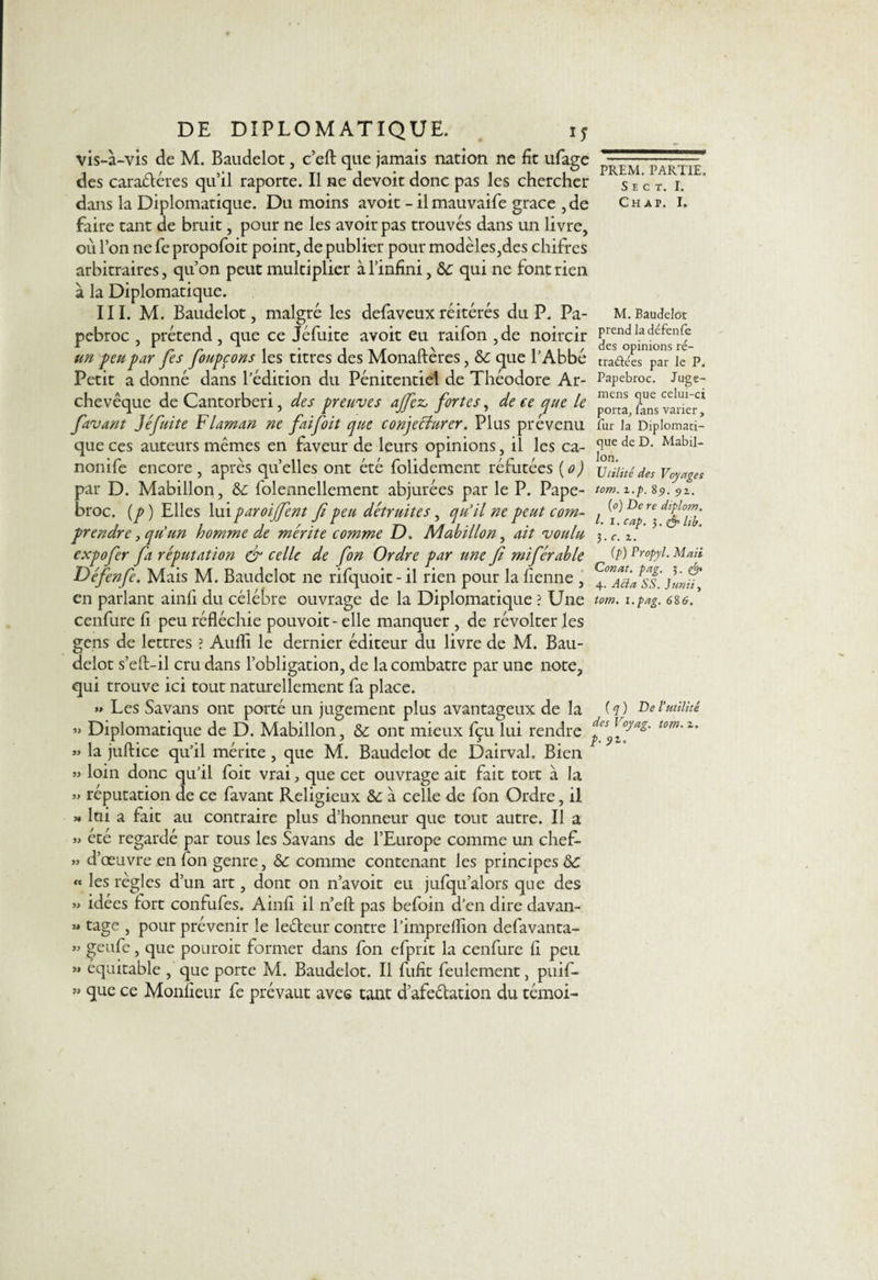 vis-à-vis de M. Baudelot, c’eft que jamais nation ne fit ufage des caraéléres qu’il raporte. Il ne devoir donc pas les chercher dans la Diplomatique. Du moins avoir - il mauvaife grâce ,de faire tant de bruit, pour ne les avoir pas trouvés dans un livre, où l’on ne fe propofoit point, de publier pour modèles,des chifres arbitraires, qu’on peut multiplier à l’infini, 8c qui ne font rien à la Diplomatique. III. M. Baudelot, malgré les defaveuxréitérés du P. Pa- pebroc , prétend , que ce Jéfuite avoit eu raifon ,de noircir un peu par fes foupçons les titres des Monaftères, &amp;: que l’Abbé Petit a donné dans l’édition du Pénitentiel de Théodore Ar¬ chevêque de Cantorberi, des preuves ajfez, fortes, de ce que le favant Jéfuite Flaman ne faifoit que conjecturer. Plus prévenu que ces auteurs mêmes en faveur de leurs opinions, il les ca- nonife encore , après quelles ont été folidement réfutées (o) par D. Mabillon, &amp;: folennellement abjurées par le P. Pape- broc. (p) Elles lui paroiffent fi peu détruites, qu’il ne peut com¬ prendre y qu’un homme de mérite comme D. Mabillon, ait voulu expofer fa réputation &amp; celle de fon Ordre par une fi miférable Défenfe. Mais M. Baudelot ne rifquoit-il rien pour la fienne , en parlant ainfi du célébré ouvrage de la Diplomatique ? Une cenfure fi peu réfléchie pouvoit- elle manquer , de révolter les gens de lettres ? Aufli le dernier éditeur du livre de M. Bau¬ delot s’eft-il cru dans l’obligation, de lacombatre par une note, qui trouve ici tout naturellement fa place. » Les Savans ont porté un jugement plus avantageux de la » Diplomatique de D. Mabillon, 8c ont mieux fçu lui rendre » la juftice qu’il mérite, que M. Baudelot de Dairval, Bien » loin donc qu’il foit vrai, que cet ouvrage ait fait tort à la » réputation de ce favant Religieux 8c à celle de fon Ordre, il » lui a fait au contraire plus d’honneur que tout autre. Il a » été regardé par tous les Savans de l’Europe comme un chef- » d’œuvre en fon genre, &amp;: comme contenant les principes 8c « les règles d’un art, dont on n’avoit eu jufqu’alors que des » idées fort confufes. Ainfi il n’efl: pas befoin d’en dire davan- M cage 5 pour prévenir le le&amp;eur contre l’impreflion defavanta- « geufe, que pouroit former dans fon efprit la cenfure fi peu >» équitable , que porte M. Baudelot. Il fufit feulement, puif- » que ce Moniteur fe prévaut avec tant dafe&amp;ation du témoi- i PREM. PARTIE. S E C T. I. Chap. I. M. Baudelot prend la défenfe des opinions ré- tradées par le P. Papebroc. Juge- mens que celui-ci portaj fans varier, fur la Diplomati¬ que de D. Mabil¬ lon. Utilité des Voyages tom. z.p. 89. 9z. (0) De re diplom. I. 1. cap. 3. &amp; Itb. 3. c. z. (p) Propyl. Mail Conat. pag. 3 . 4. A ci a SS. Junii, tom. i.pag. 6%6. {q) De l’utilité des Voyag. tom. z. p. 91.