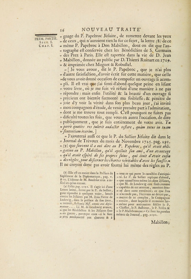 S E Ç T. I. C H A P. I. 16 NOUVEAU TRAITE' » gnage du P. Papebroc Jéfuite, de remettre devant les yeux „ de ceux , qui n’auroient rien lu fur ce fujet, la lettre f 8 J de ce 0> même P. Papebroc à Don Mabillon, dont on dit que l’au- » tographe eft confervée chez les Bénédictins de S. Germain « des Prez à Paris. Elle eft raportée dans la vie de D. Jean v Mabillon, donnée au public par D.Thierri Ruinarten 1709, » &amp;: imprimée chez Muguet &amp; Robuftel. » [ Je vous avoue , dit le P. Papebroc , que je n’ai plus » d’autre fatisfa&amp;ion,d’avoir écrit fur cette matière, que celle ?»de vous avoir donné occalîon de compofer un ouvrage fi acom- » pli. Il eft vrai que j’ai fenti d’abord quelque peine en lifant votre livre, où je me fuis vu réfuté d’une manière à ne pas v répondre : mais enfin l’utilité &amp; la beauté d’un ouvrage fî » précieux ont bientôt furmonté ma foiblefte ; &amp; pénétré de « joie d’y voir la vérité dans fon plus beau jour, j’ai invité » mon compagnon d’étude, de venir prendre part à l’admiration, >» dont je me trouve tout rempli. C’eft pourquoi ne faites pas ” dificulté toutes les fois, que vous en aurez l’occafion, de dire v publiquement, que je fuis entièrement de votre avis. Tu *» porro quoties res tulerit audaéter tejîare , quam totus in tu dm ?? Jententiam iverim, ] » J’ajouterai aufli ce que le P. du Sollier Jéfuite dit dans le » Journal de Trévoux du mois de Novembre 1725. pag. 29r. w (9) que fouvent il a oui dire au P. Papebroc, qu il avoit obli- «gation au P. Mabillon, quil apelloit fon ami, d'un avantage 3? quil avoit efperé de fes propres foins , qui étoit d'avoir enfn 33 des réglés, pour difcerner les chartes véritables d'avec les fauffesa* Il ne croyoit donc pas avoir fourni lui même des règles au P. (8) Elle eft en entier dans la Préface du Suplément de la Diplomatique, pag. v. &amp; vi. L'éditeur de M. Baudelot n’en a in¬ féré ici qu’un extrait. (9) Lifez pag. 1091. Il s’agit ici d’une lettre latine, écrite par le P. du Sollier, pour répondre à quelques traits, lancés contre les Jéfuites par M. Jean Pierre de Ludewig, dans la préface de fon livre, « intitule , Reliquia M[f. omnis &amp;vi diplo- matum .... Là M. de Leudewig avance, que les Bénédictins &amp; les Jéfuites font 33 en guerre , parceque ceux - ci la font *3 avec méchanceté aux Chartres &amp; à 33 tout ce qui porte le caraétére d’antiqui- *3 té. Le P. du Sollier répliqué d’abord, 33 que quand bien même les deux Jéfuites, 33 que M. de Leudewig cite feuls comme 33 capables de cet attentat, auraient don- 33 né dans cette extrémité; ce que l’on 33 n’accorde pas, l’écrivain ne devoit pas, 33 mettre de ce complot, la Compagnie 33 entière , dans laquelle il reconnôit iui- 33 même pour antiquaires fidèles le P. 33 ChifHet, le P. Balbinus, le P. Frifen &amp; 33 le P.Mallebranque.« Ce font les paroles mêmes du Journal, pag. 1090. Mabillon ;