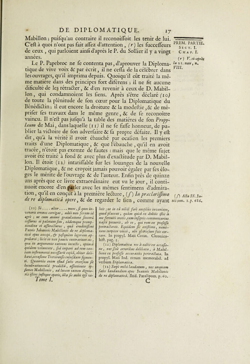 Mabillon ; puifqu’au contraire il reconoilfoit les tenir de lui. C’eft à quoi n’ont pas fait allez d’attention , (r ) les fuccelfeurs de ceux , qui parloient ainli d’après le P. du Sollier il y a vingt années. Le P. Papebroc ne fe contenta pas, d’aprouver la Diploma¬ tique de vive voix &amp; par écrit, il ne celïa de la célébrer dans les ouvrages, qu'il imprima depuis. Quoiqu'il eût traité la mê¬ me matière dans des principes fort diférens ; il ne lit aucune dificulté de les rétrader, &amp; d’en revenir à ceux de D. Mabil¬ lon, qui condamnoient les fiens. Après setre déclaré fio) de toute la plénitude de fon cœur pour la Diplomatique du Bénédidin ; il eut encore la droiture &amp; la modeftie, Sc de mé- prifer fes travaux dans le même genre, &amp; de fe reconoître vaincu. Il n’eft pas jufqu’à la table des matières de Ion Propy- Ltum de Mai, dans laquelle (i i) il ne fe falfe honneur, de pu¬ blier la vidoire de fon adverfaire &amp; fa propre défaite. Il y eft dit, qu’a la vérité il avoit ébauché par ocafion les premiers traits d’une Diplomatique , &amp; que l’ébauche , qu’il en avoit tracée, n’étoit pas exemte de fautes : mais que le même fujet avoit été traité à fond &amp; avec plus d’exaditude par D. Mabil¬ lon. Il etoit (11) intarillable fur les louanges de la nouvelle Diplomatique, de ne croyoit jamais pouvoir égaler par fes élo¬ ges le mérité de l’ouvrage &amp; de l’auteur. Enfin près de quinze ans après que ce livre extraordinaire eut vu le jour, il conti- nuoit encore d’en parler avec les mêmes fentimens d’admira¬ tion , qu’il en conçut à la première ledure ^(f)ïn pr.ularijfimo de re diplomatica opère, èc de regarder le lien, comme ayant ( i o) Si ... . aller.... meos ,Ji quos in- venerit errores corrigat 3 adeo non feram id igre ; ut cum animi gratulatione fincerâ cejfurus et palmam Jim 3 eâdemque promp- titudine et affureclurus , quâ eruditijfimi Patris Johannis Mabillonii de re diploma¬ tie â opus excepi, &amp; poftqudm légeram ap- probavi ; licèt in non paucts contrarium eis, qutt in argumento eatenus intaclo , optimâ qui de m voluntate , fd impari ad rem tan- tam inftrumenti necejfarii copia, obiter deli- bavi,occafone Trevirenfis cujufdam figmen- ti. Ou aman s enim iflud faits everfum fit lucubratiunculâ prAdiciâ, ajfentiente ip- fomet Mabillcnio , ad lucem tamen dignio- rij ijlius jufttque operis3 ilia fie mihi ipfi vt- Tome I. luit ; ut in eà nihil fere ampliùs inveniam, quod placent , quetm qu'od ex dubiis iftic dt me fortuitb tnotis ,tam infgnis commentarius nafci potuerit, ab eo , qui rem ex profeffo pertraclavit. Equidem fie exiftimo, nemi- nem turpiter vinci , ubi gloriofum fuit cer- tare. In propyl. Maii Conat. Chronico- hift. pag.i. ( i x ) Diplomatica res a nobis ex occafto- ne, nec fne erroribus delibata , a Mabil- lione ex profeffo accuratius pertraclata. In propyl. Maii Ind. rerum memorabil. ad verbum Diplomatica. (il) Sœpe mihi laudatum , nec unquarn faits laudandum opus Joannis Mabilionis de re diplomatica, Ibid. Paralipom. p. 6o. c PREM. PARTIE. S E C T. I. C H A P. I. (r) V. ci-après la u, note, », VIII. (/) AU a SS. Ju- niitom. i.p. 686.