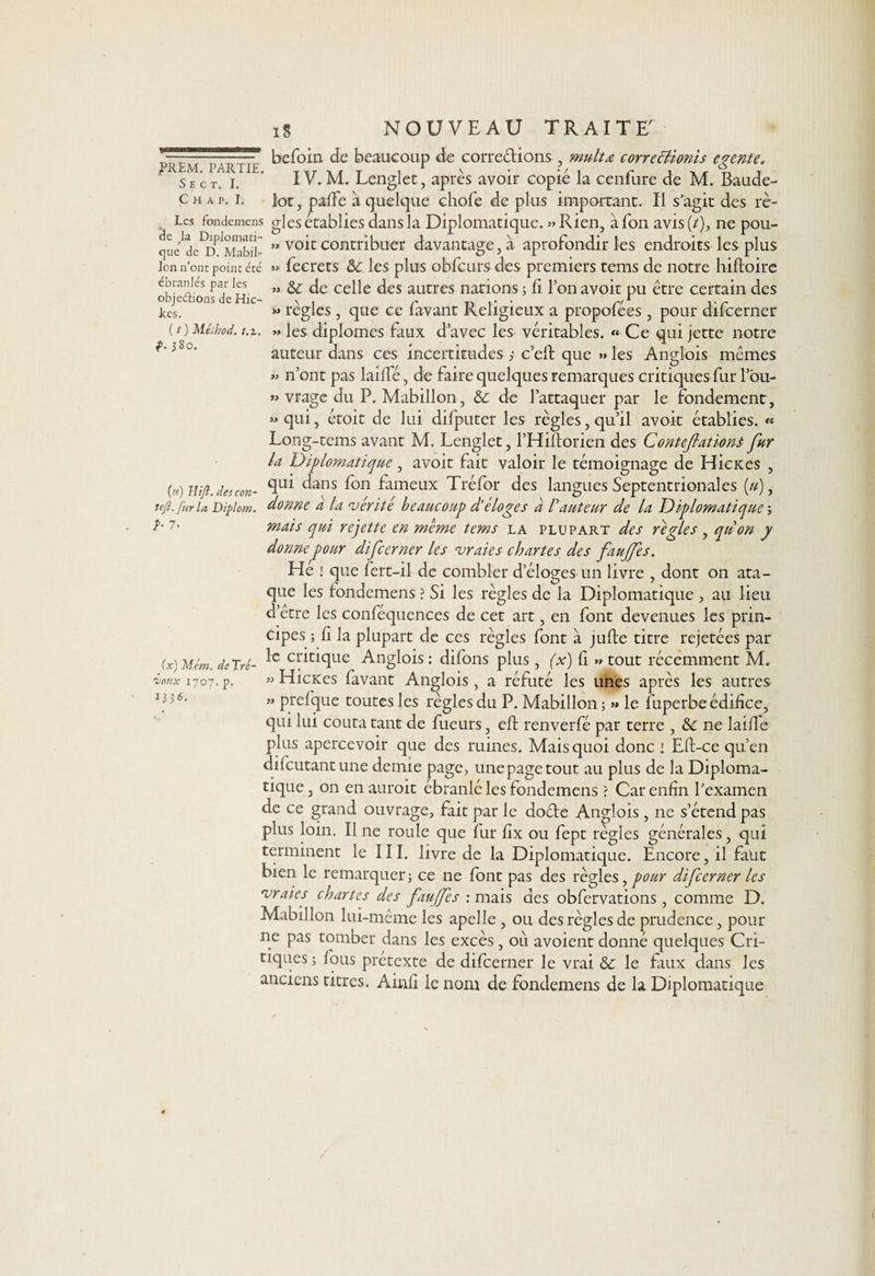 S E C T. I. C H A P. I. ébranlés par les objeéiions de Hic- kes. ( t ) Méihod. 1.1. f. 380. (n) Jîifl. descon tejl.furla Diplom b 7- i§ NOUVEAU TRAITE' befoin de beaucoup de corrections , multœ correclionis egente. IV. M. Lenglet, après avoir copié la cenfure de M. Baude- lot, paffe à quelque chofe de plus important. Il s'agit des rè- Les fondemens gles établies dans la Diplomatique. » Rien, à Ton avis (/), ne pou- o a d c 1 m a b 11 - ” v0*c contribuer davantage, à aprofondir les endroits les plus ion n’ont point été » fecrets 8c. les plus obfcurs des premiers tems de notre hiftoire » &amp;c de celle des autres nations ; fi l’on avoit pu être certain des « règles , que ce favant Religieux a propofées , pour difcerner • » les diplômes faux d’avec les véritables. « Ce qui jette notre auteur dans ces incertitudes 3 c’eft que » les Anglois mêmes » n’ont pas laide, de faire quelques remarques critiques fur lou- » vrage du P. Mabillon, 8c de l’attaquer par le fondement, » qui, étoit de lui difputer les règles, qu’il avoit établies. « Long-tems avant M. Lenglet, l’Hiftorien des Contefationt fur U Diplomatique, avoit fait valoir le témoignage de Hicxes , qui dans fon fameux Tréfor des langues Septentrionales (»), donne a la ‘vérité beaucoup d’éloges à Fauteur de la Diplomatique \ mais qui rejette en meme tems la plupart des réglés , qu on y donne pour difcerner les vraies chartes des fauffes. Hé ! que fert-il de combler d’éloges un livre , dont on ata- que les fondemens ? Si les règles de la Diplomatique , au lieu d’être les conféquences de cet art, en font devenues les prin¬ cipes ; fi la plupart de ces règles font à jufte titre rejetées par le critique Anglois : difons plus , (x) fi » tout récemment M. » Hicxes favant Anglois , a réfuté les unes après les autres ” prefque toutes les règles du P. Mabillon ; » le fuperbe édifice, qui lui coûta tant de fueurs, eft renverfé par terre , &amp;c ne laifle plus apercevoir que des ruines. Mais quoi donc 1 Eft-ce qu’en difcutantune demie page, une page tout au plus de la Diploma¬ tique , on en auroit ébranlé les fondemens ? Car enfin l'examen de ce grand ouvrage, fait par le do&amp;e Anglois, ne s’étend pas plus loin. Il ne roule que fur fix ou fept règles générales, qui terminent le III. livre de la Diplomatique. Encore, il faut bien le remarquer; ce ne font pas des règles, pour difcerner les vraies chartes des fauffes : mais des obfervations , comme D. Mabillon lui-même les apelle , ou des règles de prudence, pour ne pas tomber dans les excès, où avoient donné quelques Cri¬ tiques ; fous prétexte de difcerner le vrai &amp; le faux dans les anciens titres. Ainfi le nom de fondemens de la Diplomatique (x) Mém. de Tré¬ voux 1707. p. 1336.