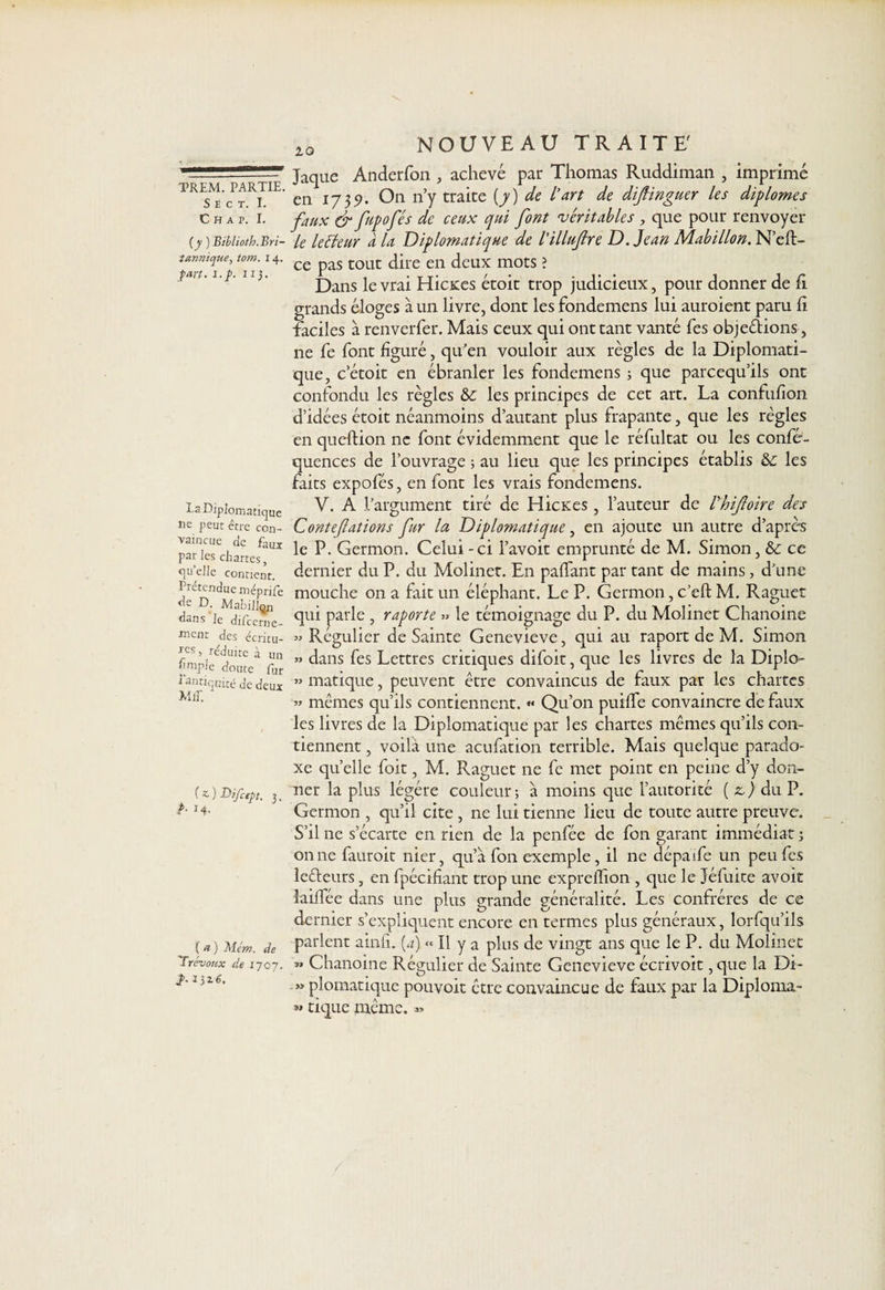 S E C T. I. C H A P. I. [y ) Biblioth. Bri¬ tannique, tom. 14. part. i.f>. il). Ta. Diplomatique ne peut être con¬ vaincue de faux par les chartes, quelle contient. Prétendue méprife <îe D. MabiUçn dans Je difeerne- ment des écritu¬ res î réduite à un fmple doute fur 1 antiquité de deux MiT. G ) Bifcept. ). P• 14- (a) Mer/i. de 'Trévoux de 1707. î- 1)2.6. 1Q NOUVEAU TRAITE' Jaque Anderfon , achevé par Thomas Ruddiman , imprimé en 1735). On n’y traite (7) de l’art de distinguer les diplômes faux &amp; fupofés de ceux qui font véritables , que pour renvoyer le letteur à la Diplomatique de l’illuftre D.Jean Mabillon. N’eft- ce pas tout dire en deux mots ? Dans le vrai Hicxes étoit trop judicieux, pour donner de h grands éloges à un livre, dont les fondemens lui auroient paru fi faciles à renverfer. Mais ceux qui ont tant vanté fes objections , ne fe font figuré, qu’en vouloir aux règles de la Diplomati¬ que, cetoit en ébranler les fondemens ; que pareequ’ils ont confondu les règles &amp;c les principes de cet art. La confufion d’idées étoit néanmoins d’autant plus frapante, que les règles en queftion ne font évidemment que le réfultat ou les confé- quences de l’ouvrage ; au lieu que les principes établis &amp;c les faits expofés, en font les vrais fondemens. V. A .l’argument tiré de Hicxes, l’auteur de Vhiftoire des Contefations fur la Diplomatique, en ajoute un autre d’aprè'S le P. Germon. Celui - ci l’avoit emprunté de M. Simon, 6c ce dernier du P. du Molinct. En paflant par tant de mains, d’une mouche 011 a fait un éléphant. Le P. Germon, c’eft M. Raguet qui parle , raporte » le témoignage du P. du Molinet Chanoine » Régulier de Sainte Genevieve, qui au raport de M. Simon » dans fes Lettres critiques difoit, que les livres de la Diplo- » matique, peuvent être convaincus de faux par les chartes » mêmes qu’ils contiennent. « Qu’on puilfe convaincre de faux les livres de la Diplomatique par les chartes mêmes qu’ils con¬ tiennent , voilà une aeufation terrible. Mais quelque parado¬ xe quelle foit, M. Raguet ne fc met point en peine d’y don¬ ner la plus légère couleur; à moins que l’autorité ( z,) du P. Germon , qu’il cite , ne lui tienne lieu de toute autre preuve. S’il ne s’écarte en rien de la penfée de fon garant immédiat ; on ne fauroit nier, qu’à fon exemple, il ne dépaife un peu fes leêteurs, en fpécifiant trop une exprelfion , que le Jéfuite avoit laiffée dans une plus grande généralité. Les confrères de ce dernier s’expliquent encore en termes plus généraux, lorfqu’ils parlent ainfi. (a) « Il y a plus de vingt ans que le P. du Molinet » Chanoine Régulier de Sainte Genevieve écrivoit, que la Di- » plomatique pouvoit être convaincue de faux par la Diploma- »» tique même. «