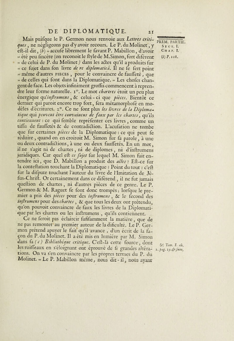 Mais puifque le P. Germon nous renvoie aux Lettres criti¬ ques , ne négligeons pas d’y avoir recours. Le P. du Molinet, y eft-il dit, [b) »> accufe librement le favant P. Mabillon, d’avoir été peu fincère (on reconoitle ftylede M.Simon, fort diférent » de celui de P. du Molinet ) dans les aétes qu’il a produits fur » ce fujet dans fon livre de re diplomatica. Il ne fe fert point » même d’autres pièces , pour le convaincre de fauffeté, que « de celles qui font dans la Diplomatique. » Les chofes chan¬ gent de face. Les objets infiniment groffis commencent à repren¬ dre leur forme naturelle. i°. Le mot Chartres étoit un peu plus énergique opxinftrumens , &amp; celui - ci que pièces. Bientôt ce dernier qui paroit encore trop fort, fera métamorphofé en mo¬ dèles d’écritures. i°. Ce ne font plus les livres delà Diploma¬ tique qui peuvent être convaincus de faux par les chartes, qu’ils contiennent : ce qui femble repréfenter ces livres , comme un tiffu de fauffetés de contradiélion. L’acufation ne tombe que fur certaines pièces de la Diplomatique : ce qui peut fe réduire , quand on en croiroit M. Simon fur fa parole, à une ou deux contradiélions, à une ou deux fauffetés. En un mot, il ne s’agit ni de chartes , ni de diplômes , ni d’inftrumens juridiques. Car quel eft ce fujet fur lequel M. Simon fait en¬ tendre ici, que D. Mabillon a produit des acles ? Eft-ce fur la conteftation touchant la Diplomatique ? Point du tout : c’eft fut la difpute touchant l’auteur du livre de l’Imitation de Jé- fus-Chrift. Or certainement dans ce diférend , il ne fut jamais queftion de chartes , ni d’autres pièces de ce genre. Le P. Germon &amp;: M. Raguet fe font donc trompés ; lorfque le pre¬ mier a pris des pièces pour des inf rumens, le fécond des inf rumens pour des chartes , &amp; que tous les deux ont prétendu, qu’on pouvoit convaincre de faux les livres de la Diplomati¬ que par les chartes ou les infirumens , qu’ils contiennent. Ce ne feroit pas éclaircir fufifamment la matière, que de ne pas remonter au premier auteur de ladifîculté. Le P. Ger¬ mon prétend apuyer le fait qu’il avance , d’un écrit de la fa¬ çon du P, du Molinet. Il a été mis en lumière par M. Simon dans fa ( c ) Bibliothèque critique. C’eft-la cette fource, dont les ruilfeaux en s’éloignant ont éprouvé de fi grandes altéra¬ tions. On va s’en convaincre par les propres termes du P. du Molinet. ». Le P. Mabillon même, nous dit - il, nous ayant PREM. PARTIE, S E C T. I. Ch a p. I. {b) P. 108. (c) Tom. 1. cb, 1. pag. 19.<&amp; y