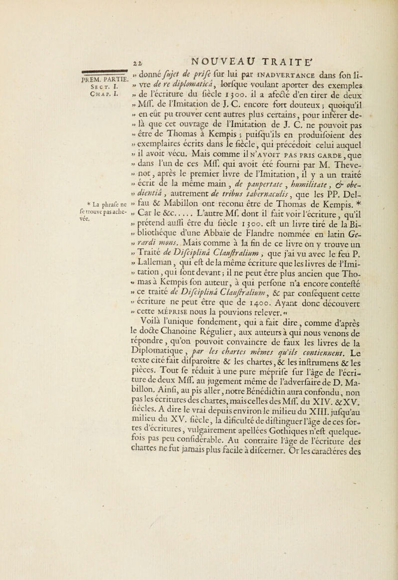 Se c t. I. C H AP. I. * La phrafe ne Le trouve pas ache¬ vée. IL NOUVEAU TRAITE' 3. donné fujet de prife fur lui par inadvertance dans fon li- » vre de re diplomatie a, lorfque voulant aporter des exemples « de l’écriture du fiêcle 1300. il a afeêté d’en tirer de deux » MIT. de limitation de J. C. encore fort douteux ; quoiqu’il. » en eût pu trouver cent autres plus certains, pour inférer de- » la que cet ouvrage de limitation de J. C, ne pouvoit pas « être de Thomas à Kempis ; puifqu’ils en produisent des » exemplaires écrits dans le fiée le, qui précédoit celui auquel » il avoit vécu. Mais comme ün’avoit pas pris garde,que » dans l’un de ces MIT. qui avoit été fourni par M. Theve- » not, après le premier livre de l’Imitation, il y a un traité » écrit de la même main , de paupertate , humilitate, &amp; obe- » dientia , autrement de tribus tabernaculis, que les PP. Del- » fau &amp; Mabillon ont reconu être de Thomas de Kempis. * » Car le &amp;c.L’autre Mf. dont il fait voir l’écriture , qu’il » prétend aufli être du fiècle 1 300. eft un livre tiré de la Bi- » bliothéque d’une Abba'ïe de Flandre nommée en latin Ge- )» rardi mons. Mais comme a la fin de ce livre on y trouve un » Traite de Difciplinâ CUuJlralium , que j’ai vu avec le feu P. » Lalleman, qui eft delà même écriture que les livres de l’imi- w tation, qui font devant ; il ne peut être plus ancien que Tho- « mas à Kempis fon auteur, à qui perfone n’a encore contefté 3» ce traite de Disciplina Claujlralium, &amp; par confisquent cette 33 écriture ne peut etre que de 1400. Ayant donc découvert 33 cette méprise nous la pouvions relever. « Voila l’unique fondement, qui a fait dire, comme d’après le doébe Chanoine Régulier, aux auteurs à qui nous venons de répondre, qu’on pouvoit convaincre de faux les livres de la Diplomatique , par les chartes memes qu’ils contiennent. Le texte cité fait dilparoitre &amp;c les chartes, &amp; lesinftrumens &amp;les pièces. Tout fe réduit à une pure méprife fur l’âge de l’écri¬ ture de deux MIT. au jugement même de l’adverfaire de D. Ma¬ billon. Ainfi, au pis aller, notre Bénédiétin aura confondu, non pas les écritures des chartes, mais celles des MIT. du XIV. &amp;XV. fiècles. A dire le vrai depuis environ le milieu du XIII. jufqu’au milieu du XV. fiecle, la dificulté de diftinguer l’âge de ces for¬ tes d écritures, vulgairement apellées Gothiques n’eft quelque- tois pas peu confidérable. Au contraire l’âge de récriture des chai tes ne fut jamais plus facile à difeerner. Or les caraêléres des