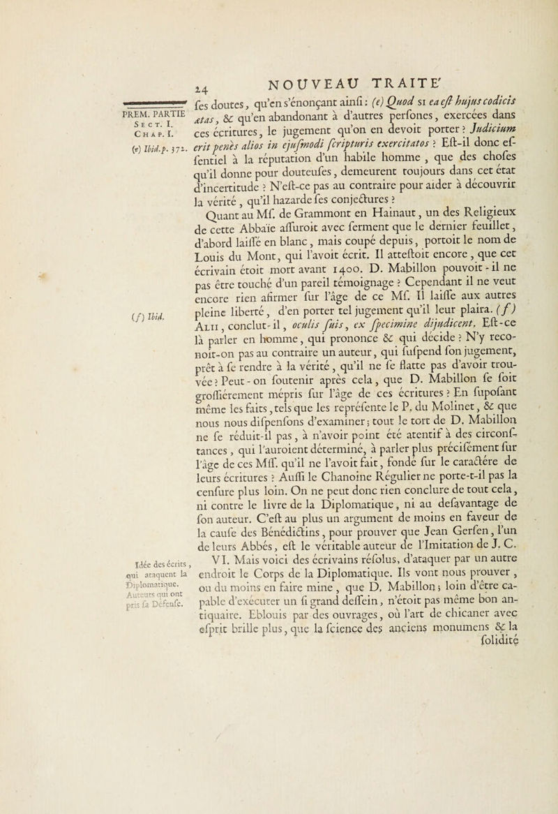 S E C T. I. C H A P. I. (r?) Ibid.Ç. 371. (/) Ibid. Idée des écrits, qui ataquent la Diplomatique. Auteurs qui ont pris fa Défenfe. 14 NOUVEAU TRAITE' Tes doutes, qu’cn s’énonçant ainfl : (e) Quod si eaeft hujuscodicis xtas, &amp; qu’en abandonant à d’autres perfones, exercées dans ces écritures, le jugement qu’on en devoit porter? Jndmum eritpenes alios in ejufmodi fcriptnris exercitatos ? Eft-il donc ef- fentiel à la réputation d’un habile homme , que des chofes qu’il donne pour douteufes, demeurent toujours dans cet état d’incertitude ? N’eft-ce pas au contraire pour aider à découvrir la vérité , qu’il hazarde fes conjedures ? Quant au Mf. de Grammont en Hainaut, un des Religieux de cette Abbaïe afliiroit avec ferment que le dernier feuillet, d’abord lailfé en blanc, mais coupé depuis, portoit le nom de Louis du Mont, qui l’avoit écrit. Il atteftoit encore, que cet écrivain étoit mort avant 1400. D. Mabillon pou voit * il 11e pas être touché d’un pareil témoignage ? Cependant il ne veut encore rien afirmer fur l’âge de ce Mf. Il laide aux autres pleine liberté , d’en porter tel jugement qu’il leur plaira, (f) Alii , conclut-il, oculis fuis, ex fpecimine dijudicent, Eft-ce là parler en homme, qui prononce &amp;: qui décide ? N’y reco- noit-on pas au contraire un auteur, qui fufpend fon jugement, prêt à fe rendre à la vérité, qu’il ne fe flatte pas d’avoir trou¬ vée ? Peut - on foutenir après cela, que D. Mabillon fe foit grofliérement mépris fur l’âge de ce s écritures ? En fupofant même les faits, tels que les repréfente le P. du Molinet, que nous nous difpenfons d’examiner; tout le tort de D, Mabillon ne fe réduit-il pas, à n’avoir point été atentif à des circonfà tances, qui Pauroient déterminé, à parler plus précifément fur l’âge de ces MIT. qu’il ne l’avoit fait, fondé fur le caradére de leurs écritures ? Aufli le Chanoine Régulier ne porte-t-il pas la cenfure plus loin. On ne peut donc rien conclure de tout cela, ni contre le livre de la Diplomatique, ni au defavantage de fon auteur. C’efl: au plus un argument de moins en faveur de la caufe des Bénédidins, pour prouver que Jean Gerfen, l’un de leurs Abbés, eft le véritable auteur de l’Imitation de J. C. VI. Mais voici des écrivains réfolus, d’ataquer par un autre endroit le Corps de la Diplomatique. Ils vont nous prouver , ou du moins en faire mine , que D, Mabillon 5 loin d’etre ca¬ pable d’exécuter un fl grand deflein, 11’étoit pas même bon an¬ tiquaire. Eblouis par des ouvrages, oii l’art de chicaner avec efprit brille plus, que la feience des anciens monumens &amp;ç la foliditç