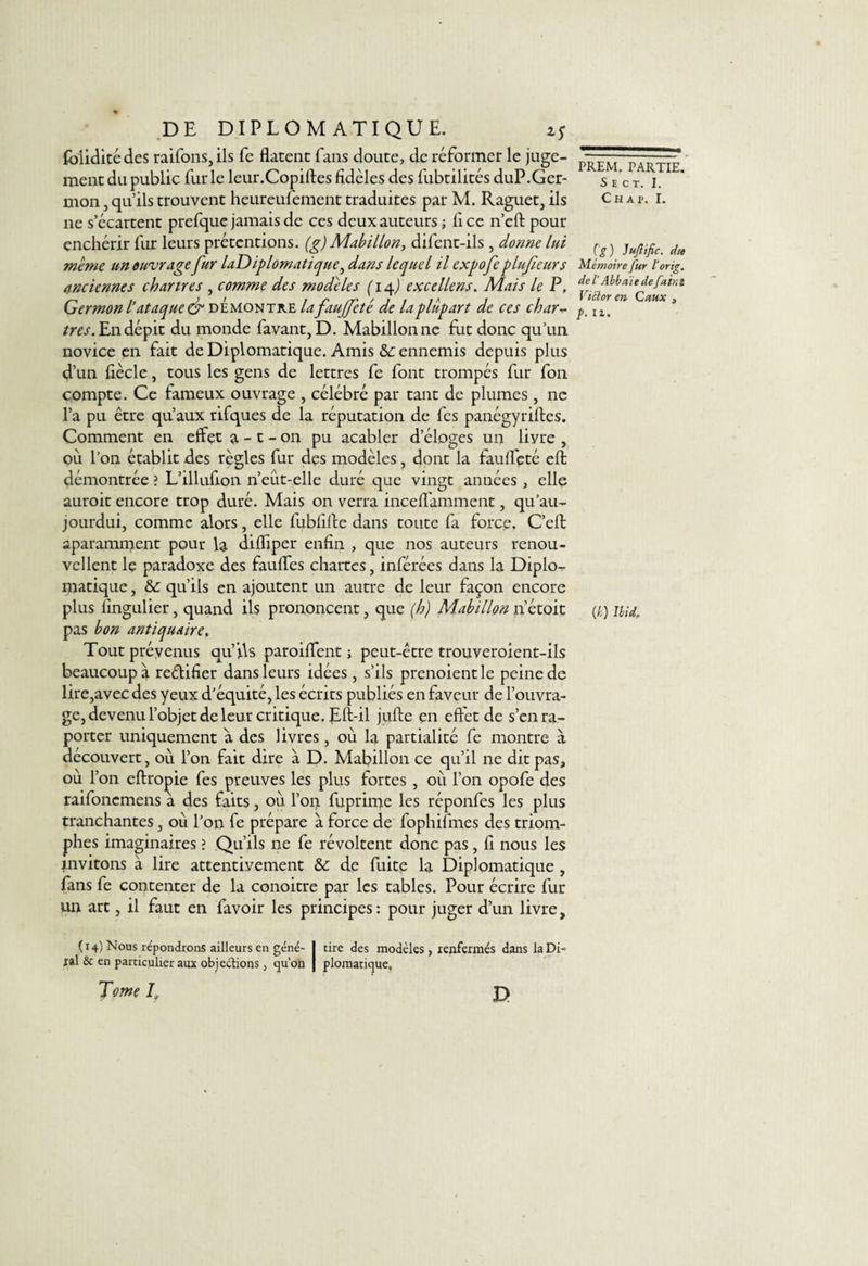 (bliditédes raifons,ils fe datent fans doute, de réformer le juge¬ ment du public furie leur.Copiffes fidèles des fubtilités duP.Ger¬ mon , qu’ils trouvent heureufement traduites par M. Raguet, ils ne s’écartent prefque jamais de ces deux auteurs ; lice n’eft pour enchérir fur leurs prétentions, (g) Mabillon, difent-ils , donne lui meme un ouvrage fur laDiplomatique, dans lequel il expofeplufieurs anciennes Chartres , comme des modèles (14J excellens. Mais le P, Germon l’ataque&amp; démontré la fauffeté de la plupart de ces char très. En dépit du monde favant, D. Mabillonne fut donc qu’un novice en fait de Diplomatique. Amis &amp;: ennemis depuis plus d’un fiècle, tous les gens de lettres fe font trompés fur fon compte. Ce fameux ouvrage , célébré par tant de plumes , ne l’a pu être qu’aux rifques de la réputation de fes panégyriftes. Comment en effet 3, - t - on pu acabler d’éloges un liyre , où l’on établit des règles fur des modèles, dont la fauffeté efi démontrée ? L’illufion n’eût-elle duré que vingt années , elle auroit encore trop duré. Mais on verra inceffamment, qu’au-. jourdui, comme alors, elle fubfifue dans toute fa force. C’eft aparamment pour la diffiper enfin , que nos auteurs renou¬ vellent lç paradoxe des fauffes chartes, inférées dans la Diplo¬ matique , &amp;: qu’ils en ajoutent un autre de leur façon encore plus fingulier, quand ils prononcent, que (h) Mabillon 11’étoit pas bon antiquaire. Tout prévenus qu’ils paroiffent ; peut-être trouveroient-ils beaucoup à rectifier dans leurs idées , s’ils prenoientle peine de lire,avec des yeux d’équité, les écrits publiés en faveur de l’ouvra¬ ge, devenu l’objet de leur critique. Eft-il jufte en effet de s’enra- porter uniquement a des livres, où la partialité fe montre à découvert, où l’on fait dire à D. Mabillon ce qu’il ne dit pas, ou l’on eftropie fes preuves les plus fortes , où l’on opofe des raifonemens à des faits, où l’on fuprime les réponfes les plus tranchantes, où l’on fe prépare à force de fophifmes des triom¬ phes imaginaires ? Qu’ils 11e fe révoltent donc pas, fi nous les invitons à lire attentivement &amp;: de fuite la Diplomatique , fans fe contenter de la conoitre par les tables. Pour écrire fur un art, il faut en favoir les principes: pour juger d’un livre, (14) Nous répondrons ailleurs en géné- I tire des modèles , renfermés dans laDi- ral &amp; en particulier aux objeétions j qu’on j plomatique. Tome T D PREM. PARTIE. S E C T. I. Chap. I. (g) Juflific. die Mémoire fur l'orig. de l Abbaïe de faim Victor en C aux , />. ir. (h) Ibid.