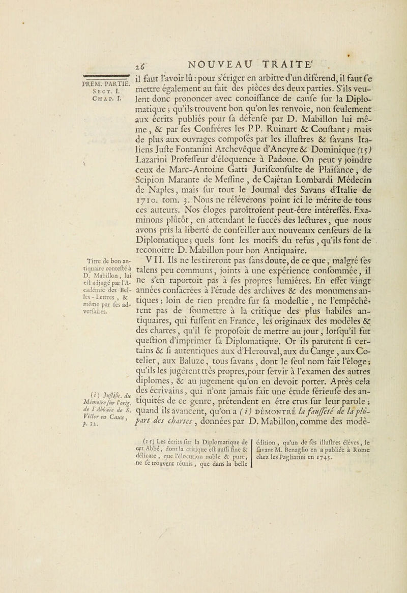 imsmsiMmaamuKBÊmtaaÊUÊ* PREM. PARTIE. S E C T. I. Ch à p. I. Titre de bon an¬ tiquaire contefté à D. Mabillon , lui eft adjugé par l’A¬ cadémie des Bel¬ les - Lettres , &amp; même par fes ad- verfaires. ( i ) JujHfic. du Mémoire J'ur 1‘ orig. de iAbbaïe de S. Vicier en Caux, }• II- NOUVEAU TRAIT U il faut l’avoir lu : pour s’ériger en arbitre d’un diférend, il faut fe mettre également au fait des pièces des deux parties. S’ils veu¬ lent donc prononcer avec conoilfance de caufe fur la Diplo¬ matique ; qu’ils trouvent bon qu’on les renvoie, non feulement aux écrits publiés pour fa défenfe par D. Mabillon lui mê¬ me , &amp; par fes Confrères les PP. Ruinart &amp; Coudant ; mais de plus aux ouvrages compofés par les illuftres &amp;: favans Ita¬ liens Jufte Fontanini Archevêque d’Ancyre&amp;: Dominique (15) Lazarini Profelfeur d’éloquence à Padoue. On peut y joindre ceux de Marc-Antoine Gatti Jurifconfulte de Plaifance, de Scipion Marante de Mefline , de Cajétan Lombardi Médecin de Naples, mais fur tout le Journal des Savans d’Italie de 1710. tom. 3. Nous ne réléverons point ici le mérite de tous ces auteurs. Nos éloges paroîtroient peut-être intéreffés. Exa¬ minons plutôt, en attendant le fuccès des leélures , que nous avons pris la liberté de confeiller aux nouveaux cenfeurs de la Diplomatique ; quels font les motifs du refus , qu’ils font de reconoitre D. Mabillon pour bon Antiquaire. VII. Ils ne les tireront pas fans doute, de ce que, malgré fes talens peu communs, joints à une expérience confommée, il ne s’en raportoit pas à fes propres lumières. En effet vingt années confacrées à letude des archives &amp; des monumens an¬ tiques ; loin de rien prendre fur fa modeftie , 11e l’empêchè¬ rent pas de foumettre à la critique des plus habiles an¬ tiquaires, qui fulfent en France, les originaux des modèles &amp; des chartes, qu’il le propofoit de mettre au jour , lorfqu’il fut queftion d’imprimer fa Diplomatique. Or ils parurent fi cer¬ tains &amp; fi autentiques aux d’Herouval, aux duCange , auxCo- telier, aux Baluze, tous favans , dont le feul nom fait l’éloge; qu’ils les jugèrent très propres,pour fervir à l’examen des autres diplômes, &amp; au jugement qu’on en devoit porter. Après cela des écrivains, qui n’ont jamais fait une étude férieufe des an¬ tiquités de ce genre, prétendent en être crus fur leur parole ; quand ils avancent, qu’on a (i) démontre la faujfeté de U plu¬ part des chartes , données par D. Mabillon, comme des modè- (1 0 Les écrits fur la Diplomatique de cpt Abbé , dont la critique eft aufli fine &amp; délicate, que l’élocution noble &amp; pure, ne fie trouvent réunis , que dans la belle édition , qu'un de fies illuftres élèves , le lavant M. Benaglio en a publiée à Rome cirez les Pagliarini en 1743.