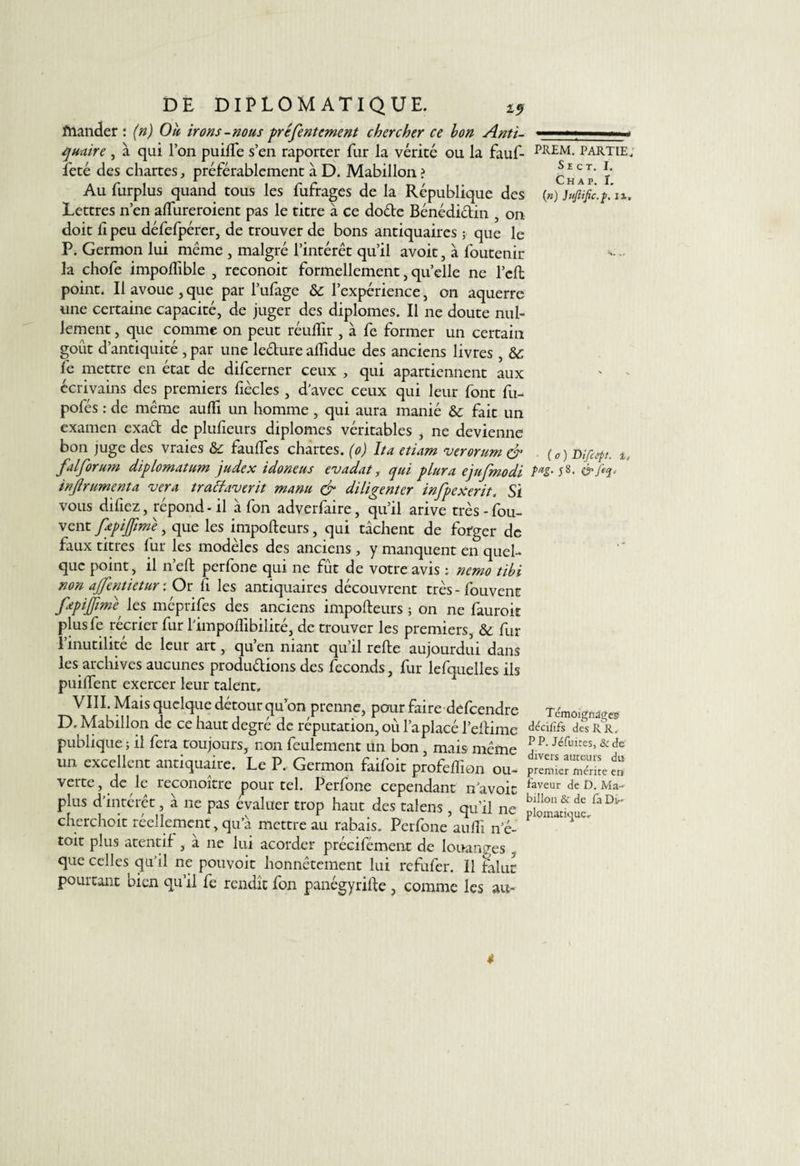 quaire , à qui l’on puifte s’en raporter fur la vérité ou la fauf- feté des chartes, préférablement à D. Mabillon ? Au furplus quand tous les fufrages de la République des Lettres n’en aftureroient pas le titre à ce do&amp;e Bénédictin , on doit li peu défefpérer, de trouver de bons antiquaires ; que le P. Germon lui meme , malgré l’intérêt qu’il avoit, à foutenir la chofe impoflible , reconoit formellement, quelle ne l’cft point. Il avoue , que par l’ufage &amp;: l’expérience, 011 aquerre une certaine capacité, de juger des diplômes. Il ne doute nul¬ lement , que comme on peut réulfir , à fe former un certain goût d’antiquité , par une leéture alfidue des anciens livres , &amp; fe mettre en état de difcerner ceux , qui apartiennent aux écrivains des premiers fiècles , d’avec ceux qui leur font fu- pofés : de même auffi un homme, qui aura manié &amp; fait un examen exaét de plufieurs diplômes véritables , ne devienne bon juge des vraies &amp; faillies chartes. (0) Ita etiam verorum &amp; fai forum diplornatum judex idoneus evadat, qui plura ejufmodi infrument a ver a trachiverit manu &amp; diligenter infpexerit, Si vous diliez, répond-il à fon adverfaire, qu’il arive très-fou- vent fepifime, que les impofteurs, qui tâchent de forger de faux titres fur les modèles des anciens , y manquent en quel¬ que point, il n’eft perfone qui ne fût de votre avis ; nemo tibi non affentietur : Or fi les antiquaires découvrent très - fouvent fepiffimè' les méprifes des anciens impofteurs ; on ne fauroit plusfe récrier fur l’impoflibilité, de trouver les premiers, &amp; fur l’inutilité de leur art, qu’en niant qu’il refte aujourdui dans les archives aucunes productions des féconds, fur lefquelles ils puiftent exercer leur talent, VIII. Mais quelque détour qu’on prenne, pour faire defeendre D. Mabillon de ce haut degré de réputation, où l’a placé l’eftime publique ; il fera toujours, non feulement un bon , mais même un excellent antiquaire. Le P. Germon faifoit profeftion ou¬ verte, de le reconoître pour tel. Perfone cependant n avoit plus d’intérêt, à 11e pas évaluer trop haut des talens, qu’il ne cherchoit réellement, qu’à mettre au rabais. Perfone aufli n’é- toit plus atentif , à ne lui acorder précifément de louanges que celles qu’il ne pouvoir honnêtement lui refufer. Il falut pourtant bien qu’il fe rendît fon panégyrifte , comme les au- PREM. PARTIE. S E C T. I. Ch a p. î. (n) Jttftific.f, 11, • ( o ) Difcéft, i, t*g- 58. Témoignages déciiifs des R R, P P. Jéfuires, &amp; de divers auteurs du premier mérite en faveur de D. Ma¬ billon &amp; de fa Di¬ plomatique, 4